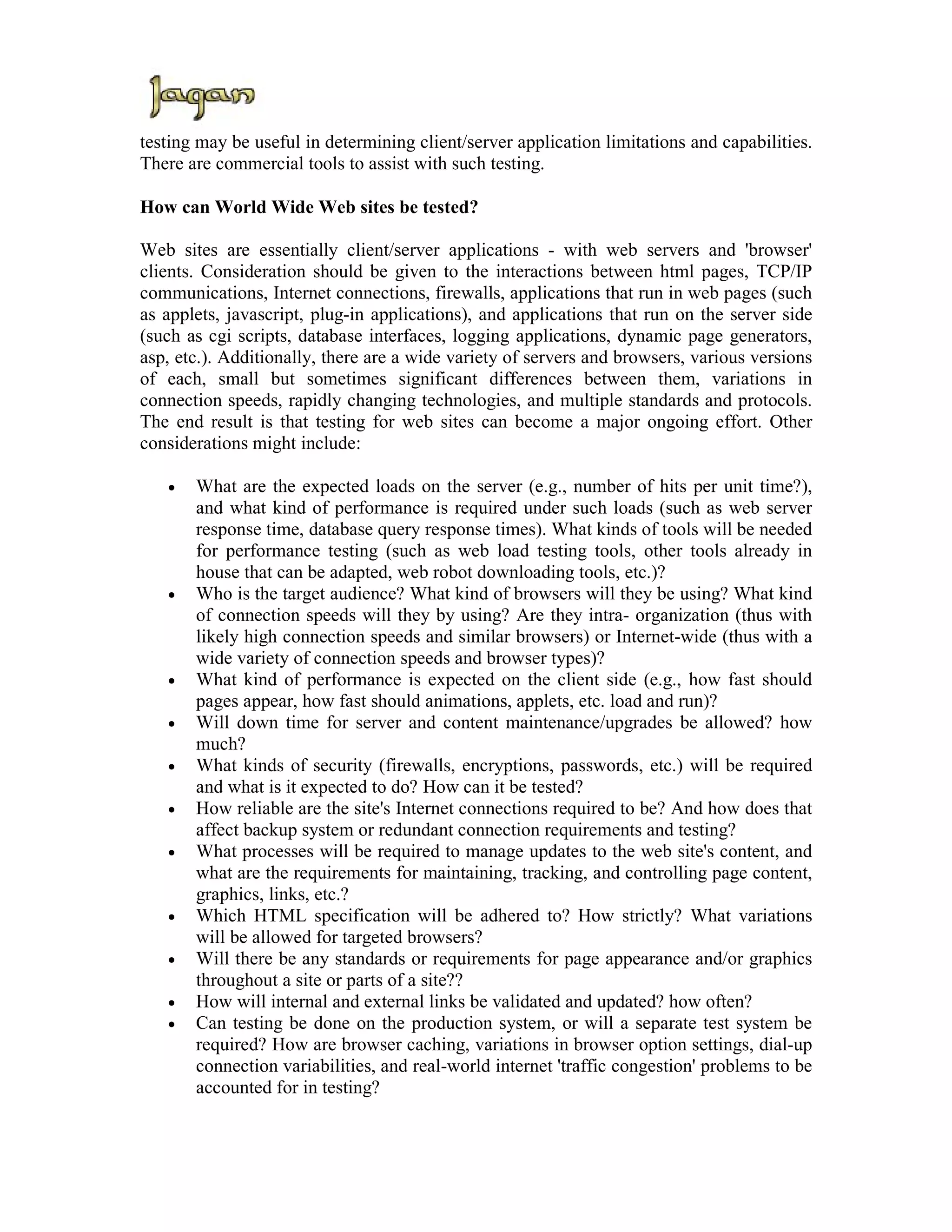 testing may be useful in determining client/server application limitations and capabilities.
There are commercial tools to assist with such testing.

How can World Wide Web sites be tested?

Web sites are essentially client/server applications - with web servers and 'browser'
clients. Consideration should be given to the interactions between html pages, TCP/IP
communications, Internet connections, firewalls, applications that run in web pages (such
as applets, javascript, plug-in applications), and applications that run on the server side
(such as cgi scripts, database interfaces, logging applications, dynamic page generators,
asp, etc.). Additionally, there are a wide variety of servers and browsers, various versions
of each, small but sometimes significant differences between them, variations in
connection speeds, rapidly changing technologies, and multiple standards and protocols.
The end result is that testing for web sites can become a major ongoing effort. Other
considerations might include:

   •   What are the expected loads on the server (e.g., number of hits per unit time?),
       and what kind of performance is required under such loads (such as web server
       response time, database query response times). What kinds of tools will be needed
       for performance testing (such as web load testing tools, other tools already in
       house that can be adapted, web robot downloading tools, etc.)?
   •   Who is the target audience? What kind of browsers will they be using? What kind
       of connection speeds will they by using? Are they intra- organization (thus with
       likely high connection speeds and similar browsers) or Internet-wide (thus with a
       wide variety of connection speeds and browser types)?
   •   What kind of performance is expected on the client side (e.g., how fast should
       pages appear, how fast should animations, applets, etc. load and run)?
   •   Will down time for server and content maintenance/upgrades be allowed? how
       much?
   •   What kinds of security (firewalls, encryptions, passwords, etc.) will be required
       and what is it expected to do? How can it be tested?
   •   How reliable are the site's Internet connections required to be? And how does that
       affect backup system or redundant connection requirements and testing?
   •   What processes will be required to manage updates to the web site's content, and
       what are the requirements for maintaining, tracking, and controlling page content,
       graphics, links, etc.?
   •   Which HTML specification will be adhered to? How strictly? What variations
       will be allowed for targeted browsers?
   •   Will there be any standards or requirements for page appearance and/or graphics
       throughout a site or parts of a site??
   •   How will internal and external links be validated and updated? how often?
   •   Can testing be done on the production system, or will a separate test system be
       required? How are browser caching, variations in browser option settings, dial-up
       connection variabilities, and real-world internet 'traffic congestion' problems to be
       accounted for in testing?
 