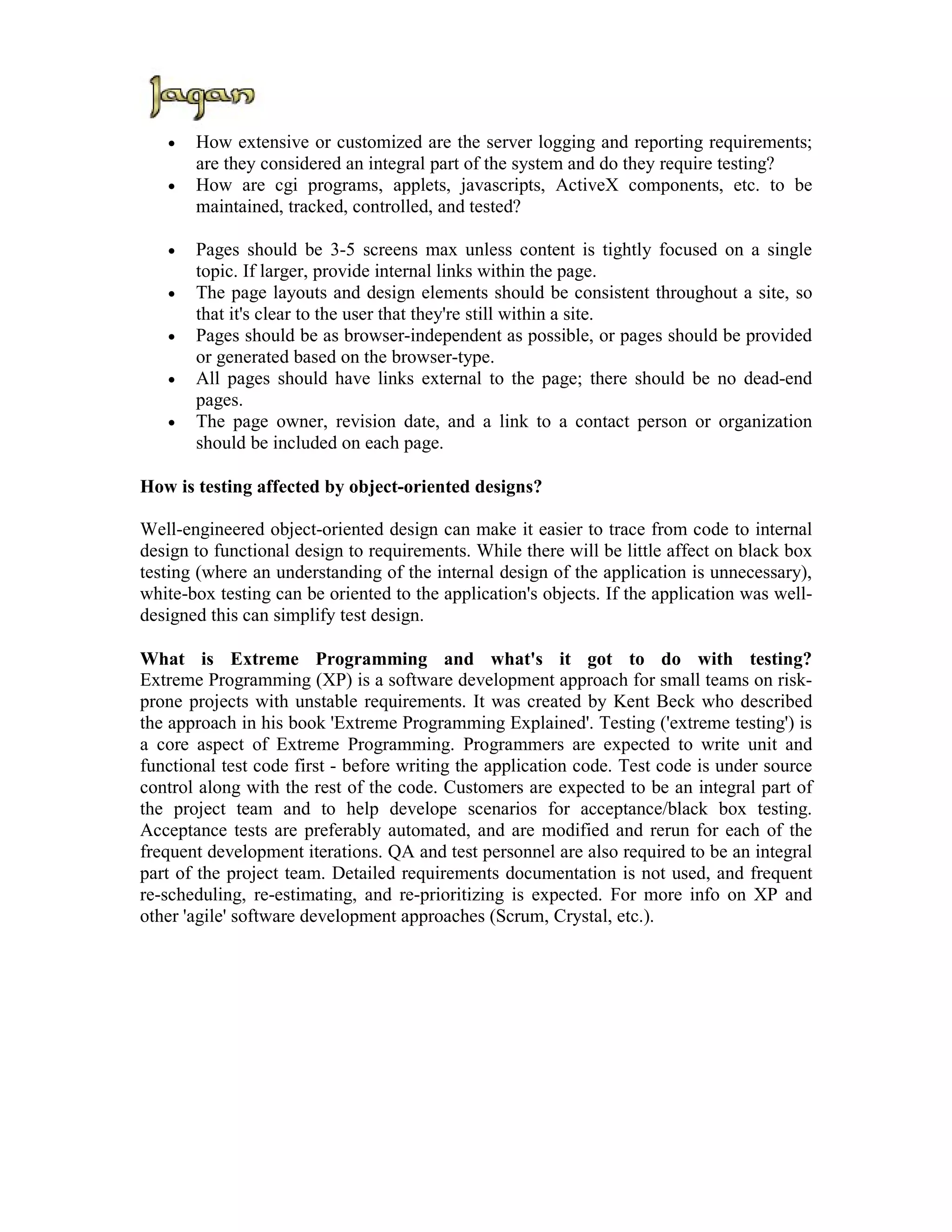 •   How extensive or customized are the server logging and reporting requirements;
       are they considered an integral part of the system and do they require testing?
   •   How are cgi programs, applets, javascripts, ActiveX components, etc. to be
       maintained, tracked, controlled, and tested?

   •   Pages should be 3-5 screens max unless content is tightly focused on a single
       topic. If larger, provide internal links within the page.
   •   The page layouts and design elements should be consistent throughout a site, so
       that it's clear to the user that they're still within a site.
   •   Pages should be as browser-independent as possible, or pages should be provided
       or generated based on the browser-type.
   •   All pages should have links external to the page; there should be no dead-end
       pages.
   •   The page owner, revision date, and a link to a contact person or organization
       should be included on each page.

How is testing affected by object-oriented designs?

Well-engineered object-oriented design can make it easier to trace from code to internal
design to functional design to requirements. While there will be little affect on black box
testing (where an understanding of the internal design of the application is unnecessary),
white-box testing can be oriented to the application's objects. If the application was well-
designed this can simplify test design.

What is Extreme Programming and what's it got to do with testing?
Extreme Programming (XP) is a software development approach for small teams on risk-
prone projects with unstable requirements. It was created by Kent Beck who described
the approach in his book 'Extreme Programming Explained'. Testing ('extreme testing') is
a core aspect of Extreme Programming. Programmers are expected to write unit and
functional test code first - before writing the application code. Test code is under source
control along with the rest of the code. Customers are expected to be an integral part of
the project team and to help develope scenarios for acceptance/black box testing.
Acceptance tests are preferably automated, and are modified and rerun for each of the
frequent development iterations. QA and test personnel are also required to be an integral
part of the project team. Detailed requirements documentation is not used, and frequent
re-scheduling, re-estimating, and re-prioritizing is expected. For more info on XP and
other 'agile' software development approaches (Scrum, Crystal, etc.).
 