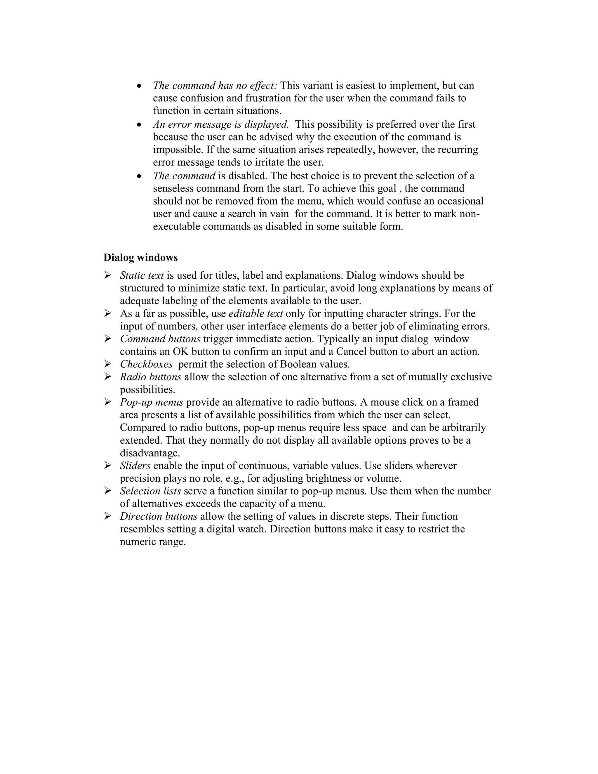 •   The command has no effect: This variant is easiest to implement, but can
          cause confusion and frustration for the user when the command fails to
          function in certain situations.
      •   An error message is displayed. This possibility is preferred over the first
          because the user can be advised why the execution of the command is
          impossible. If the same situation arises repeatedly, however, the recurring
          error message tends to irritate the user.
      •   The command is disabled. The best choice is to prevent the selection of a
          senseless command from the start. To achieve this goal , the command
          should not be removed from the menu, which would confuse an occasional
          user and cause a search in vain for the command. It is better to mark non-
          executable commands as disabled in some suitable form.

Dialog windows
   Static text is used for titles, label and explanations. Dialog windows should be
   structured to minimize static text. In particular, avoid long explanations by means of
   adequate labeling of the elements available to the user.
   As a far as possible, use editable text only for inputting character strings. For the
   input of numbers, other user interface elements do a better job of eliminating errors.
   Command buttons trigger immediate action. Typically an input dialog window
   contains an OK button to confirm an input and a Cancel button to abort an action.
   Checkboxes permit the selection of Boolean values.
   Radio buttons allow the selection of one alternative from a set of mutually exclusive
   possibilities.
   Pop-up menus provide an alternative to radio buttons. A mouse click on a framed
   area presents a list of available possibilities from which the user can select.
   Compared to radio buttons, pop-up menus require less space and can be arbitrarily
   extended. That they normally do not display all available options proves to be a
   disadvantage.
   Sliders enable the input of continuous, variable values. Use sliders wherever
   precision plays no role, e.g., for adjusting brightness or volume.
   Selection lists serve a function similar to pop-up menus. Use them when the number
   of alternatives exceeds the capacity of a menu.
   Direction buttons allow the setting of values in discrete steps. Their function
   resembles setting a digital watch. Direction buttons make it easy to restrict the
   numeric range.
 