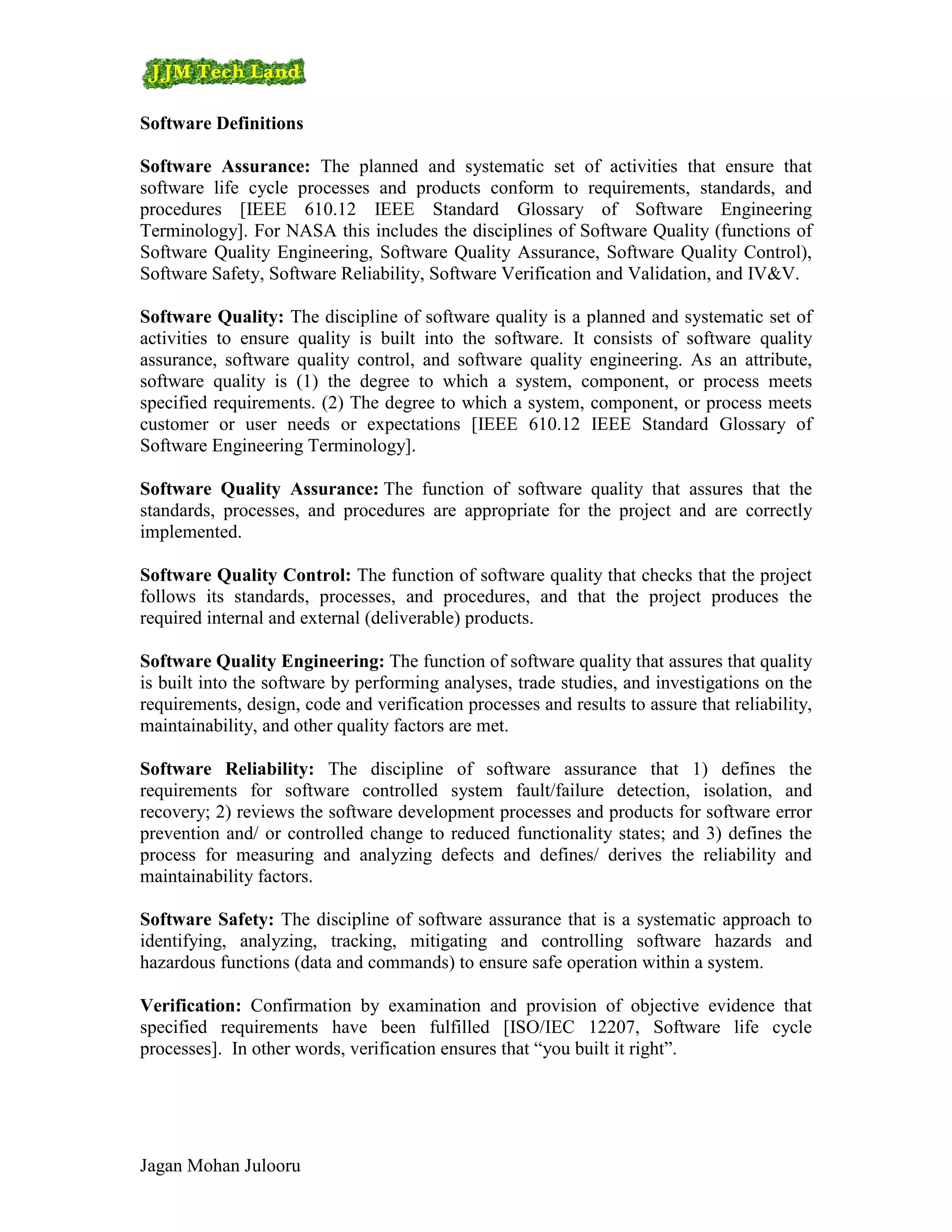 Software Definitions

Software Assurance: The planned and systematic set of activities that ensure that
software life cycle processes and products conform to requirements, standards, and
procedures [IEEE 610.12 IEEE Standard Glossary of Software Engineering
Terminology]. For NASA this includes the disciplines of Software Quality (functions of
Software Quality Engineering, Software Quality Assurance, Software Quality Control),
Software Safety, Software Reliability, Software Verification and Validation, and IV&V.

Software Quality: The discipline of software quality is a planned and systematic set of
activities to ensure quality is built into the software. It consists of software quality
assurance, software quality control, and software quality engineering. As an attribute,
software quality is (1) the degree to which a system, component, or process meets
specified requirements. (2) The degree to which a system, component, or process meets
customer or user needs or expectations [IEEE 610.12 IEEE Standard Glossary of
Software Engineering Terminology].

Software Quality Assurance: The function of software quality that assures that the
standards, processes, and procedures are appropriate for the project and are correctly
implemented.

Software Quality Control: The function of software quality that checks that the project
follows its standards, processes, and procedures, and that the project produces the
required internal and external (deliverable) products.

Software Quality Engineering: The function of software quality that assures that quality
is built into the software by performing analyses, trade studies, and investigations on the
requirements, design, code and verification processes and results to assure that reliability,
maintainability, and other quality factors are met.

Software Reliability: The discipline of software assurance that 1) defines the
requirements for software controlled system fault/failure detection, isolation, and
recovery; 2) reviews the software development processes and products for software error
prevention and/ or controlled change to reduced functionality states; and 3) defines the
process for measuring and analyzing defects and defines/ derives the reliability and
maintainability factors.

Software Safety: The discipline of software assurance that is a systematic approach to
identifying, analyzing, tracking, mitigating and controlling software hazards and
hazardous functions (data and commands) to ensure safe operation within a system.

Verification: Confirmation by examination and provision of objective evidence that
specified requirements have been fulfilled [ISO/IEC 12207, Software life cycle
processes]. In other words, verification ensures that “you built it right”.




Jagan Mohan Julooru
 