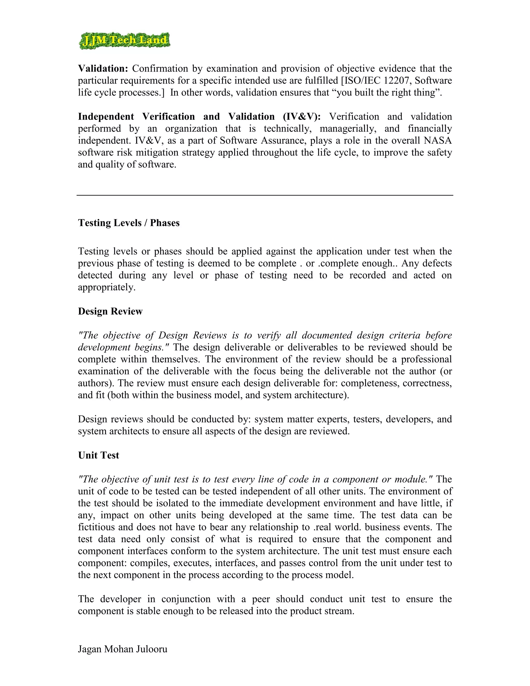 Validation: Confirmation by examination and provision of objective evidence that the
particular requirements for a specific intended use are fulfilled [ISO/IEC 12207, Software
life cycle processes.] In other words, validation ensures that “you built the right thing”.

Independent Verification and Validation (IV&V): Verification and validation
performed by an organization that is technically, managerially, and financially
independent. IV&V, as a part of Software Assurance, plays a role in the overall NASA
software risk mitigation strategy applied throughout the life cycle, to improve the safety
and quality of software.




Testing Levels / Phases

Testing levels or phases should be applied against the application under test when the
previous phase of testing is deemed to be complete . or .complete enough.. Any defects
detected during any level or phase of testing need to be recorded and acted on
appropriately.

Design Review

"The objective of Design Reviews is to verify all documented design criteria before
development begins." The design deliverable or deliverables to be reviewed should be
complete within themselves. The environment of the review should be a professional
examination of the deliverable with the focus being the deliverable not the author (or
authors). The review must ensure each design deliverable for: completeness, correctness,
and fit (both within the business model, and system architecture).

Design reviews should be conducted by: system matter experts, testers, developers, and
system architects to ensure all aspects of the design are reviewed.

Unit Test

"The objective of unit test is to test every line of code in a component or module." The
unit of code to be tested can be tested independent of all other units. The environment of
the test should be isolated to the immediate development environment and have little, if
any, impact on other units being developed at the same time. The test data can be
fictitious and does not have to bear any relationship to .real world. business events. The
test data need only consist of what is required to ensure that the component and
component interfaces conform to the system architecture. The unit test must ensure each
component: compiles, executes, interfaces, and passes control from the unit under test to
the next component in the process according to the process model.

The developer in conjunction with a peer should conduct unit test to ensure the
component is stable enough to be released into the product stream.


Jagan Mohan Julooru
 