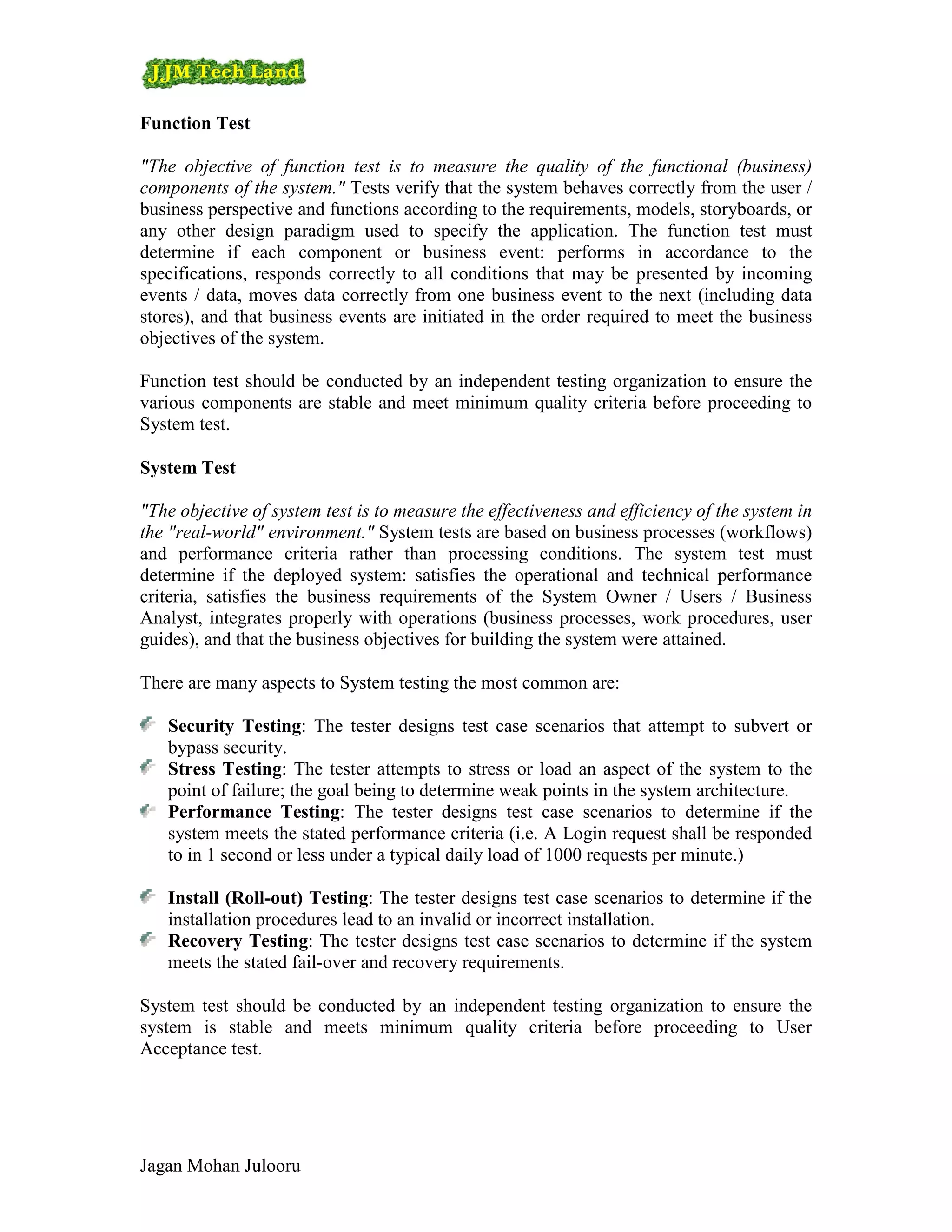Function Test

"The objective of function test is to measure the quality of the functional (business)
components of the system." Tests verify that the system behaves correctly from the user /
business perspective and functions according to the requirements, models, storyboards, or
any other design paradigm used to specify the application. The function test must
determine if each component or business event: performs in accordance to the
specifications, responds correctly to all conditions that may be presented by incoming
events / data, moves data correctly from one business event to the next (including data
stores), and that business events are initiated in the order required to meet the business
objectives of the system.

Function test should be conducted by an independent testing organization to ensure the
various components are stable and meet minimum quality criteria before proceeding to
System test.

System Test

"The objective of system test is to measure the effectiveness and efficiency of the system in
the "real-world" environment." System tests are based on business processes (workflows)
and performance criteria rather than processing conditions. The system test must
determine if the deployed system: satisfies the operational and technical performance
criteria, satisfies the business requirements of the System Owner / Users / Business
Analyst, integrates properly with operations (business processes, work procedures, user
guides), and that the business objectives for building the system were attained.

There are many aspects to System testing the most common are:

   Security Testing: The tester designs test case scenarios that attempt to subvert or
   bypass security.
   Stress Testing: The tester attempts to stress or load an aspect of the system to the
   point of failure; the goal being to determine weak points in the system architecture.
   Performance Testing: The tester designs test case scenarios to determine if the
   system meets the stated performance criteria (i.e. A Login request shall be responded
   to in 1 second or less under a typical daily load of 1000 requests per minute.)

   Install (Roll-out) Testing: The tester designs test case scenarios to determine if the
   installation procedures lead to an invalid or incorrect installation.
   Recovery Testing: The tester designs test case scenarios to determine if the system
   meets the stated fail-over and recovery requirements.

System test should be conducted by an independent testing organization to ensure the
system is stable and meets minimum quality criteria before proceeding to User
Acceptance test.




Jagan Mohan Julooru
 