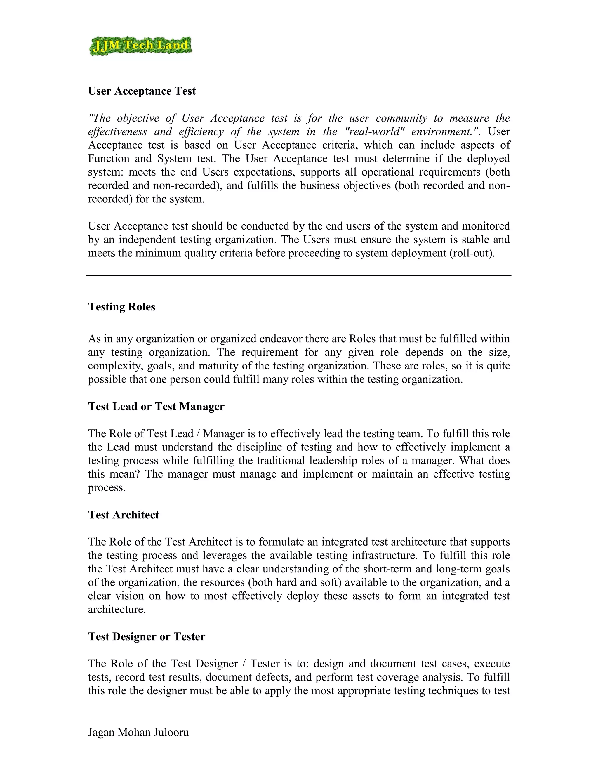 User Acceptance Test

"The objective of User Acceptance test is for the user community to measure the
effectiveness and efficiency of the system in the "real-world" environment.". User
Acceptance test is based on User Acceptance criteria, which can include aspects of
Function and System test. The User Acceptance test must determine if the deployed
system: meets the end Users expectations, supports all operational requirements (both
recorded and non-recorded), and fulfills the business objectives (both recorded and non-
recorded) for the system.

User Acceptance test should be conducted by the end users of the system and monitored
by an independent testing organization. The Users must ensure the system is stable and
meets the minimum quality criteria before proceeding to system deployment (roll-out).



Testing Roles

As in any organization or organized endeavor there are Roles that must be fulfilled within
any testing organization. The requirement for any given role depends on the size,
complexity, goals, and maturity of the testing organization. These are roles, so it is quite
possible that one person could fulfill many roles within the testing organization.

Test Lead or Test Manager

The Role of Test Lead / Manager is to effectively lead the testing team. To fulfill this role
the Lead must understand the discipline of testing and how to effectively implement a
testing process while fulfilling the traditional leadership roles of a manager. What does
this mean? The manager must manage and implement or maintain an effective testing
process.

Test Architect

The Role of the Test Architect is to formulate an integrated test architecture that supports
the testing process and leverages the available testing infrastructure. To fulfill this role
the Test Architect must have a clear understanding of the short-term and long-term goals
of the organization, the resources (both hard and soft) available to the organization, and a
clear vision on how to most effectively deploy these assets to form an integrated test
architecture.

Test Designer or Tester

The Role of the Test Designer / Tester is to: design and document test cases, execute
tests, record test results, document defects, and perform test coverage analysis. To fulfill
this role the designer must be able to apply the most appropriate testing techniques to test


Jagan Mohan Julooru
 