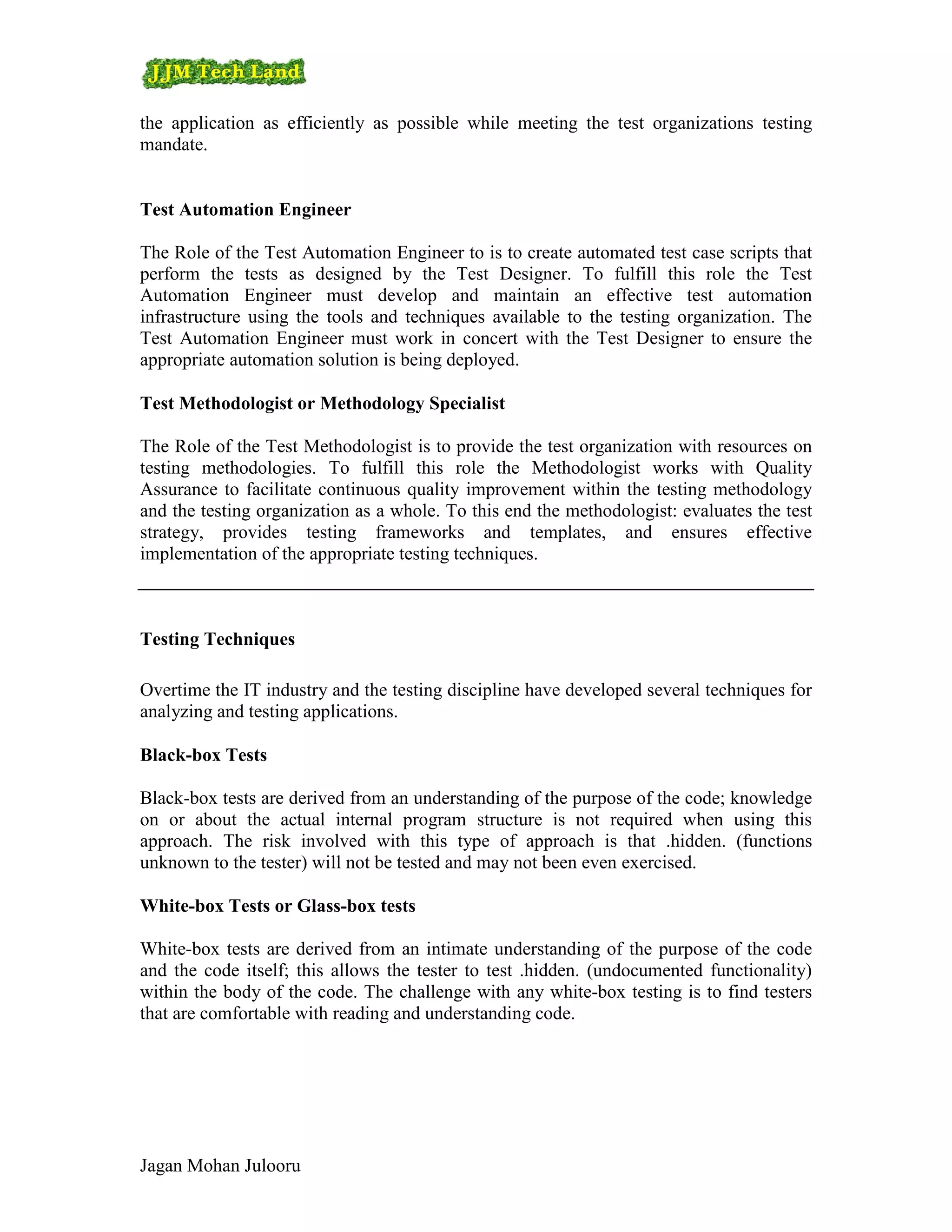 the application as efficiently as possible while meeting the test organizations testing
mandate.


Test Automation Engineer

The Role of the Test Automation Engineer to is to create automated test case scripts that
perform the tests as designed by the Test Designer. To fulfill this role the Test
Automation Engineer must develop and maintain an effective test automation
infrastructure using the tools and techniques available to the testing organization. The
Test Automation Engineer must work in concert with the Test Designer to ensure the
appropriate automation solution is being deployed.

Test Methodologist or Methodology Specialist

The Role of the Test Methodologist is to provide the test organization with resources on
testing methodologies. To fulfill this role the Methodologist works with Quality
Assurance to facilitate continuous quality improvement within the testing methodology
and the testing organization as a whole. To this end the methodologist: evaluates the test
strategy, provides testing frameworks and templates, and ensures effective
implementation of the appropriate testing techniques.



Testing Techniques

Overtime the IT industry and the testing discipline have developed several techniques for
analyzing and testing applications.

Black-box Tests

Black-box tests are derived from an understanding of the purpose of the code; knowledge
on or about the actual internal program structure is not required when using this
approach. The risk involved with this type of approach is that .hidden. (functions
unknown to the tester) will not be tested and may not been even exercised.

White-box Tests or Glass-box tests

White-box tests are derived from an intimate understanding of the purpose of the code
and the code itself; this allows the tester to test .hidden. (undocumented functionality)
within the body of the code. The challenge with any white-box testing is to find testers
that are comfortable with reading and understanding code.




Jagan Mohan Julooru
 