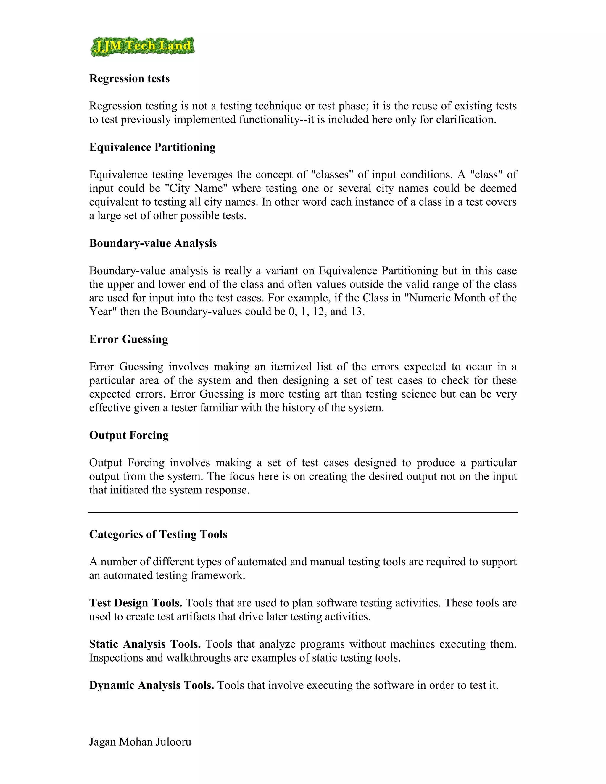 Regression tests

Regression testing is not a testing technique or test phase; it is the reuse of existing tests
to test previously implemented functionality--it is included here only for clarification.

Equivalence Partitioning

Equivalence testing leverages the concept of "classes" of input conditions. A "class" of
input could be "City Name" where testing one or several city names could be deemed
equivalent to testing all city names. In other word each instance of a class in a test covers
a large set of other possible tests.

Boundary-value Analysis

Boundary-value analysis is really a variant on Equivalence Partitioning but in this case
the upper and lower end of the class and often values outside the valid range of the class
are used for input into the test cases. For example, if the Class in "Numeric Month of the
Year" then the Boundary-values could be 0, 1, 12, and 13.

Error Guessing

Error Guessing involves making an itemized list of the errors expected to occur in a
particular area of the system and then designing a set of test cases to check for these
expected errors. Error Guessing is more testing art than testing science but can be very
effective given a tester familiar with the history of the system.

Output Forcing

Output Forcing involves making a set of test cases designed to produce a particular
output from the system. The focus here is on creating the desired output not on the input
that initiated the system response.


Categories of Testing Tools

A number of different types of automated and manual testing tools are required to support
an automated testing framework.

Test Design Tools. Tools that are used to plan software testing activities. These tools are
used to create test artifacts that drive later testing activities.

Static Analysis Tools. Tools that analyze programs without machines executing them.
Inspections and walkthroughs are examples of static testing tools.

Dynamic Analysis Tools. Tools that involve executing the software in order to test it.



Jagan Mohan Julooru
 