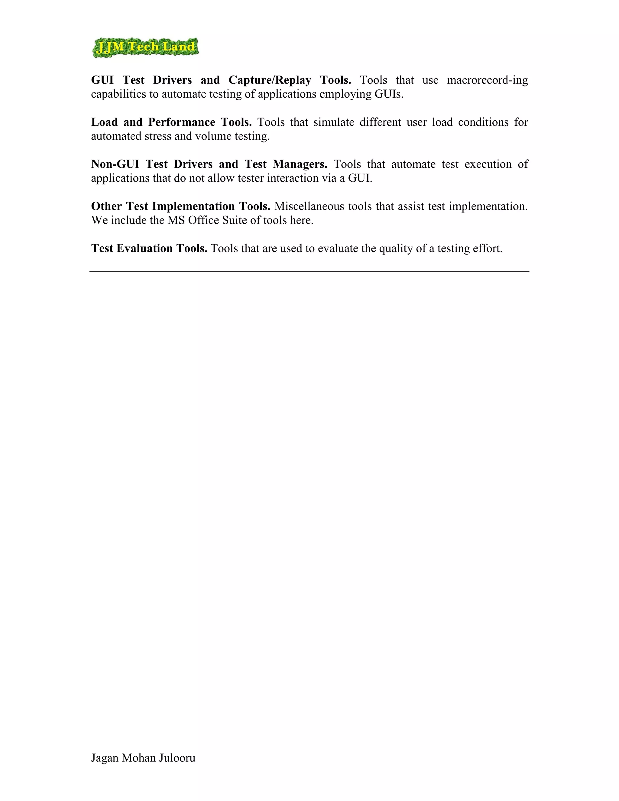 GUI Test Drivers and Capture/Replay Tools. Tools that use macrorecord-ing
capabilities to automate testing of applications employing GUIs.

Load and Performance Tools. Tools that simulate different user load conditions for
automated stress and volume testing.

Non-GUI Test Drivers and Test Managers. Tools that automate test execution of
applications that do not allow tester interaction via a GUI.

Other Test Implementation Tools. Miscellaneous tools that assist test implementation.
We include the MS Office Suite of tools here.

Test Evaluation Tools. Tools that are used to evaluate the quality of a testing effort.




Jagan Mohan Julooru
 
