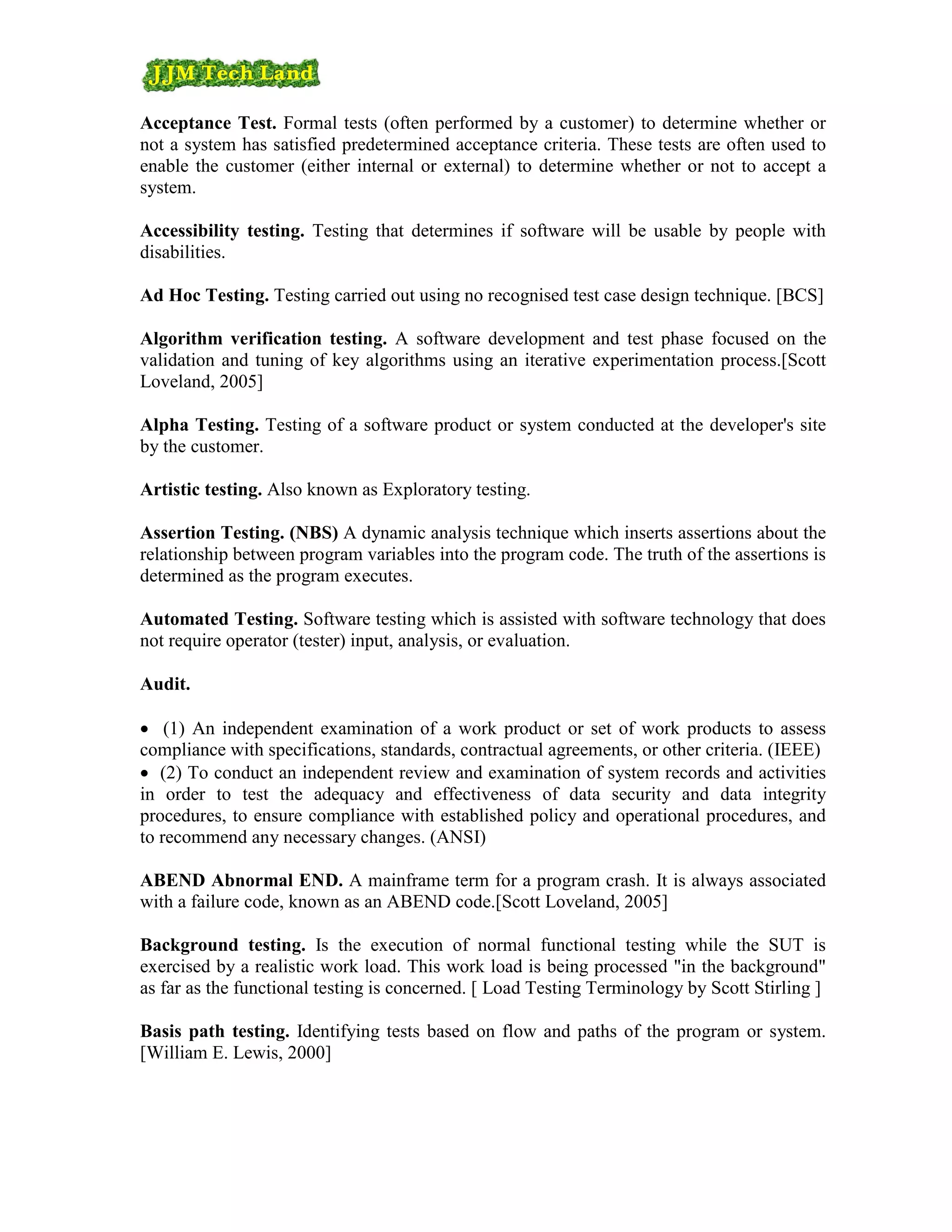 Acceptance Test. Formal tests (often performed by a customer) to determine whether or
not a system has satisfied predetermined acceptance criteria. These tests are often used to
enable the customer (either internal or external) to determine whether or not to accept a
system.

Accessibility testing. Testing that determines if software will be usable by people with
disabilities.

Ad Hoc Testing. Testing carried out using no recognised test case design technique. [BCS]

Algorithm verification testing. A software development and test phase focused on the
validation and tuning of key algorithms using an iterative experimentation process.[Scott
Loveland, 2005]

Alpha Testing. Testing of a software product or system conducted at the developer's site
by the customer.

Artistic testing. Also known as Exploratory testing.

Assertion Testing. (NBS) A dynamic analysis technique which inserts assertions about the
relationship between program variables into the program code. The truth of the assertions is
determined as the program executes.

Automated Testing. Software testing which is assisted with software technology that does
not require operator (tester) input, analysis, or evaluation.

Audit.

• (1) An independent examination of a work product or set of work products to assess
compliance with specifications, standards, contractual agreements, or other criteria. (IEEE)
• (2) To conduct an independent review and examination of system records and activities
in order to test the adequacy and effectiveness of data security and data integrity
procedures, to ensure compliance with established policy and operational procedures, and
to recommend any necessary changes. (ANSI)

ABEND Abnormal END. A mainframe term for a program crash. It is always associated
with a failure code, known as an ABEND code.[Scott Loveland, 2005]

Background testing. Is the execution of normal functional testing while the SUT is
exercised by a realistic work load. This work load is being processed "in the background"
as far as the functional testing is concerned. [ Load Testing Terminology by Scott Stirling ]

Basis path testing. Identifying tests based on flow and paths of the program or system.
[William E. Lewis, 2000]
 