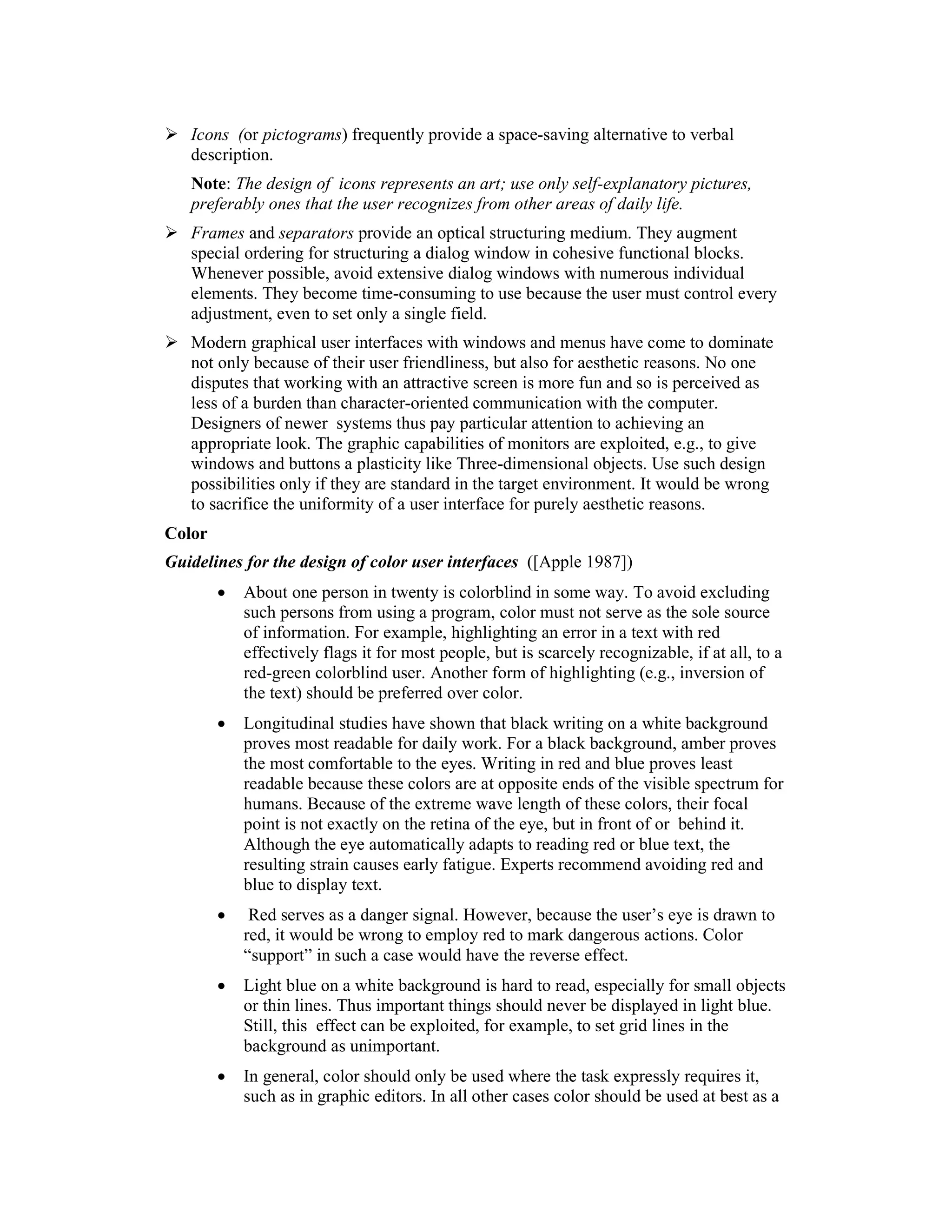 Icons (or pictograms) frequently provide a space-saving alternative to verbal
   description.
   Note: The design of icons represents an art; use only self-explanatory pictures,
   preferably ones that the user recognizes from other areas of daily life.
   Frames and separators provide an optical structuring medium. They augment
   special ordering for structuring a dialog window in cohesive functional blocks.
   Whenever possible, avoid extensive dialog windows with numerous individual
   elements. They become time-consuming to use because the user must control every
   adjustment, even to set only a single field.
   Modern graphical user interfaces with windows and menus have come to dominate
   not only because of their user friendliness, but also for aesthetic reasons. No one
   disputes that working with an attractive screen is more fun and so is perceived as
   less of a burden than character-oriented communication with the computer.
   Designers of newer systems thus pay particular attention to achieving an
   appropriate look. The graphic capabilities of monitors are exploited, e.g., to give
   windows and buttons a plasticity like Three-dimensional objects. Use such design
   possibilities only if they are standard in the target environment. It would be wrong
   to sacrifice the uniformity of a user interface for purely aesthetic reasons.
Color
Guidelines for the design of color user interfaces ([Apple 1987])
        •   About one person in twenty is colorblind in some way. To avoid excluding
            such persons from using a program, color must not serve as the sole source
            of information. For example, highlighting an error in a text with red
            effectively flags it for most people, but is scarcely recognizable, if at all, to a
            red-green colorblind user. Another form of highlighting (e.g., inversion of
            the text) should be preferred over color.
        •   Longitudinal studies have shown that black writing on a white background
            proves most readable for daily work. For a black background, amber proves
            the most comfortable to the eyes. Writing in red and blue proves least
            readable because these colors are at opposite ends of the visible spectrum for
            humans. Because of the extreme wave length of these colors, their focal
            point is not exactly on the retina of the eye, but in front of or behind it.
            Although the eye automatically adapts to reading red or blue text, the
            resulting strain causes early fatigue. Experts recommend avoiding red and
            blue to display text.
        •    Red serves as a danger signal. However, because the user’s eye is drawn to
            red, it would be wrong to employ red to mark dangerous actions. Color
            “support” in such a case would have the reverse effect.
        •   Light blue on a white background is hard to read, especially for small objects
            or thin lines. Thus important things should never be displayed in light blue.
            Still, this effect can be exploited, for example, to set grid lines in the
            background as unimportant.
        •   In general, color should only be used where the task expressly requires it,
            such as in graphic editors. In all other cases color should be used at best as a
 