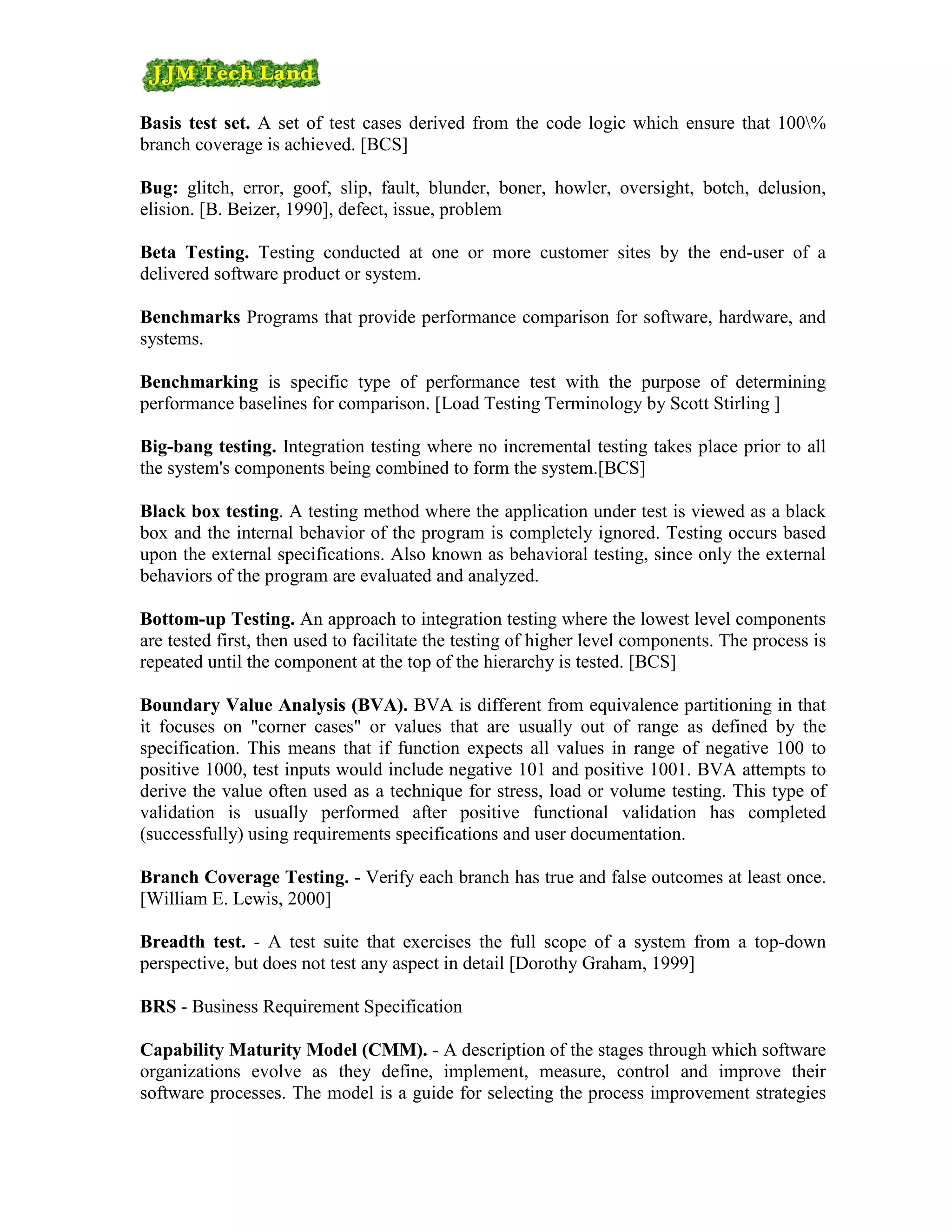 Basis test set. A set of test cases derived from the code logic which ensure that 100%
branch coverage is achieved. [BCS]

Bug: glitch, error, goof, slip, fault, blunder, boner, howler, oversight, botch, delusion,
elision. [B. Beizer, 1990], defect, issue, problem

Beta Testing. Testing conducted at one or more customer sites by the end-user of a
delivered software product or system.

Benchmarks Programs that provide performance comparison for software, hardware, and
systems.

Benchmarking is specific type of performance test with the purpose of determining
performance baselines for comparison. [Load Testing Terminology by Scott Stirling ]

Big-bang testing. Integration testing where no incremental testing takes place prior to all
the system's components being combined to form the system.[BCS]

Black box testing. A testing method where the application under test is viewed as a black
box and the internal behavior of the program is completely ignored. Testing occurs based
upon the external specifications. Also known as behavioral testing, since only the external
behaviors of the program are evaluated and analyzed.

Bottom-up Testing. An approach to integration testing where the lowest level components
are tested first, then used to facilitate the testing of higher level components. The process is
repeated until the component at the top of the hierarchy is tested. [BCS]

Boundary Value Analysis (BVA). BVA is different from equivalence partitioning in that
it focuses on "corner cases" or values that are usually out of range as defined by the
specification. This means that if function expects all values in range of negative 100 to
positive 1000, test inputs would include negative 101 and positive 1001. BVA attempts to
derive the value often used as a technique for stress, load or volume testing. This type of
validation is usually performed after positive functional validation has completed
(successfully) using requirements specifications and user documentation.

Branch Coverage Testing. - Verify each branch has true and false outcomes at least once.
[William E. Lewis, 2000]

Breadth test. - A test suite that exercises the full scope of a system from a top-down
perspective, but does not test any aspect in detail [Dorothy Graham, 1999]

BRS - Business Requirement Specification

Capability Maturity Model (CMM). - A description of the stages through which software
organizations evolve as they define, implement, measure, control and improve their
software processes. The model is a guide for selecting the process improvement strategies
 