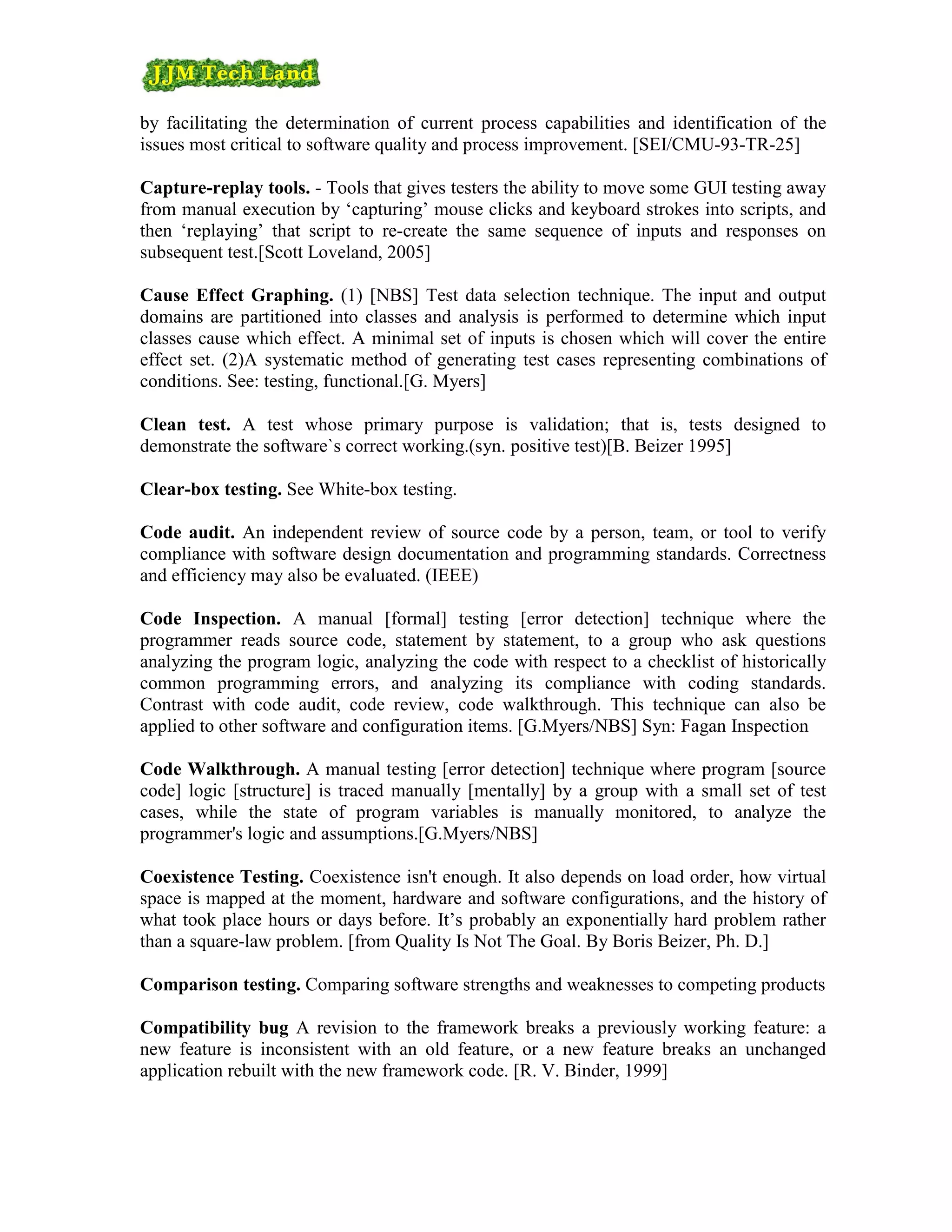 by facilitating the determination of current process capabilities and identification of the
issues most critical to software quality and process improvement. [SEI/CMU-93-TR-25]

Capture-replay tools. - Tools that gives testers the ability to move some GUI testing away
from manual execution by ‘capturing’ mouse clicks and keyboard strokes into scripts, and
then ‘replaying’ that script to re-create the same sequence of inputs and responses on
subsequent test.[Scott Loveland, 2005]

Cause Effect Graphing. (1) [NBS] Test data selection technique. The input and output
domains are partitioned into classes and analysis is performed to determine which input
classes cause which effect. A minimal set of inputs is chosen which will cover the entire
effect set. (2)A systematic method of generating test cases representing combinations of
conditions. See: testing, functional.[G. Myers]

Clean test. A test whose primary purpose is validation; that is, tests designed to
demonstrate the software`s correct working.(syn. positive test)[B. Beizer 1995]

Clear-box testing. See White-box testing.

Code audit. An independent review of source code by a person, team, or tool to verify
compliance with software design documentation and programming standards. Correctness
and efficiency may also be evaluated. (IEEE)

Code Inspection. A manual [formal] testing [error detection] technique where the
programmer reads source code, statement by statement, to a group who ask questions
analyzing the program logic, analyzing the code with respect to a checklist of historically
common programming errors, and analyzing its compliance with coding standards.
Contrast with code audit, code review, code walkthrough. This technique can also be
applied to other software and configuration items. [G.Myers/NBS] Syn: Fagan Inspection

Code Walkthrough. A manual testing [error detection] technique where program [source
code] logic [structure] is traced manually [mentally] by a group with a small set of test
cases, while the state of program variables is manually monitored, to analyze the
programmer's logic and assumptions.[G.Myers/NBS]

Coexistence Testing. Coexistence isn't enough. It also depends on load order, how virtual
space is mapped at the moment, hardware and software configurations, and the history of
what took place hours or days before. It’s probably an exponentially hard problem rather
than a square-law problem. [from Quality Is Not The Goal. By Boris Beizer, Ph. D.]

Comparison testing. Comparing software strengths and weaknesses to competing products

Compatibility bug A revision to the framework breaks a previously working feature: a
new feature is inconsistent with an old feature, or a new feature breaks an unchanged
application rebuilt with the new framework code. [R. V. Binder, 1999]
 
