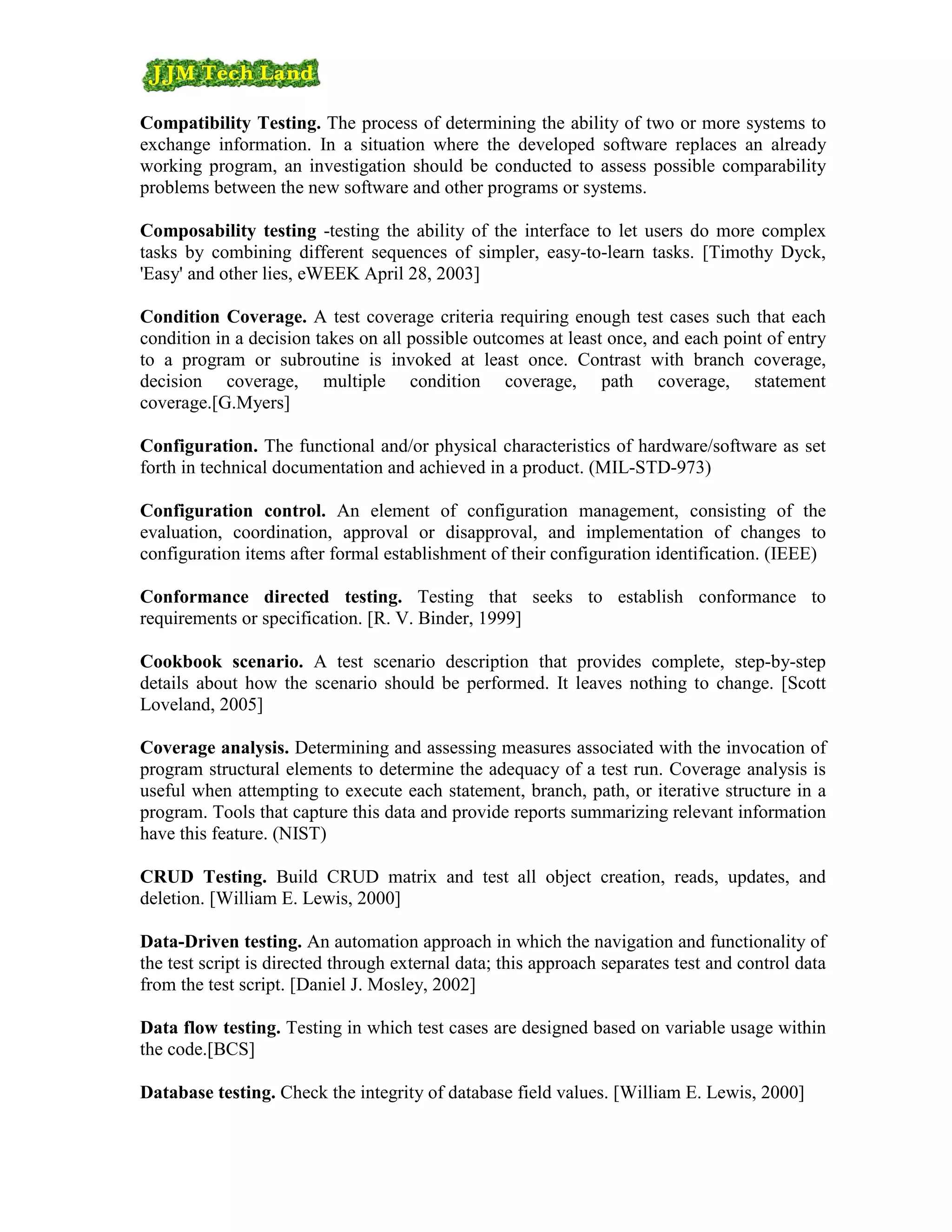 Compatibility Testing. The process of determining the ability of two or more systems to
exchange information. In a situation where the developed software replaces an already
working program, an investigation should be conducted to assess possible comparability
problems between the new software and other programs or systems.

Composability testing -testing the ability of the interface to let users do more complex
tasks by combining different sequences of simpler, easy-to-learn tasks. [Timothy Dyck,
'Easy' and other lies, eWEEK April 28, 2003]

Condition Coverage. A test coverage criteria requiring enough test cases such that each
condition in a decision takes on all possible outcomes at least once, and each point of entry
to a program or subroutine is invoked at least once. Contrast with branch coverage,
decision coverage, multiple condition coverage, path coverage, statement
coverage.[G.Myers]

Configuration. The functional and/or physical characteristics of hardware/software as set
forth in technical documentation and achieved in a product. (MIL-STD-973)

Configuration control. An element of configuration management, consisting of the
evaluation, coordination, approval or disapproval, and implementation of changes to
configuration items after formal establishment of their configuration identification. (IEEE)

Conformance directed testing. Testing that seeks to establish conformance to
requirements or specification. [R. V. Binder, 1999]

Cookbook scenario. A test scenario description that provides complete, step-by-step
details about how the scenario should be performed. It leaves nothing to change. [Scott
Loveland, 2005]

Coverage analysis. Determining and assessing measures associated with the invocation of
program structural elements to determine the adequacy of a test run. Coverage analysis is
useful when attempting to execute each statement, branch, path, or iterative structure in a
program. Tools that capture this data and provide reports summarizing relevant information
have this feature. (NIST)

CRUD Testing. Build CRUD matrix and test all object creation, reads, updates, and
deletion. [William E. Lewis, 2000]

Data-Driven testing. An automation approach in which the navigation and functionality of
the test script is directed through external data; this approach separates test and control data
from the test script. [Daniel J. Mosley, 2002]

Data flow testing. Testing in which test cases are designed based on variable usage within
the code.[BCS]

Database testing. Check the integrity of database field values. [William E. Lewis, 2000]
 