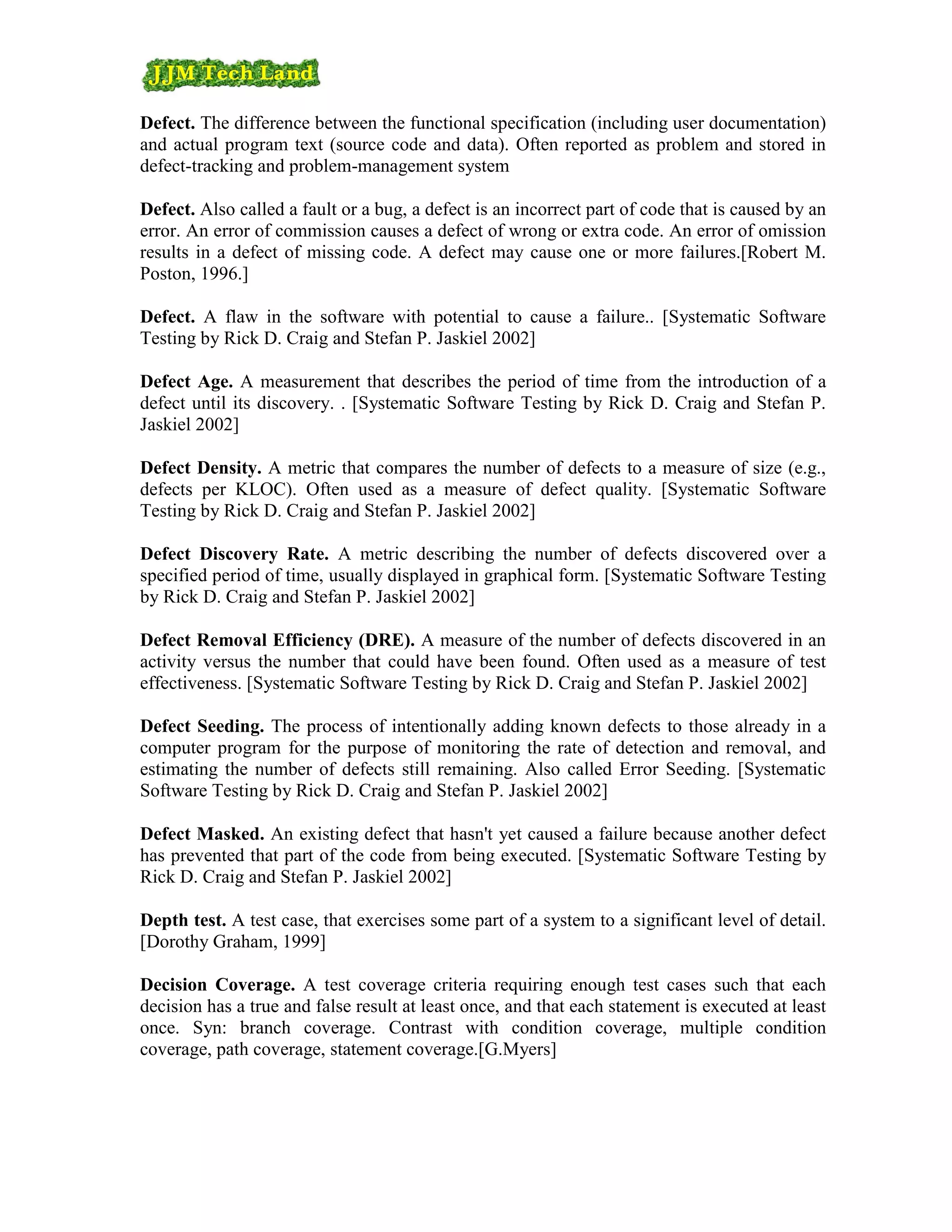 Defect. The difference between the functional specification (including user documentation)
and actual program text (source code and data). Often reported as problem and stored in
defect-tracking and problem-management system

Defect. Also called a fault or a bug, a defect is an incorrect part of code that is caused by an
error. An error of commission causes a defect of wrong or extra code. An error of omission
results in a defect of missing code. A defect may cause one or more failures.[Robert M.
Poston, 1996.]

Defect. A flaw in the software with potential to cause a failure.. [Systematic Software
Testing by Rick D. Craig and Stefan P. Jaskiel 2002]

Defect Age. A measurement that describes the period of time from the introduction of a
defect until its discovery. . [Systematic Software Testing by Rick D. Craig and Stefan P.
Jaskiel 2002]

Defect Density. A metric that compares the number of defects to a measure of size (e.g.,
defects per KLOC). Often used as a measure of defect quality. [Systematic Software
Testing by Rick D. Craig and Stefan P. Jaskiel 2002]

Defect Discovery Rate. A metric describing the number of defects discovered over a
specified period of time, usually displayed in graphical form. [Systematic Software Testing
by Rick D. Craig and Stefan P. Jaskiel 2002]

Defect Removal Efficiency (DRE). A measure of the number of defects discovered in an
activity versus the number that could have been found. Often used as a measure of test
effectiveness. [Systematic Software Testing by Rick D. Craig and Stefan P. Jaskiel 2002]

Defect Seeding. The process of intentionally adding known defects to those already in a
computer program for the purpose of monitoring the rate of detection and removal, and
estimating the number of defects still remaining. Also called Error Seeding. [Systematic
Software Testing by Rick D. Craig and Stefan P. Jaskiel 2002]

Defect Masked. An existing defect that hasn't yet caused a failure because another defect
has prevented that part of the code from being executed. [Systematic Software Testing by
Rick D. Craig and Stefan P. Jaskiel 2002]

Depth test. A test case, that exercises some part of a system to a significant level of detail.
[Dorothy Graham, 1999]

Decision Coverage. A test coverage criteria requiring enough test cases such that each
decision has a true and false result at least once, and that each statement is executed at least
once. Syn: branch coverage. Contrast with condition coverage, multiple condition
coverage, path coverage, statement coverage.[G.Myers]
 
