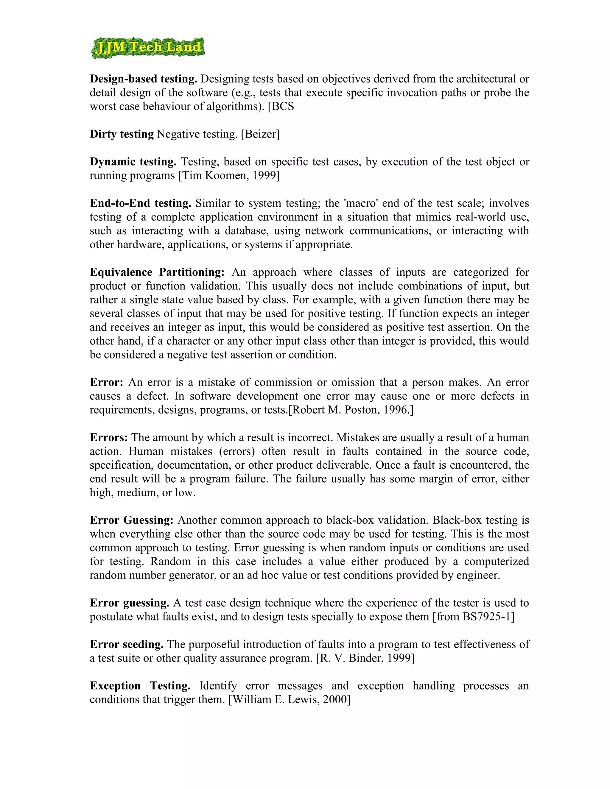 Design-based testing. Designing tests based on objectives derived from the architectural or
detail design of the software (e.g., tests that execute specific invocation paths or probe the
worst case behaviour of algorithms). [BCS

Dirty testing Negative testing. [Beizer]

Dynamic testing. Testing, based on specific test cases, by execution of the test object or
running programs [Tim Koomen, 1999]

End-to-End testing. Similar to system testing; the 'macro' end of the test scale; involves
testing of a complete application environment in a situation that mimics real-world use,
such as interacting with a database, using network communications, or interacting with
other hardware, applications, or systems if appropriate.

Equivalence Partitioning: An approach where classes of inputs are categorized for
product or function validation. This usually does not include combinations of input, but
rather a single state value based by class. For example, with a given function there may be
several classes of input that may be used for positive testing. If function expects an integer
and receives an integer as input, this would be considered as positive test assertion. On the
other hand, if a character or any other input class other than integer is provided, this would
be considered a negative test assertion or condition.

Error: An error is a mistake of commission or omission that a person makes. An error
causes a defect. In software development one error may cause one or more defects in
requirements, designs, programs, or tests.[Robert M. Poston, 1996.]

Errors: The amount by which a result is incorrect. Mistakes are usually a result of a human
action. Human mistakes (errors) often result in faults contained in the source code,
specification, documentation, or other product deliverable. Once a fault is encountered, the
end result will be a program failure. The failure usually has some margin of error, either
high, medium, or low.

Error Guessing: Another common approach to black-box validation. Black-box testing is
when everything else other than the source code may be used for testing. This is the most
common approach to testing. Error guessing is when random inputs or conditions are used
for testing. Random in this case includes a value either produced by a computerized
random number generator, or an ad hoc value or test conditions provided by engineer.

Error guessing. A test case design technique where the experience of the tester is used to
postulate what faults exist, and to design tests specially to expose them [from BS7925-1]

Error seeding. The purposeful introduction of faults into a program to test effectiveness of
a test suite or other quality assurance program. [R. V. Binder, 1999]

Exception Testing. Identify error messages and exception handling processes an
conditions that trigger them. [William E. Lewis, 2000]
 