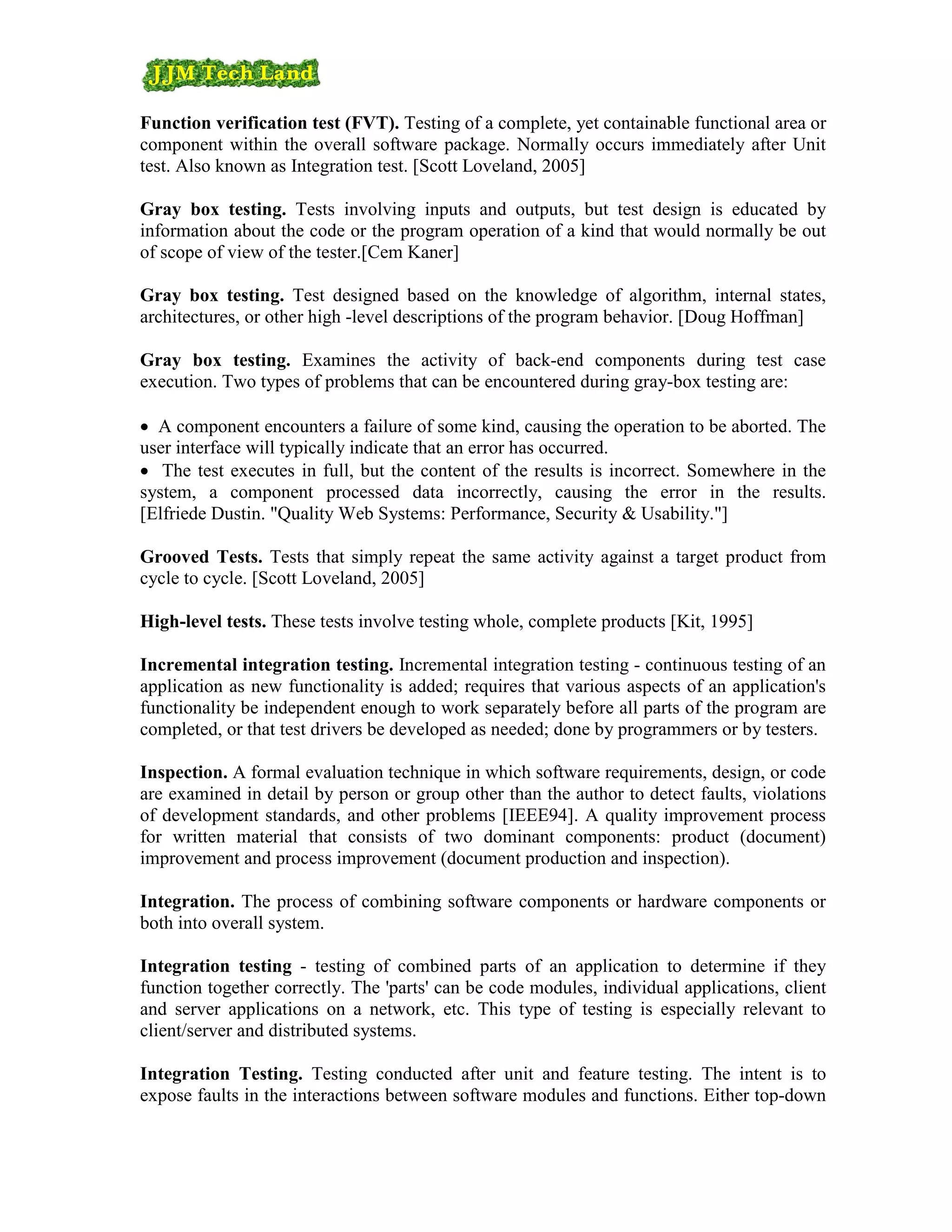Function verification test (FVT). Testing of a complete, yet containable functional area or
component within the overall software package. Normally occurs immediately after Unit
test. Also known as Integration test. [Scott Loveland, 2005]

Gray box testing. Tests involving inputs and outputs, but test design is educated by
information about the code or the program operation of a kind that would normally be out
of scope of view of the tester.[Cem Kaner]

Gray box testing. Test designed based on the knowledge of algorithm, internal states,
architectures, or other high -level descriptions of the program behavior. [Doug Hoffman]

Gray box testing. Examines the activity of back-end components during test case
execution. Two types of problems that can be encountered during gray-box testing are:

• A component encounters a failure of some kind, causing the operation to be aborted. The
user interface will typically indicate that an error has occurred.
• The test executes in full, but the content of the results is incorrect. Somewhere in the
system, a component processed data incorrectly, causing the error in the results.
[Elfriede Dustin. "Quality Web Systems: Performance, Security & Usability."]

Grooved Tests. Tests that simply repeat the same activity against a target product from
cycle to cycle. [Scott Loveland, 2005]

High-level tests. These tests involve testing whole, complete products [Kit, 1995]

Incremental integration testing. Incremental integration testing - continuous testing of an
application as new functionality is added; requires that various aspects of an application's
functionality be independent enough to work separately before all parts of the program are
completed, or that test drivers be developed as needed; done by programmers or by testers.

Inspection. A formal evaluation technique in which software requirements, design, or code
are examined in detail by person or group other than the author to detect faults, violations
of development standards, and other problems [IEEE94]. A quality improvement process
for written material that consists of two dominant components: product (document)
improvement and process improvement (document production and inspection).

Integration. The process of combining software components or hardware components or
both into overall system.

Integration testing - testing of combined parts of an application to determine if they
function together correctly. The 'parts' can be code modules, individual applications, client
and server applications on a network, etc. This type of testing is especially relevant to
client/server and distributed systems.

Integration Testing. Testing conducted after unit and feature testing. The intent is to
expose faults in the interactions between software modules and functions. Either top-down
 