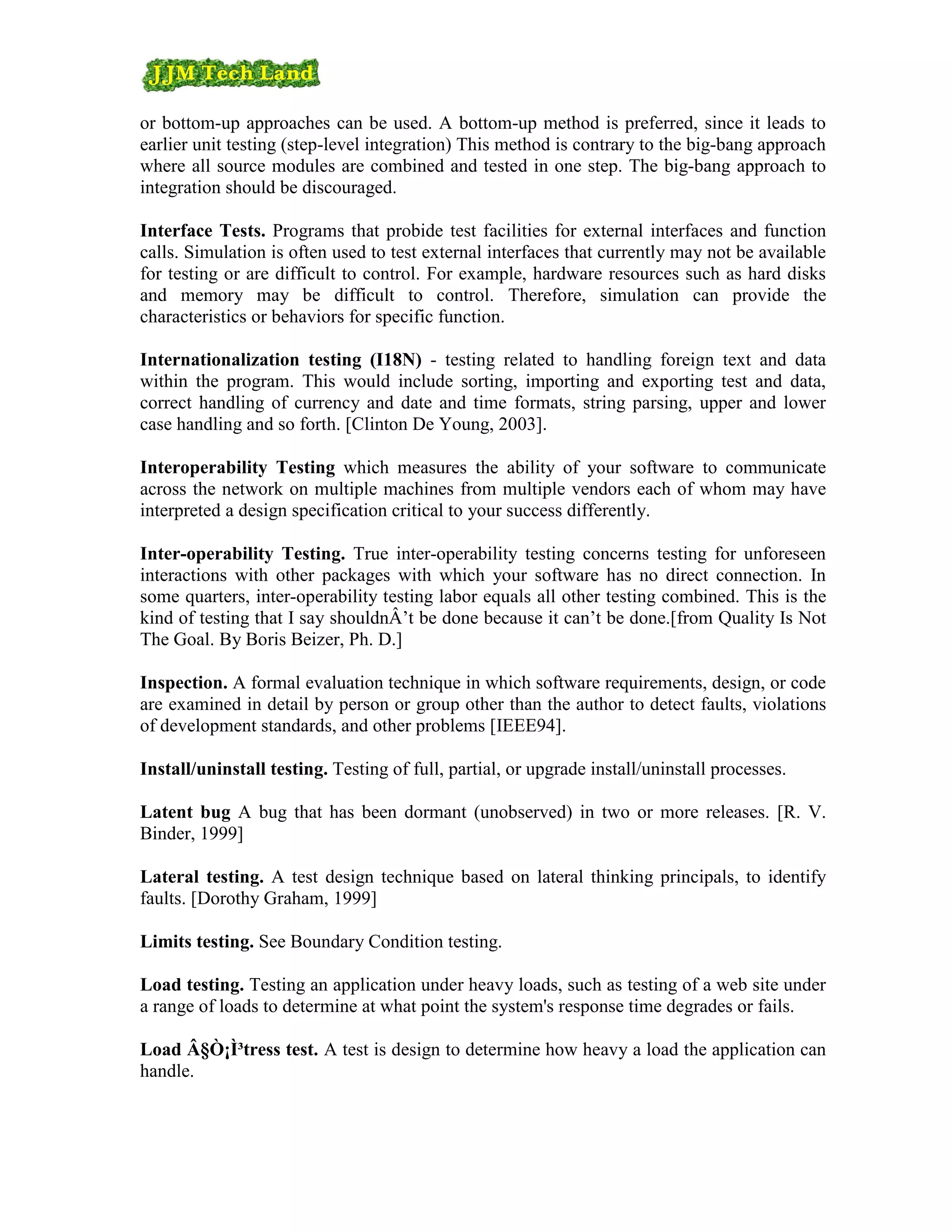 or bottom-up approaches can be used. A bottom-up method is preferred, since it leads to
earlier unit testing (step-level integration) This method is contrary to the big-bang approach
where all source modules are combined and tested in one step. The big-bang approach to
integration should be discouraged.

Interface Tests. Programs that probide test facilities for external interfaces and function
calls. Simulation is often used to test external interfaces that currently may not be available
for testing or are difficult to control. For example, hardware resources such as hard disks
and memory may be difficult to control. Therefore, simulation can provide the
characteristics or behaviors for specific function.

Internationalization testing (I18N) - testing related to handling foreign text and data
within the program. This would include sorting, importing and exporting test and data,
correct handling of currency and date and time formats, string parsing, upper and lower
case handling and so forth. [Clinton De Young, 2003].

Interoperability Testing which measures the ability of your software to communicate
across the network on multiple machines from multiple vendors each of whom may have
interpreted a design specification critical to your success differently.

Inter-operability Testing. True inter-operability testing concerns testing for unforeseen
interactions with other packages with which your software has no direct connection. In
some quarters, inter-operability testing labor equals all other testing combined. This is the
kind of testing that I say shouldnÂ’t be done because it can’t be done.[from Quality Is Not
The Goal. By Boris Beizer, Ph. D.]

Inspection. A formal evaluation technique in which software requirements, design, or code
are examined in detail by person or group other than the author to detect faults, violations
of development standards, and other problems [IEEE94].

Install/uninstall testing. Testing of full, partial, or upgrade install/uninstall processes.

Latent bug A bug that has been dormant (unobserved) in two or more releases. [R. V.
Binder, 1999]

Lateral testing. A test design technique based on lateral thinking principals, to identify
faults. [Dorothy Graham, 1999]

Limits testing. See Boundary Condition testing.

Load testing. Testing an application under heavy loads, such as testing of a web site under
a range of loads to determine at what point the system's response time degrades or fails.

Load Â§Ò¡Ì³tress test. A test is design to determine how heavy a load the application can
handle.
 