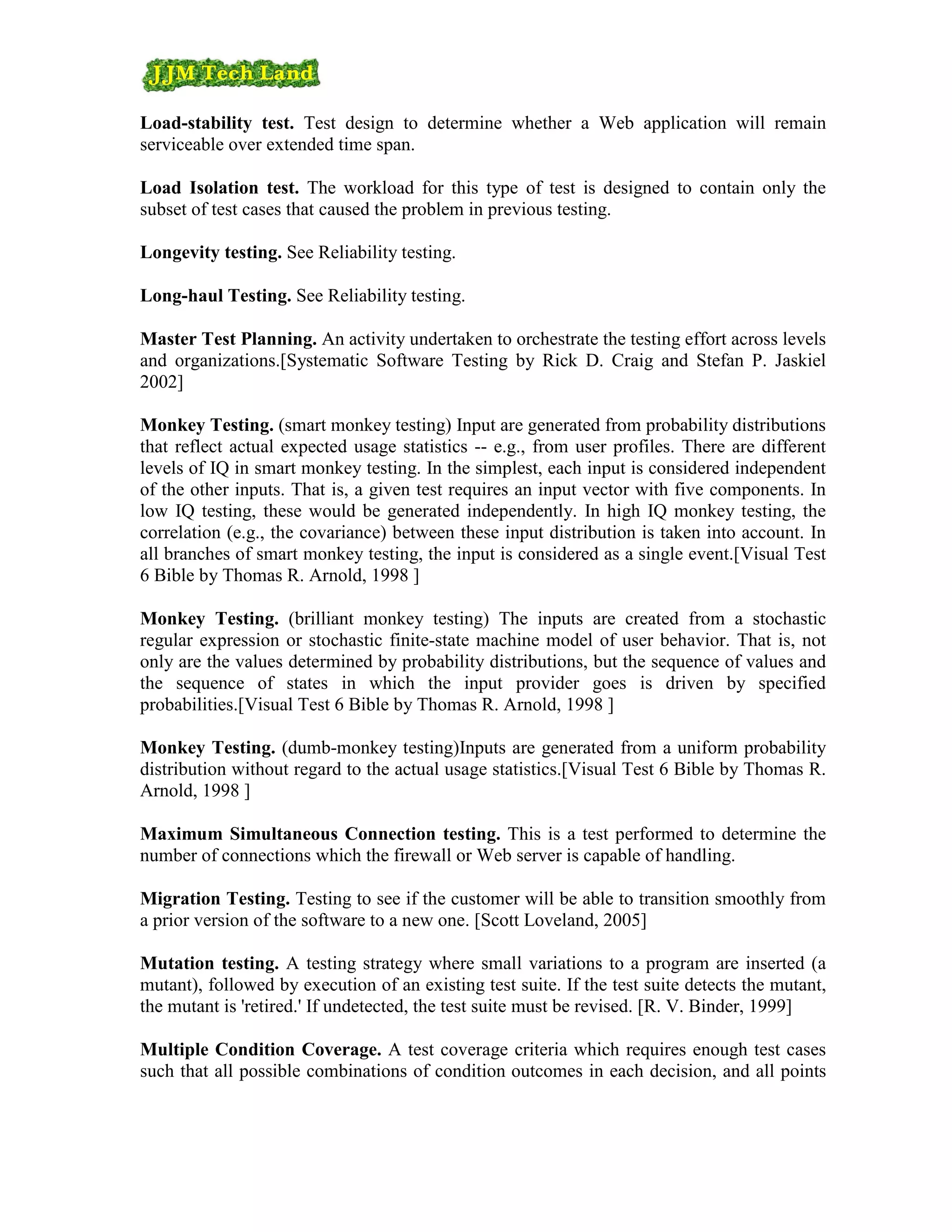 Load-stability test. Test design to determine whether a Web application will remain
serviceable over extended time span.

Load Isolation test. The workload for this type of test is designed to contain only the
subset of test cases that caused the problem in previous testing.

Longevity testing. See Reliability testing.

Long-haul Testing. See Reliability testing.

Master Test Planning. An activity undertaken to orchestrate the testing effort across levels
and organizations.[Systematic Software Testing by Rick D. Craig and Stefan P. Jaskiel
2002]

Monkey Testing. (smart monkey testing) Input are generated from probability distributions
that reflect actual expected usage statistics -- e.g., from user profiles. There are different
levels of IQ in smart monkey testing. In the simplest, each input is considered independent
of the other inputs. That is, a given test requires an input vector with five components. In
low IQ testing, these would be generated independently. In high IQ monkey testing, the
correlation (e.g., the covariance) between these input distribution is taken into account. In
all branches of smart monkey testing, the input is considered as a single event.[Visual Test
6 Bible by Thomas R. Arnold, 1998 ]

Monkey Testing. (brilliant monkey testing) The inputs are created from a stochastic
regular expression or stochastic finite-state machine model of user behavior. That is, not
only are the values determined by probability distributions, but the sequence of values and
the sequence of states in which the input provider goes is driven by specified
probabilities.[Visual Test 6 Bible by Thomas R. Arnold, 1998 ]

Monkey Testing. (dumb-monkey testing)Inputs are generated from a uniform probability
distribution without regard to the actual usage statistics.[Visual Test 6 Bible by Thomas R.
Arnold, 1998 ]

Maximum Simultaneous Connection testing. This is a test performed to determine the
number of connections which the firewall or Web server is capable of handling.

Migration Testing. Testing to see if the customer will be able to transition smoothly from
a prior version of the software to a new one. [Scott Loveland, 2005]

Mutation testing. A testing strategy where small variations to a program are inserted (a
mutant), followed by execution of an existing test suite. If the test suite detects the mutant,
the mutant is 'retired.' If undetected, the test suite must be revised. [R. V. Binder, 1999]

Multiple Condition Coverage. A test coverage criteria which requires enough test cases
such that all possible combinations of condition outcomes in each decision, and all points
 