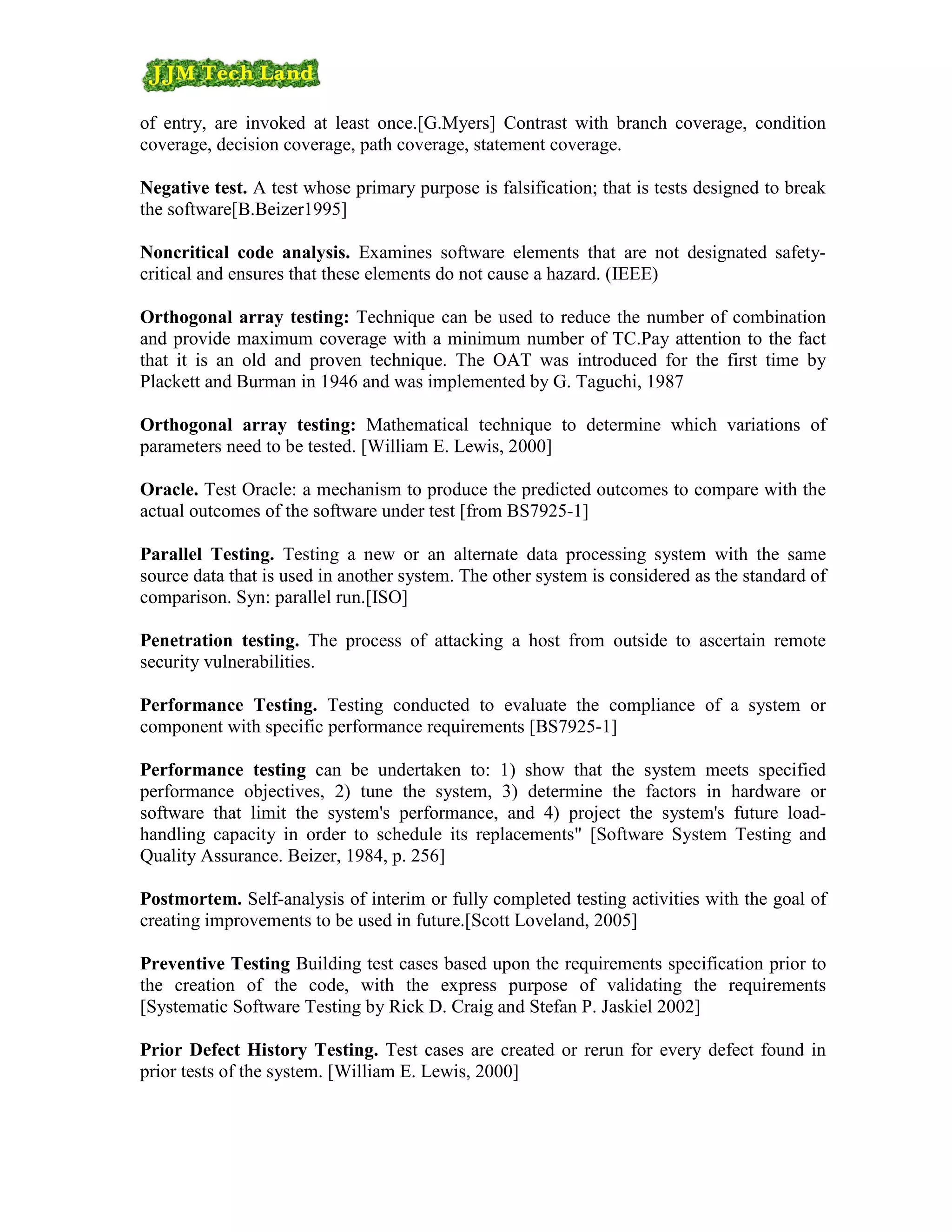of entry, are invoked at least once.[G.Myers] Contrast with branch coverage, condition
coverage, decision coverage, path coverage, statement coverage.

Negative test. A test whose primary purpose is falsification; that is tests designed to break
the software[B.Beizer1995]

Noncritical code analysis. Examines software elements that are not designated safety-
critical and ensures that these elements do not cause a hazard. (IEEE)

Orthogonal array testing: Technique can be used to reduce the number of combination
and provide maximum coverage with a minimum number of TC.Pay attention to the fact
that it is an old and proven technique. The OAT was introduced for the first time by
Plackett and Burman in 1946 and was implemented by G. Taguchi, 1987

Orthogonal array testing: Mathematical technique to determine which variations of
parameters need to be tested. [William E. Lewis, 2000]

Oracle. Test Oracle: a mechanism to produce the predicted outcomes to compare with the
actual outcomes of the software under test [from BS7925-1]

Parallel Testing. Testing a new or an alternate data processing system with the same
source data that is used in another system. The other system is considered as the standard of
comparison. Syn: parallel run.[ISO]

Penetration testing. The process of attacking a host from outside to ascertain remote
security vulnerabilities.

Performance Testing. Testing conducted to evaluate the compliance of a system or
component with specific performance requirements [BS7925-1]

Performance testing can be undertaken to: 1) show that the system meets specified
performance objectives, 2) tune the system, 3) determine the factors in hardware or
software that limit the system's performance, and 4) project the system's future load-
handling capacity in order to schedule its replacements" [Software System Testing and
Quality Assurance. Beizer, 1984, p. 256]

Postmortem. Self-analysis of interim or fully completed testing activities with the goal of
creating improvements to be used in future.[Scott Loveland, 2005]

Preventive Testing Building test cases based upon the requirements specification prior to
the creation of the code, with the express purpose of validating the requirements
[Systematic Software Testing by Rick D. Craig and Stefan P. Jaskiel 2002]

Prior Defect History Testing. Test cases are created or rerun for every defect found in
prior tests of the system. [William E. Lewis, 2000]
 