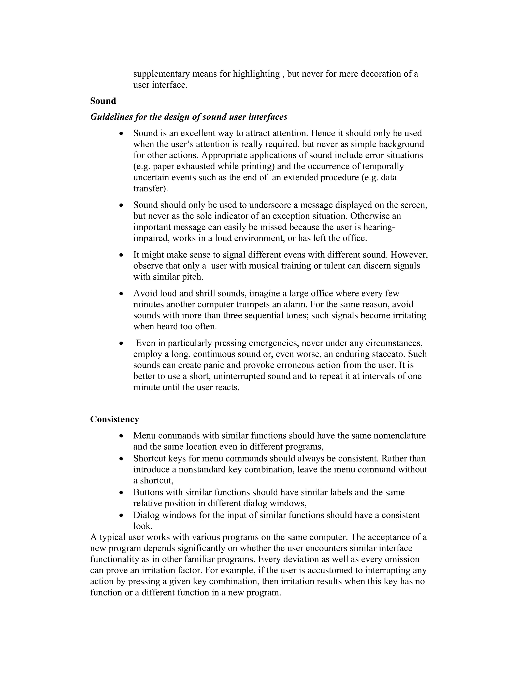 supplementary means for highlighting , but never for mere decoration of a
            user interface.
Sound
Guidelines for the design of sound user interfaces
        •   Sound is an excellent way to attract attention. Hence it should only be used
            when the user’s attention is really required, but never as simple background
            for other actions. Appropriate applications of sound include error situations
            (e.g. paper exhausted while printing) and the occurrence of temporally
            uncertain events such as the end of an extended procedure (e.g. data
            transfer).
        •   Sound should only be used to underscore a message displayed on the screen,
            but never as the sole indicator of an exception situation. Otherwise an
            important message can easily be missed because the user is hearing-
            impaired, works in a loud environment, or has left the office.
        •   It might make sense to signal different evens with different sound. However,
            observe that only a user with musical training or talent can discern signals
            with similar pitch.
        •   Avoid loud and shrill sounds, imagine a large office where every few
            minutes another computer trumpets an alarm. For the same reason, avoid
            sounds with more than three sequential tones; such signals become irritating
            when heard too often.
        •    Even in particularly pressing emergencies, never under any circumstances,
            employ a long, continuous sound or, even worse, an enduring staccato. Such
            sounds can create panic and provoke erroneous action from the user. It is
            better to use a short, uninterrupted sound and to repeat it at intervals of one
            minute until the user reacts.


Consistency
        •   Menu commands with similar functions should have the same nomenclature
            and the same location even in different programs,
        • Shortcut keys for menu commands should always be consistent. Rather than
            introduce a nonstandard key combination, leave the menu command without
            a shortcut,
        • Buttons with similar functions should have similar labels and the same
            relative position in different dialog windows,
        • Dialog windows for the input of similar functions should have a consistent
            look.
A typical user works with various programs on the same computer. The acceptance of a
new program depends significantly on whether the user encounters similar interface
functionality as in other familiar programs. Every deviation as well as every omission
can prove an irritation factor. For example, if the user is accustomed to interrupting any
action by pressing a given key combination, then irritation results when this key has no
function or a different function in a new program.
 