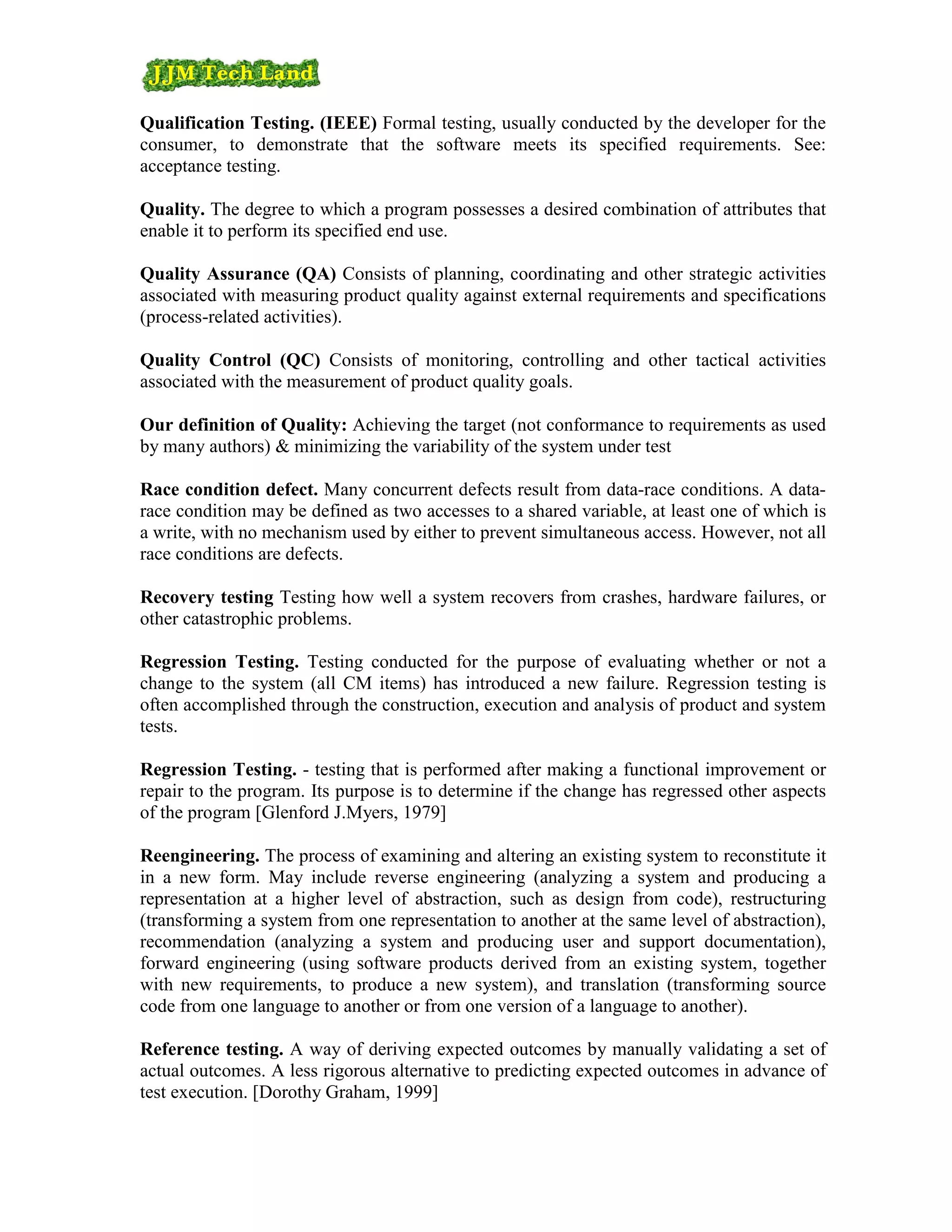 Qualification Testing. (IEEE) Formal testing, usually conducted by the developer for the
consumer, to demonstrate that the software meets its specified requirements. See:
acceptance testing.

Quality. The degree to which a program possesses a desired combination of attributes that
enable it to perform its specified end use.

Quality Assurance (QA) Consists of planning, coordinating and other strategic activities
associated with measuring product quality against external requirements and specifications
(process-related activities).

Quality Control (QC) Consists of monitoring, controlling and other tactical activities
associated with the measurement of product quality goals.

Our definition of Quality: Achieving the target (not conformance to requirements as used
by many authors) & minimizing the variability of the system under test

Race condition defect. Many concurrent defects result from data-race conditions. A data-
race condition may be defined as two accesses to a shared variable, at least one of which is
a write, with no mechanism used by either to prevent simultaneous access. However, not all
race conditions are defects.

Recovery testing Testing how well a system recovers from crashes, hardware failures, or
other catastrophic problems.

Regression Testing. Testing conducted for the purpose of evaluating whether or not a
change to the system (all CM items) has introduced a new failure. Regression testing is
often accomplished through the construction, execution and analysis of product and system
tests.

Regression Testing. - testing that is performed after making a functional improvement or
repair to the program. Its purpose is to determine if the change has regressed other aspects
of the program [Glenford J.Myers, 1979]

Reengineering. The process of examining and altering an existing system to reconstitute it
in a new form. May include reverse engineering (analyzing a system and producing a
representation at a higher level of abstraction, such as design from code), restructuring
(transforming a system from one representation to another at the same level of abstraction),
recommendation (analyzing a system and producing user and support documentation),
forward engineering (using software products derived from an existing system, together
with new requirements, to produce a new system), and translation (transforming source
code from one language to another or from one version of a language to another).

Reference testing. A way of deriving expected outcomes by manually validating a set of
actual outcomes. A less rigorous alternative to predicting expected outcomes in advance of
test execution. [Dorothy Graham, 1999]
 