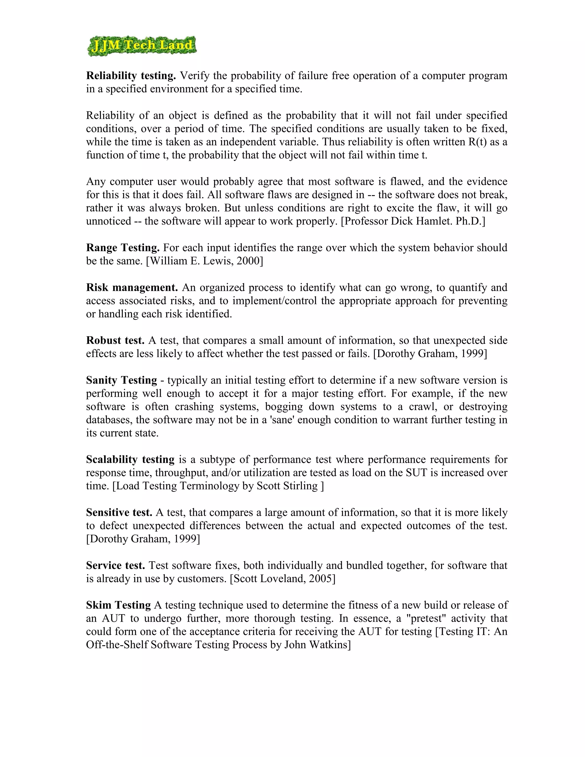Reliability testing. Verify the probability of failure free operation of a computer program
in a specified environment for a specified time.

Reliability of an object is defined as the probability that it will not fail under specified
conditions, over a period of time. The specified conditions are usually taken to be fixed,
while the time is taken as an independent variable. Thus reliability is often written R(t) as a
function of time t, the probability that the object will not fail within time t.

Any computer user would probably agree that most software is flawed, and the evidence
for this is that it does fail. All software flaws are designed in -- the software does not break,
rather it was always broken. But unless conditions are right to excite the flaw, it will go
unnoticed -- the software will appear to work properly. [Professor Dick Hamlet. Ph.D.]

Range Testing. For each input identifies the range over which the system behavior should
be the same. [William E. Lewis, 2000]

Risk management. An organized process to identify what can go wrong, to quantify and
access associated risks, and to implement/control the appropriate approach for preventing
or handling each risk identified.

Robust test. A test, that compares a small amount of information, so that unexpected side
effects are less likely to affect whether the test passed or fails. [Dorothy Graham, 1999]

Sanity Testing - typically an initial testing effort to determine if a new software version is
performing well enough to accept it for a major testing effort. For example, if the new
software is often crashing systems, bogging down systems to a crawl, or destroying
databases, the software may not be in a 'sane' enough condition to warrant further testing in
its current state.

Scalability testing is a subtype of performance test where performance requirements for
response time, throughput, and/or utilization are tested as load on the SUT is increased over
time. [Load Testing Terminology by Scott Stirling ]

Sensitive test. A test, that compares a large amount of information, so that it is more likely
to defect unexpected differences between the actual and expected outcomes of the test.
[Dorothy Graham, 1999]

Service test. Test software fixes, both individually and bundled together, for software that
is already in use by customers. [Scott Loveland, 2005]

Skim Testing A testing technique used to determine the fitness of a new build or release of
an AUT to undergo further, more thorough testing. In essence, a "pretest" activity that
could form one of the acceptance criteria for receiving the AUT for testing [Testing IT: An
Off-the-Shelf Software Testing Process by John Watkins]
 