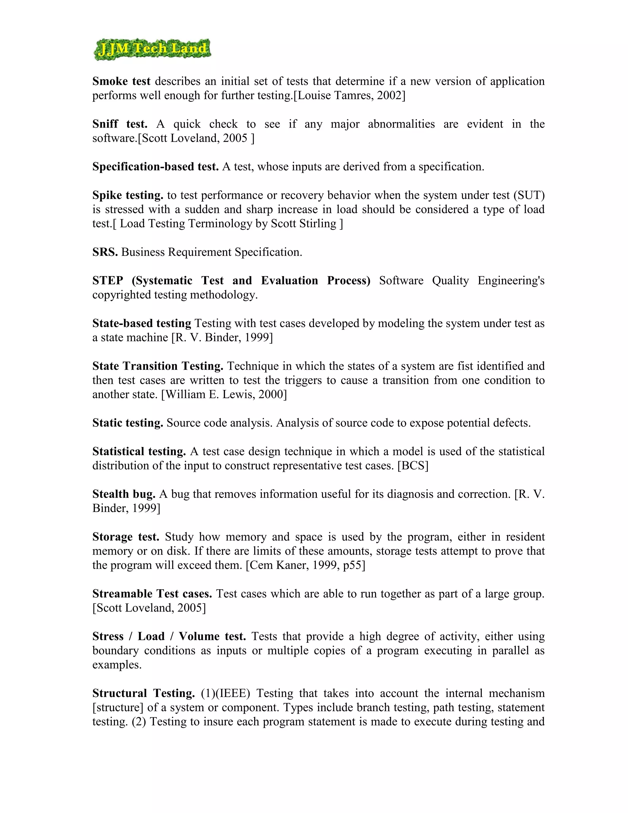Smoke test describes an initial set of tests that determine if a new version of application
performs well enough for further testing.[Louise Tamres, 2002]

Sniff test. A quick check to see if any major abnormalities are evident in the
software.[Scott Loveland, 2005 ]

Specification-based test. A test, whose inputs are derived from a specification.

Spike testing. to test performance or recovery behavior when the system under test (SUT)
is stressed with a sudden and sharp increase in load should be considered a type of load
test.[ Load Testing Terminology by Scott Stirling ]

SRS. Business Requirement Specification.

STEP (Systematic Test and Evaluation Process) Software Quality Engineering's
copyrighted testing methodology.

State-based testing Testing with test cases developed by modeling the system under test as
a state machine [R. V. Binder, 1999]

State Transition Testing. Technique in which the states of a system are fist identified and
then test cases are written to test the triggers to cause a transition from one condition to
another state. [William E. Lewis, 2000]

Static testing. Source code analysis. Analysis of source code to expose potential defects.

Statistical testing. A test case design technique in which a model is used of the statistical
distribution of the input to construct representative test cases. [BCS]

Stealth bug. A bug that removes information useful for its diagnosis and correction. [R. V.
Binder, 1999]

Storage test. Study how memory and space is used by the program, either in resident
memory or on disk. If there are limits of these amounts, storage tests attempt to prove that
the program will exceed them. [Cem Kaner, 1999, p55]

Streamable Test cases. Test cases which are able to run together as part of a large group.
[Scott Loveland, 2005]

Stress / Load / Volume test. Tests that provide a high degree of activity, either using
boundary conditions as inputs or multiple copies of a program executing in parallel as
examples.

Structural Testing. (1)(IEEE) Testing that takes into account the internal mechanism
[structure] of a system or component. Types include branch testing, path testing, statement
testing. (2) Testing to insure each program statement is made to execute during testing and
 