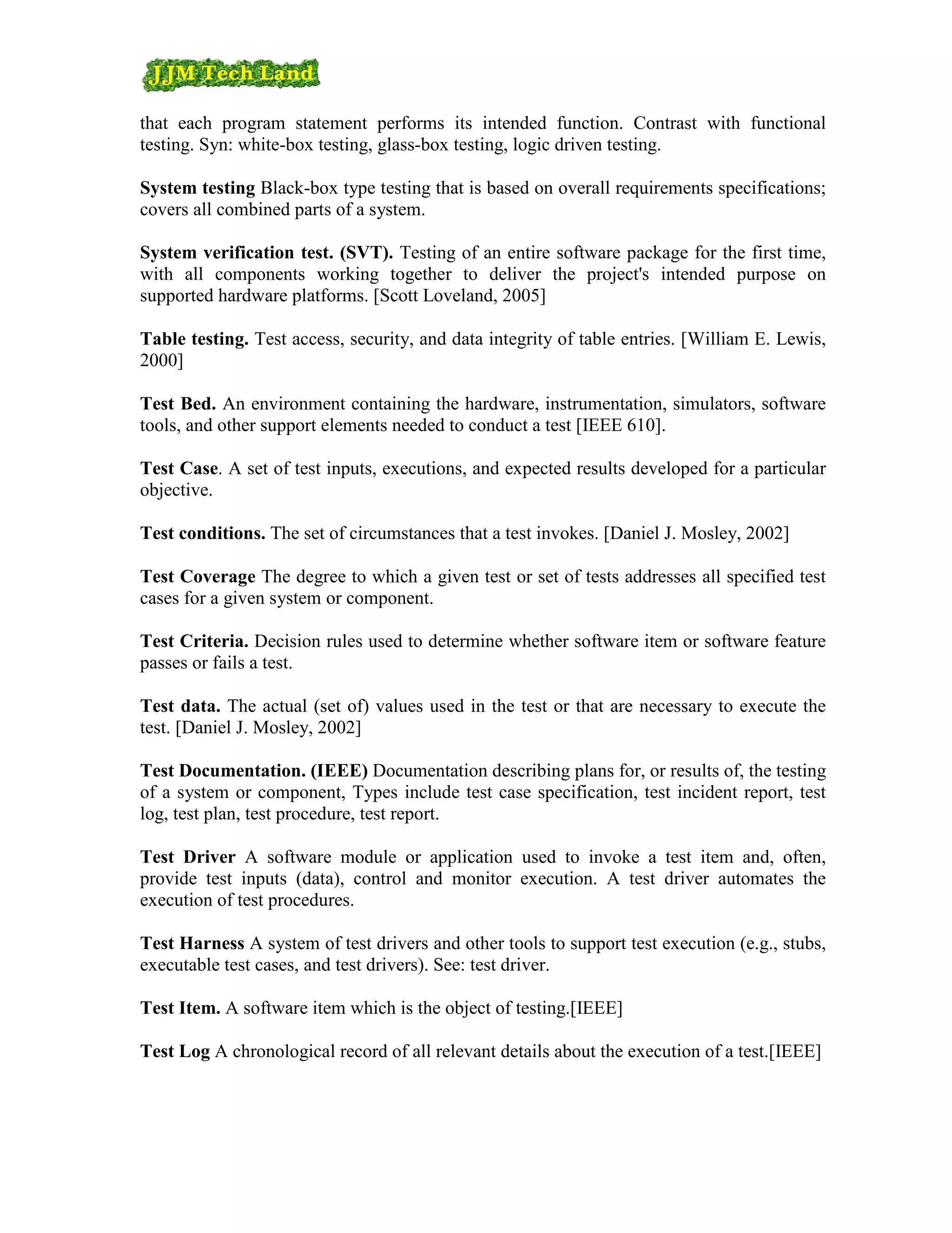 that each program statement performs its intended function. Contrast with functional
testing. Syn: white-box testing, glass-box testing, logic driven testing.

System testing Black-box type testing that is based on overall requirements specifications;
covers all combined parts of a system.

System verification test. (SVT). Testing of an entire software package for the first time,
with all components working together to deliver the project's intended purpose on
supported hardware platforms. [Scott Loveland, 2005]

Table testing. Test access, security, and data integrity of table entries. [William E. Lewis,
2000]

Test Bed. An environment containing the hardware, instrumentation, simulators, software
tools, and other support elements needed to conduct a test [IEEE 610].

Test Case. A set of test inputs, executions, and expected results developed for a particular
objective.

Test conditions. The set of circumstances that a test invokes. [Daniel J. Mosley, 2002]

Test Coverage The degree to which a given test or set of tests addresses all specified test
cases for a given system or component.

Test Criteria. Decision rules used to determine whether software item or software feature
passes or fails a test.

Test data. The actual (set of) values used in the test or that are necessary to execute the
test. [Daniel J. Mosley, 2002]

Test Documentation. (IEEE) Documentation describing plans for, or results of, the testing
of a system or component, Types include test case specification, test incident report, test
log, test plan, test procedure, test report.

Test Driver A software module or application used to invoke a test item and, often,
provide test inputs (data), control and monitor execution. A test driver automates the
execution of test procedures.

Test Harness A system of test drivers and other tools to support test execution (e.g., stubs,
executable test cases, and test drivers). See: test driver.

Test Item. A software item which is the object of testing.[IEEE]

Test Log A chronological record of all relevant details about the execution of a test.[IEEE]
 
