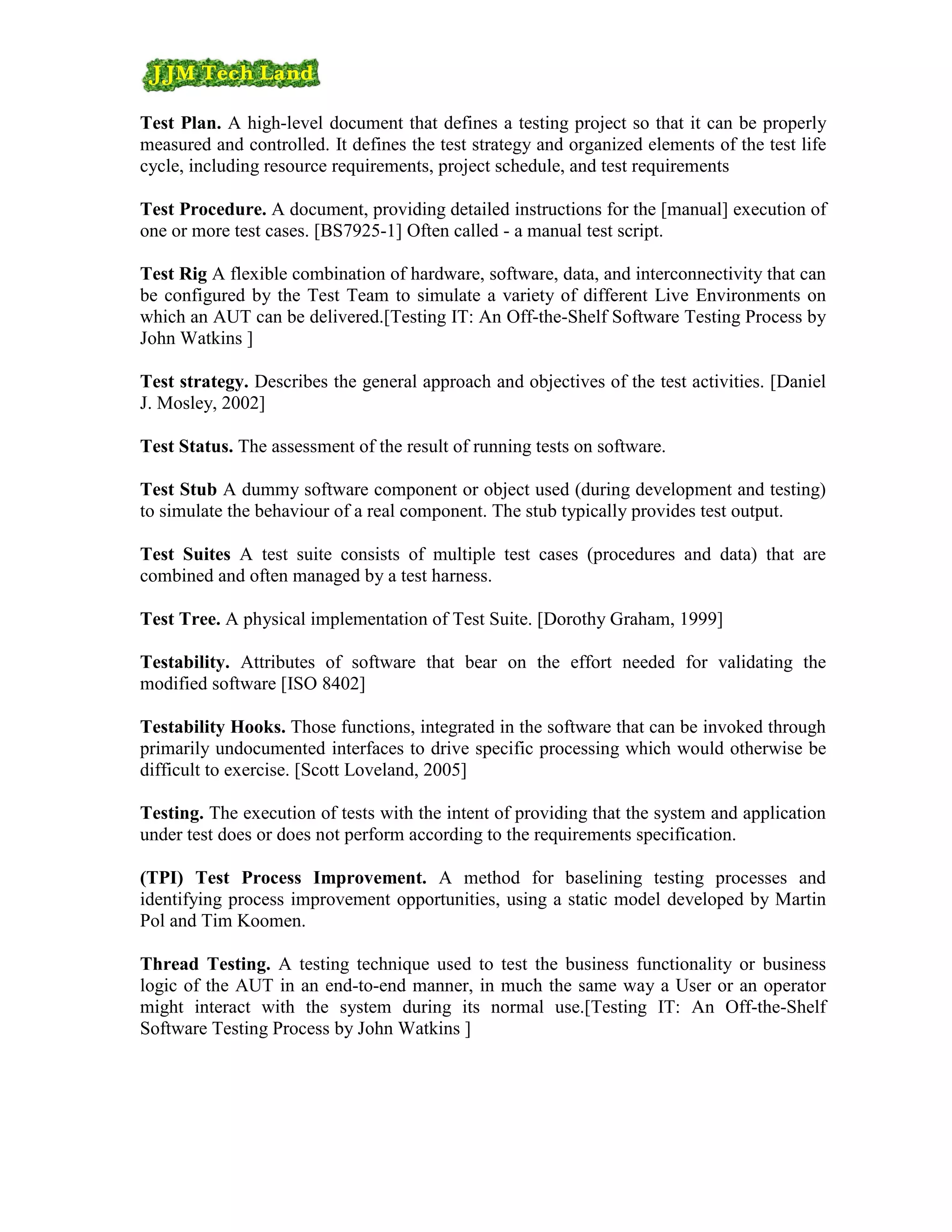 Test Plan. A high-level document that defines a testing project so that it can be properly
measured and controlled. It defines the test strategy and organized elements of the test life
cycle, including resource requirements, project schedule, and test requirements

Test Procedure. A document, providing detailed instructions for the [manual] execution of
one or more test cases. [BS7925-1] Often called - a manual test script.

Test Rig A flexible combination of hardware, software, data, and interconnectivity that can
be configured by the Test Team to simulate a variety of different Live Environments on
which an AUT can be delivered.[Testing IT: An Off-the-Shelf Software Testing Process by
John Watkins ]

Test strategy. Describes the general approach and objectives of the test activities. [Daniel
J. Mosley, 2002]

Test Status. The assessment of the result of running tests on software.

Test Stub A dummy software component or object used (during development and testing)
to simulate the behaviour of a real component. The stub typically provides test output.

Test Suites A test suite consists of multiple test cases (procedures and data) that are
combined and often managed by a test harness.

Test Tree. A physical implementation of Test Suite. [Dorothy Graham, 1999]

Testability. Attributes of software that bear on the effort needed for validating the
modified software [ISO 8402]

Testability Hooks. Those functions, integrated in the software that can be invoked through
primarily undocumented interfaces to drive specific processing which would otherwise be
difficult to exercise. [Scott Loveland, 2005]

Testing. The execution of tests with the intent of providing that the system and application
under test does or does not perform according to the requirements specification.

(TPI) Test Process Improvement. A method for baselining testing processes and
identifying process improvement opportunities, using a static model developed by Martin
Pol and Tim Koomen.

Thread Testing. A testing technique used to test the business functionality or business
logic of the AUT in an end-to-end manner, in much the same way a User or an operator
might interact with the system during its normal use.[Testing IT: An Off-the-Shelf
Software Testing Process by John Watkins ]
 
