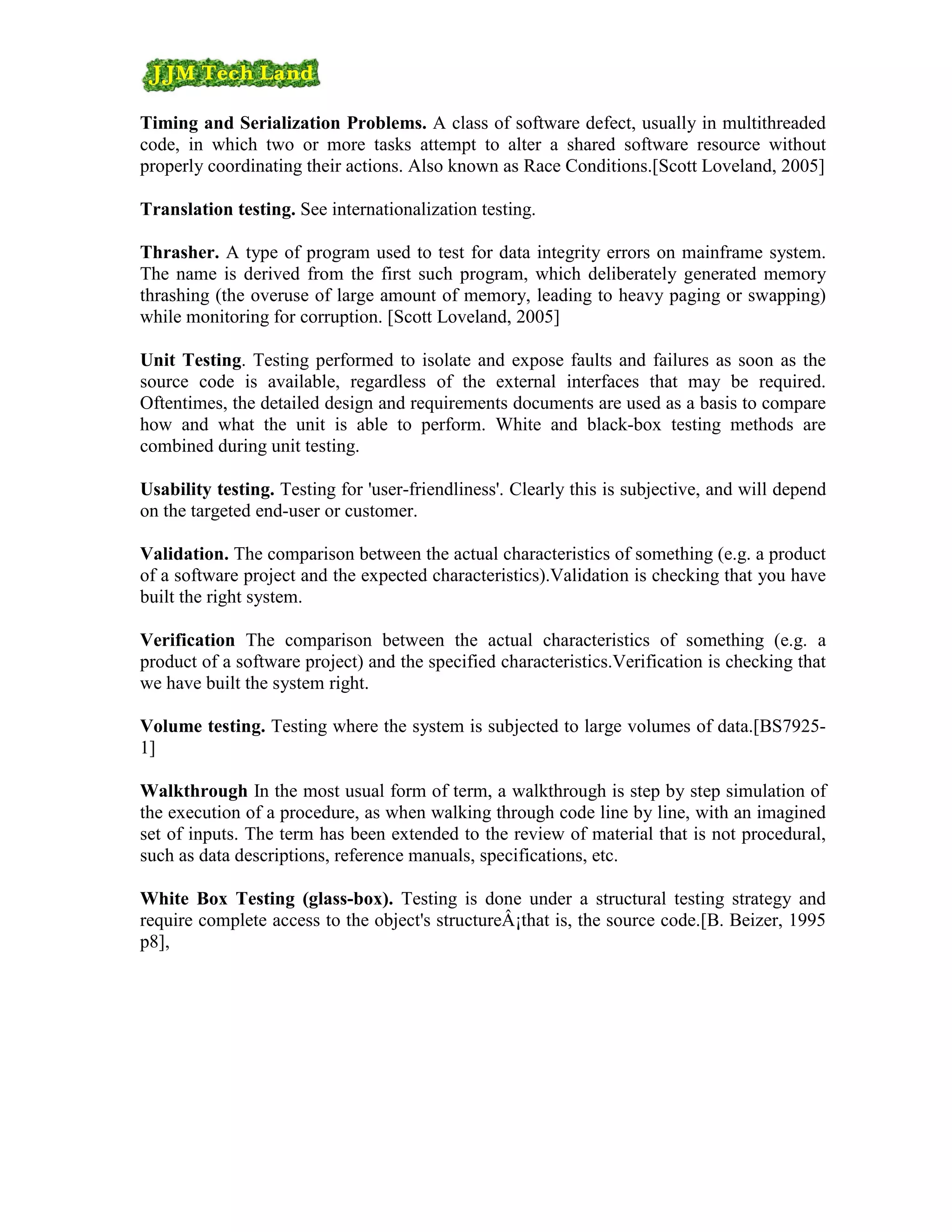 Timing and Serialization Problems. A class of software defect, usually in multithreaded
code, in which two or more tasks attempt to alter a shared software resource without
properly coordinating their actions. Also known as Race Conditions.[Scott Loveland, 2005]

Translation testing. See internationalization testing.

Thrasher. A type of program used to test for data integrity errors on mainframe system.
The name is derived from the first such program, which deliberately generated memory
thrashing (the overuse of large amount of memory, leading to heavy paging or swapping)
while monitoring for corruption. [Scott Loveland, 2005]

Unit Testing. Testing performed to isolate and expose faults and failures as soon as the
source code is available, regardless of the external interfaces that may be required.
Oftentimes, the detailed design and requirements documents are used as a basis to compare
how and what the unit is able to perform. White and black-box testing methods are
combined during unit testing.

Usability testing. Testing for 'user-friendliness'. Clearly this is subjective, and will depend
on the targeted end-user or customer.

Validation. The comparison between the actual characteristics of something (e.g. a product
of a software project and the expected characteristics).Validation is checking that you have
built the right system.

Verification The comparison between the actual characteristics of something (e.g. a
product of a software project) and the specified characteristics.Verification is checking that
we have built the system right.

Volume testing. Testing where the system is subjected to large volumes of data.[BS7925-
1]

Walkthrough In the most usual form of term, a walkthrough is step by step simulation of
the execution of a procedure, as when walking through code line by line, with an imagined
set of inputs. The term has been extended to the review of material that is not procedural,
such as data descriptions, reference manuals, specifications, etc.

White Box Testing (glass-box). Testing is done under a structural testing strategy and
require complete access to the object's structureÂ¡that is, the source code.[B. Beizer, 1995
p8],
 