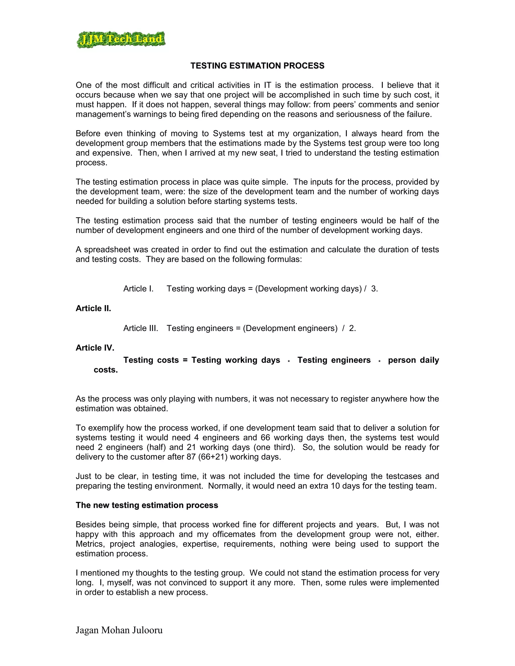 TESTING ESTIM ATION PROCESS

One of the most difficult and critical activities in IT is the estimation process. I believe that it
occurs because when we say that one project will be accomplished in such time by such cost, it
must happen. If it does not happen, several things may follow: from peers’ comments and senior
management’s warnings to being fired depending on the reasons and seriousness of the failure.

Before even thinking of moving to Systems test at my organization, I always heard from the
development group members that the estimations made by the Systems test group were too long
and expensive. Then, when I arrived at my new seat, I tried to understand the testing estimation
process.

The testing estimation process in place was quite simple. The inputs for the process, provided by
the development team, were: the size of the development team and the number of working days
needed for building a solution before starting systems tests.

The testing estimation process said that the number of testing engineers would be half of the
number of development engineers and one third of the number of development working days.

A spreadsheet was created in order to find out the estimation and calculate the duration of tests
and testing costs. They are based on the following formulas:


              Article I.   Testing working days = (Development working days) / 3.

Article II.

              Article III. Testing engineers = (Development engineers) / 2.

Article IV.
              Testing costs = Testing working days        *   Testing engineers     *   person daily
     costs.


As the process was only playing with numbers, it was not necessary to register anywhere how the
estimation was obtained.

To exemplify how the process worked, if one development team said that to deliver a solution for
systems testing it would need 4 engineers and 66 working days then, the systems test would
need 2 engineers (half) and 21 working days (one third). So, the solution would be ready for
delivery to the customer after 87 (66+21) working days.

Just to be clear, in testing time, it was not included the time for developing the testcases and
preparing the testing environment. Normally, it would need an extra 10 days for the testing team.

The new testing estimation process

Besides being simple, that process worked fine for different projects and years. But, I was not
happy with this approach and my officemates from the development group were not, either.
Metrics, project analogies, expertise, requirements, nothing were being used to support the
estimation process.

I mentioned my thoughts to the testing group. We could not stand the estimation process for very
long. I, myself, was not convinced to support it any more. Then, some rules were implemented
in order to establish a new process.



Jagan Mohan Julooru
 