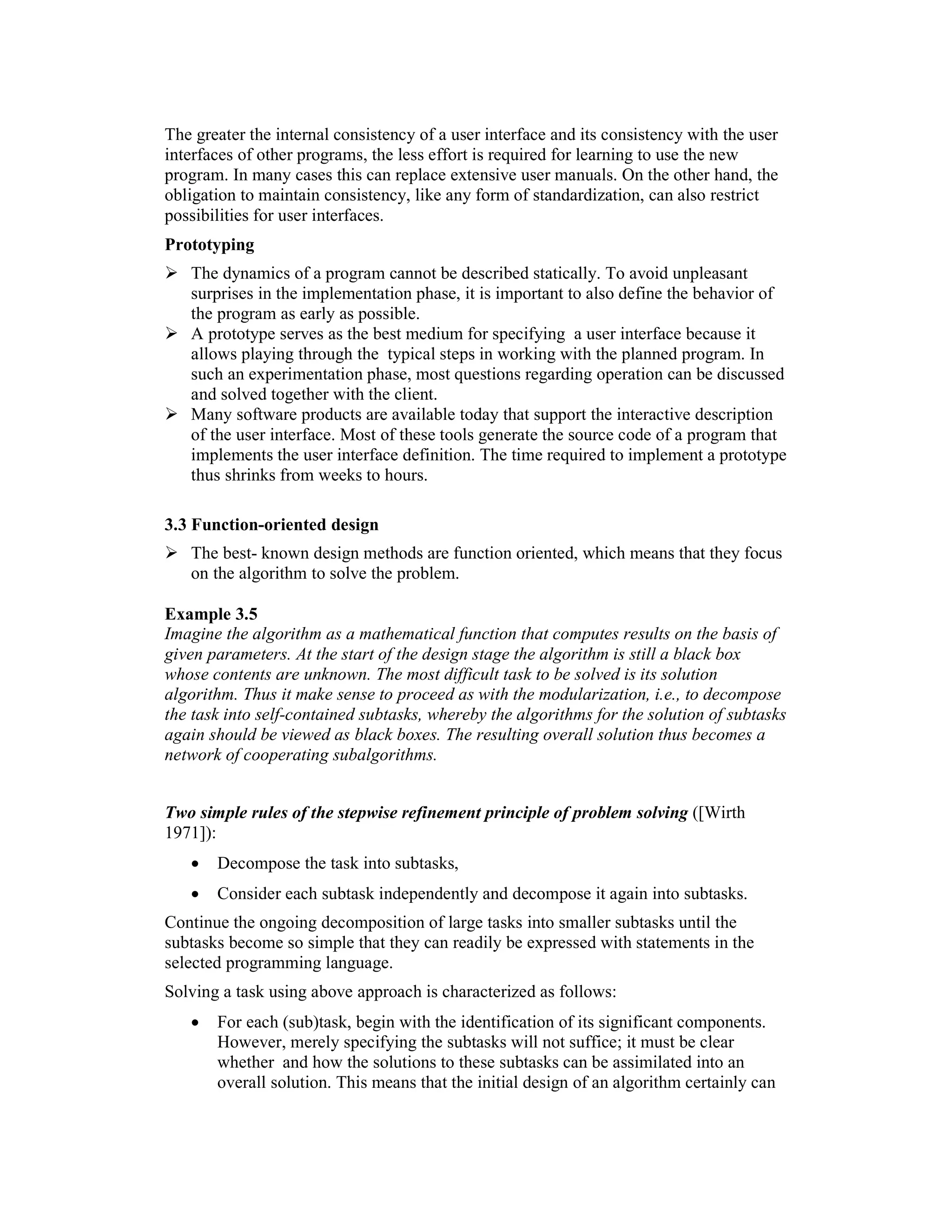 The greater the internal consistency of a user interface and its consistency with the user
interfaces of other programs, the less effort is required for learning to use the new
program. In many cases this can replace extensive user manuals. On the other hand, the
obligation to maintain consistency, like any form of standardization, can also restrict
possibilities for user interfaces.
Prototyping
   The dynamics of a program cannot be described statically. To avoid unpleasant
   surprises in the implementation phase, it is important to also define the behavior of
   the program as early as possible.
   A prototype serves as the best medium for specifying a user interface because it
   allows playing through the typical steps in working with the planned program. In
   such an experimentation phase, most questions regarding operation can be discussed
   and solved together with the client.
   Many software products are available today that support the interactive description
   of the user interface. Most of these tools generate the source code of a program that
   implements the user interface definition. The time required to implement a prototype
   thus shrinks from weeks to hours.

3.3 Function-oriented design
   The best- known design methods are function oriented, which means that they focus
   on the algorithm to solve the problem.

Example 3.5
Imagine the algorithm as a mathematical function that computes results on the basis of
given parameters. At the start of the design stage the algorithm is still a black box
whose contents are unknown. The most difficult task to be solved is its solution
algorithm. Thus it make sense to proceed as with the modularization, i.e., to decompose
the task into self-contained subtasks, whereby the algorithms for the solution of subtasks
again should be viewed as black boxes. The resulting overall solution thus becomes a
network of cooperating subalgorithms.


Two simple rules of the stepwise refinement principle of problem solving ([Wirth
1971]):
   •   Decompose the task into subtasks,
   •   Consider each subtask independently and decompose it again into subtasks.
Continue the ongoing decomposition of large tasks into smaller subtasks until the
subtasks become so simple that they can readily be expressed with statements in the
selected programming language.
Solving a task using above approach is characterized as follows:
   •   For each (sub)task, begin with the identification of its significant components.
       However, merely specifying the subtasks will not suffice; it must be clear
       whether and how the solutions to these subtasks can be assimilated into an
       overall solution. This means that the initial design of an algorithm certainly can
 