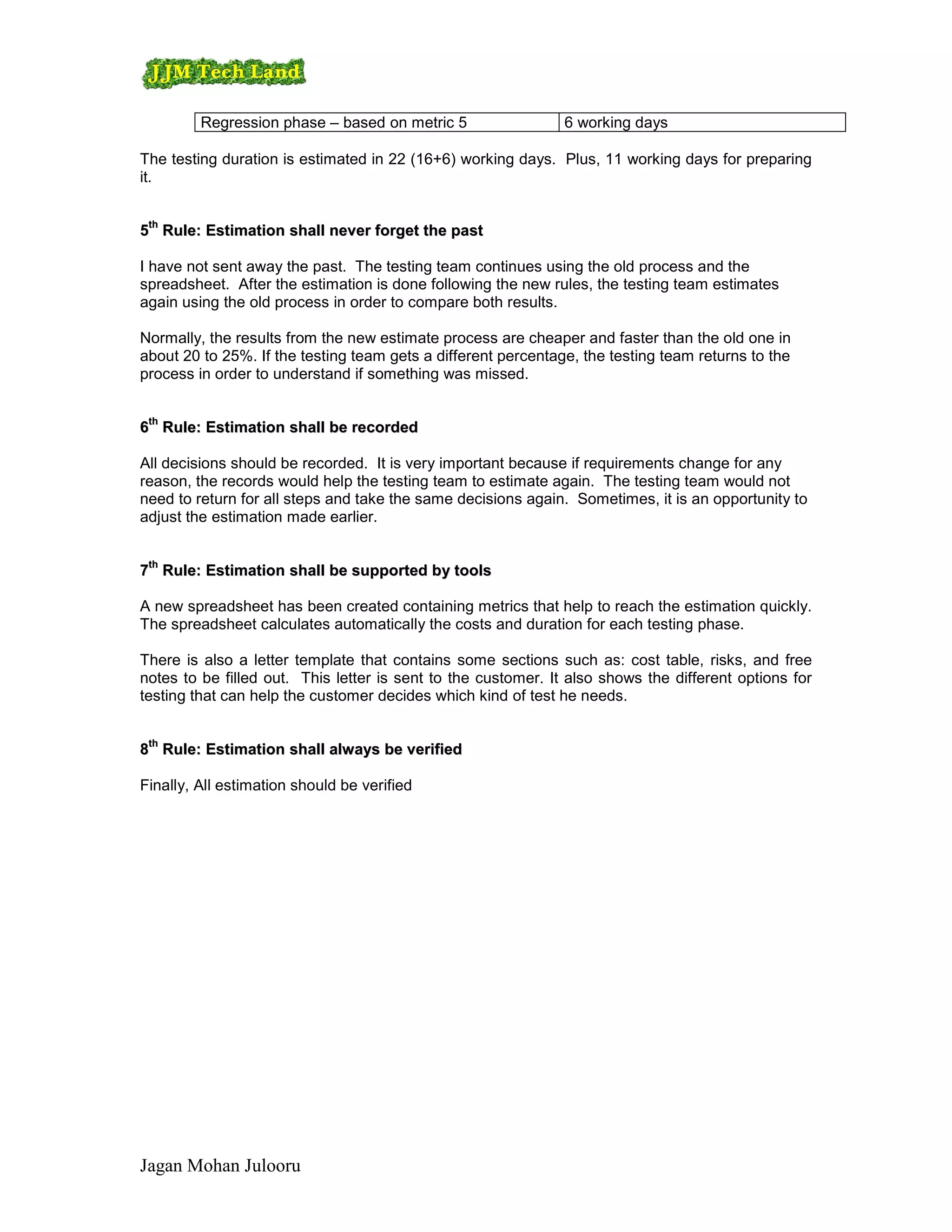 Regression phase – based on metric 5                  6 working days

The testing duration is estimated in 22 (16+6) working days. Plus, 11 working days for preparing
it.

 th
5th Rule: Estimation shall never forget the past

I have not sent away the past. The testing team continues using the old process and the
spreadsheet. After the estimation is done following the new rules, the testing team estimates
again using the old process in order to compare both results.

Normally, the results from the new estimate process are cheaper and faster than the old one in
about 20 to 25%. If the testing team gets a different percentage, the testing team returns to the
process in order to understand if something was missed.

 th
6th Rule: Estimation shall be recorded

All decisions should be recorded. It is very important because if requirements change for any
reason, the records would help the testing team to estimate again. The testing team would not
need to return for all steps and take the same decisions again. Sometimes, it is an opportunity to
adjust the estimation made earlier.

 th
7th Rule: Estimation shall be supported by tools

A new spreadsheet has been created containing metrics that help to reach the estimation quickly.
The spreadsheet calculates automatically the costs and duration for each testing phase.

There is also a letter template that contains some sections such as: cost table, risks, and free
notes to be filled out. This letter is sent to the customer. It also shows the different options for
testing that can help the customer decides which kind of test he needs.

 th
8th Rule: Estimation shall always be verified

Finally, All estimation should be verified




Jagan Mohan Julooru
 