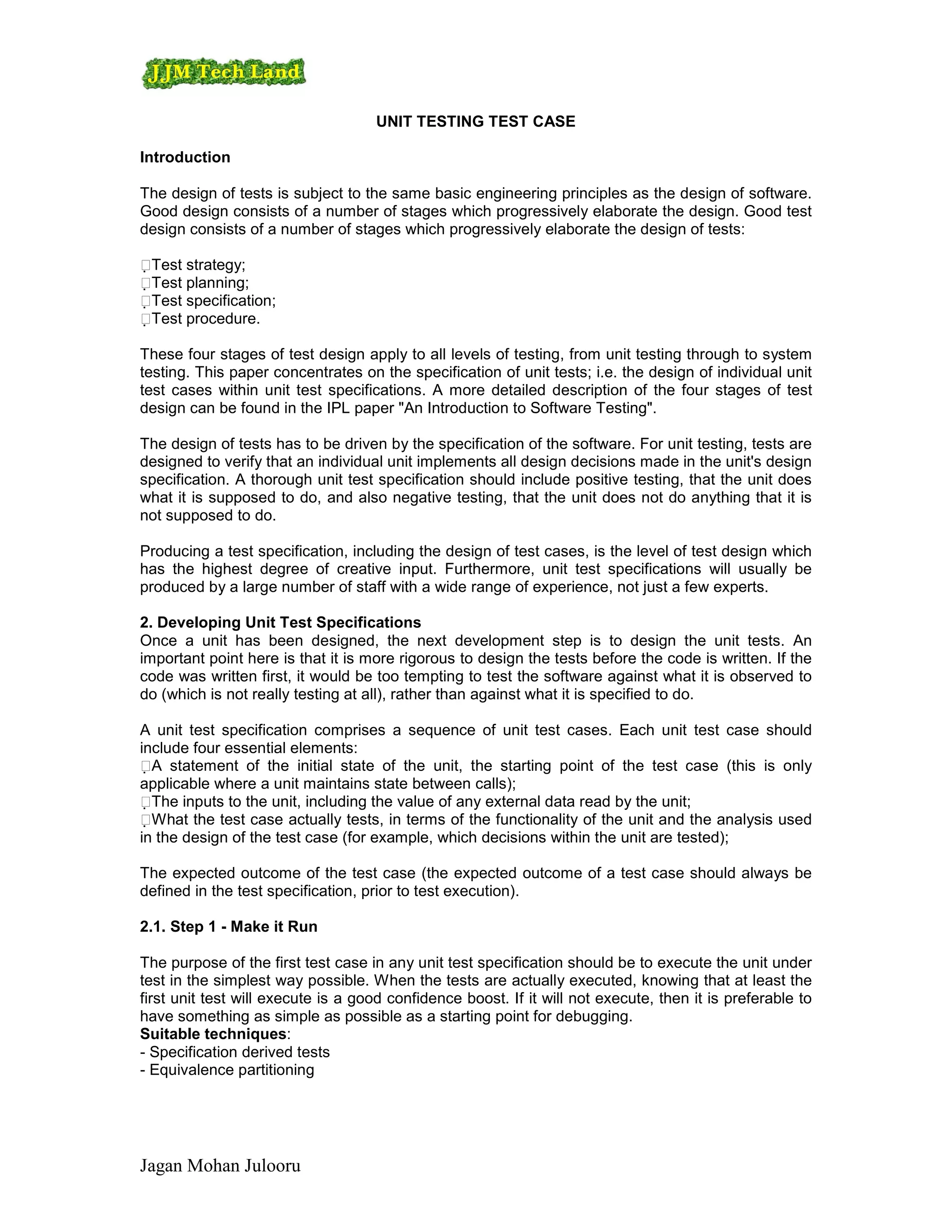 UNIT TESTING TEST CASE

Introduction

The design of tests is subject to the same basic engineering principles as the design of software.
Good design consists of a number of stages which progressively elaborate the design. Good test
design consists of a number of stages which progressively elaborate the design of tests:

Test strategy;
Test planning;
Test specification;
Test procedure.

These four stages of test design apply to all levels of testing, from unit testing through to system
testing. This paper concentrates on the specification of unit tests; i.e. the design of individual unit
test cases within unit test specifications. A more detailed description of the four stages of test
design can be found in the IPL paper "An Introduction to Software Testing".

The design of tests has to be driven by the specification of the software. For unit testing, tests are
designed to verify that an individual unit implements all design decisions made in the unit's design
specification. A thorough unit test specification should include positive testing, that the unit does
what it is supposed to do, and also negative testing, that the unit does not do anything that it is
not supposed to do.

Producing a test specification, including the design of test cases, is the level of test design which
has the highest degree of creative input. Furthermore, unit test specifications will usually be
produced by a large number of staff with a wide range of experience, not just a few experts.

2. Developing Unit Test Specifications
Once a unit has been designed, the next development step is to design the unit tests. An
important point here is that it is more rigorous to design the tests before the code is written. If the
code was written first, it would be too tempting to test the software against what it is observed to
do (which is not really testing at all), rather than against what it is specified to do.

A unit test specification comprises a sequence of unit test cases. Each unit test case should
include four essential elements:
A statement of the initial state of the unit, the starting point of the test case (this is only
applicable where a unit maintains state between calls);
The inputs to the unit, including the value of any external data read by the unit;
W hat the test case actually tests, in terms of the functionality of the unit and the analysis used
in the design of the test case (for example, which decisions within the unit are tested);

The expected outcome of the test case (the expected outcome of a test case should always be
defined in the test specification, prior to test execution).

2.1. Step 1 - Make it Run

The purpose of the first test case in any unit test specification should be to execute the unit under
test in the simplest way possible. When the tests are actually executed, knowing that at least the
first unit test will execute is a good confidence boost. If it will not execute, then it is preferable to
have something as simple as possible as a starting point for debugging.
Suitable techniques:
- Specification derived tests
- Equivalence partitioning




Jagan Mohan Julooru
 