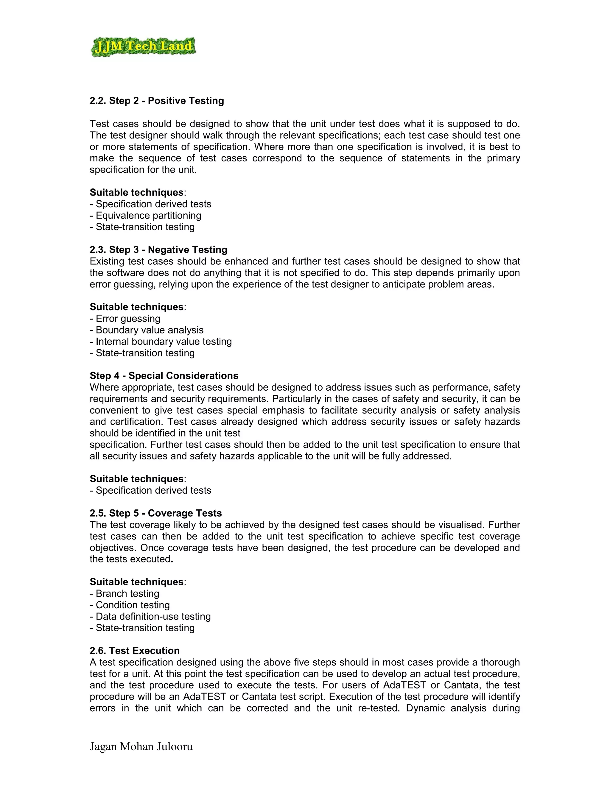 2.2. Step 2 - Positive Testing

Test cases should be designed to show that the unit under test does what it is supposed to do.
The test designer should walk through the relevant specifications; each test case should test one
or more statements of specification. Where more than one specification is involved, it is best to
make the sequence of test cases correspond to the sequence of statements in the primary
specification for the unit.

Suitable techniques:
- Specification derived tests
- Equivalence partitioning
- State-transition testing

2.3. Step 3 - Negative Testing
Existing test cases should be enhanced and further test cases should be designed to show that
the software does not do anything that it is not specified to do. This step depends primarily upon
error guessing, relying upon the experience of the test designer to anticipate problem areas.

Suitable techniques:
- Error guessing
- Boundary value analysis
- Internal boundary value testing
- State-transition testing

Step 4 - Special Considerations
Where appropriate, test cases should be designed to address issues such as performance, safety
requirements and security requirements. Particularly in the cases of safety and security, it can be
convenient to give test cases special emphasis to facilitate security analysis or safety analysis
and certification. Test cases already designed which address security issues or safety hazards
should be identified in the unit test
specification. Further test cases should then be added to the unit test specification to ensure that
all security issues and safety hazards applicable to the unit will be fully addressed.

Suitable techniques:
- Specification derived tests

2.5. Step 5 - Coverage Tests
The test coverage likely to be achieved by the designed test cases should be visualised. Further
test cases can then be added to the unit test specification to achieve specific test coverage
objectives. Once coverage tests have been designed, the test procedure can be developed and
the tests executed.

Suitable techniques:
- Branch testing
- Condition testing
- Data definition-use testing
- State-transition testing

2.6. Test Execution
A test specification designed using the above five steps should in most cases provide a thorough
test for a unit. At this point the test specification can be used to develop an actual test procedure,
and the test procedure used to execute the tests. For users of AdaTEST or Cantata, the test
procedure will be an AdaTEST or Cantata test script. Execution of the test procedure will identify
errors in the unit which can be corrected and the unit re-tested. Dynamic analysis during


Jagan Mohan Julooru
 