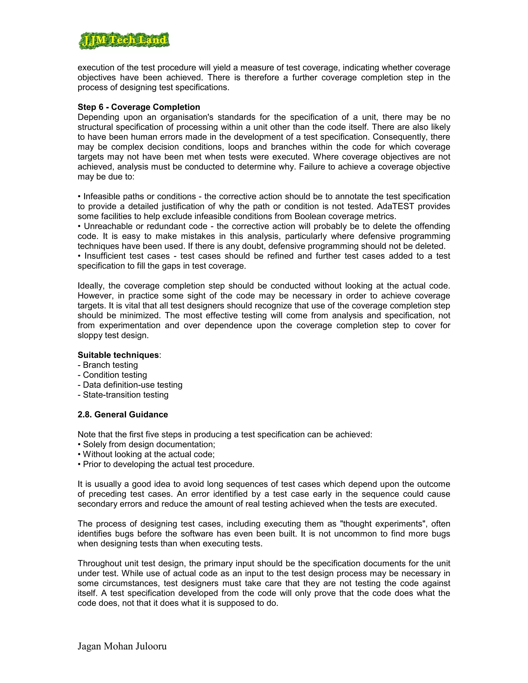 execution of the test procedure will yield a measure of test coverage, indicating whether coverage
objectives have been achieved. There is therefore a further coverage completion step in the
process of designing test specifications.

Step 6 - Coverage Completion
Depending upon an organisation's standards for the specification of a unit, there may be no
structural specification of processing within a unit other than the code itself. There are also likely
to have been human errors made in the development of a test specification. Consequently, there
may be complex decision conditions, loops and branches within the code for which coverage
targets may not have been met when tests were executed. Where coverage objectives are not
achieved, analysis must be conducted to determine why. Failure to achieve a coverage objective
may be due to:

• Infeasible paths or conditions - the corrective action should be to annotate the test specification
to provide a detailed justification of why the path or condition is not tested. AdaTEST provides
some facilities to help exclude infeasible conditions from Boolean coverage metrics.
• Unreachable or redundant code - the corrective action will probably be to delete the offending
code. It is easy to make mistakes in this analysis, particularly where defensive programming
techniques have been used. If there is any doubt, defensive programming should not be deleted.
• Insufficient test cases - test cases should be refined and further test cases added to a test
specification to fill the gaps in test coverage.

Ideally, the coverage completion step should be conducted without looking at the actual code.
However, in practice some sight of the code may be necessary in order to achieve coverage
targets. It is vital that all test designers should recognize that use of the coverage completion step
should be minimized. The most effective testing will come from analysis and specification, not
from experimentation and over dependence upon the coverage completion step to cover for
sloppy test design.

Suitable techniques:
- Branch testing
- Condition testing
- Data definition-use testing
- State-transition testing

2.8. General Guidance

Note that the first five steps in producing a test specification can be achieved:
• Solely from design documentation;
• Without looking at the actual code;
• Prior to developing the actual test procedure.

It is usually a good idea to avoid long sequences of test cases which depend upon the outcome
of preceding test cases. An error identified by a test case early in the sequence could cause
secondary errors and reduce the amount of real testing achieved when the tests are executed.

The process of designing test cases, including executing them as "thought experiments", often
identifies bugs before the software has even been built. It is not uncommon to find more bugs
when designing tests than when executing tests.

Throughout unit test design, the primary input should be the specification documents for the unit
under test. While use of actual code as an input to the test design process may be necessary in
some circumstances, test designers must take care that they are not testing the code against
itself. A test specification developed from the code will only prove that the code does what the
code does, not that it does what it is supposed to do.




Jagan Mohan Julooru
 