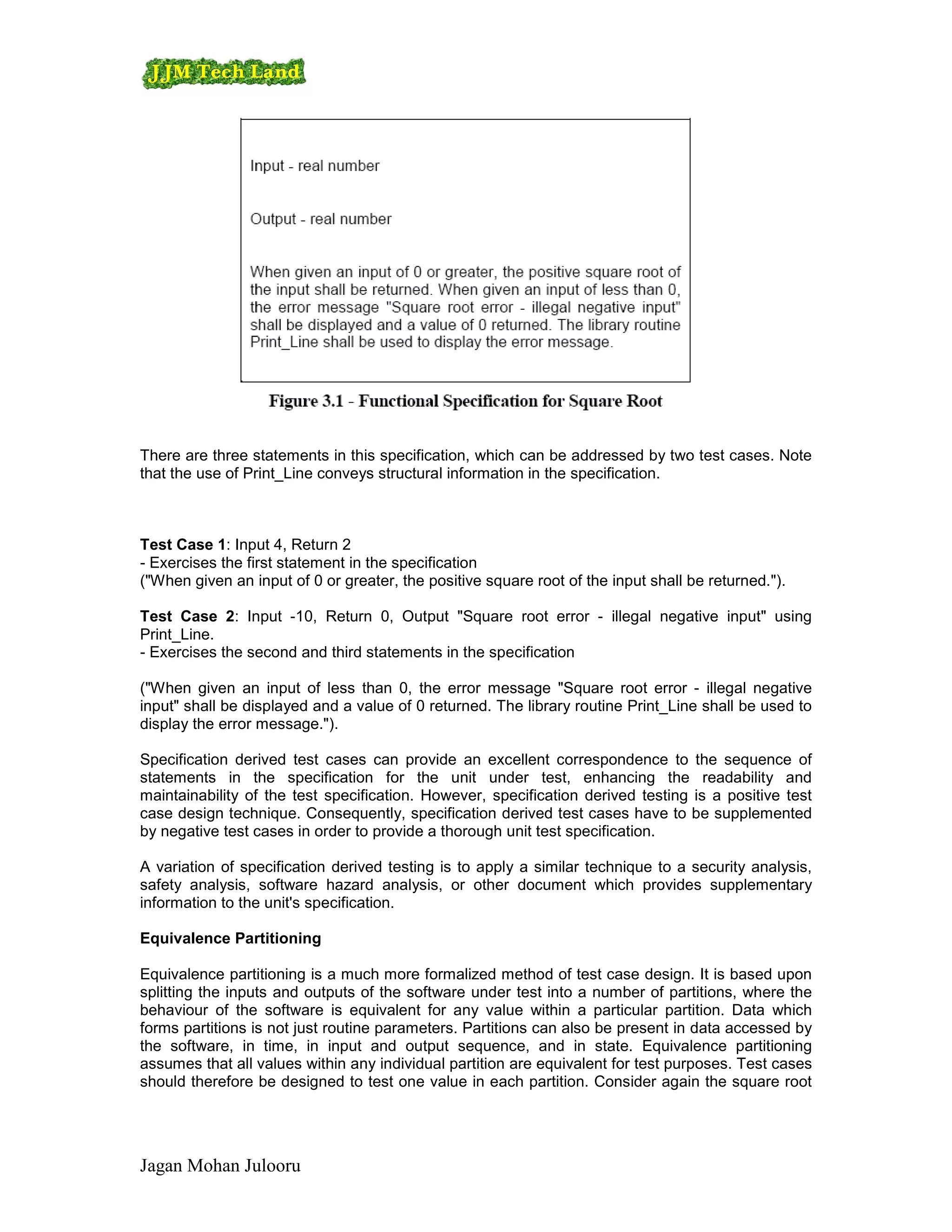There are three statements in this specification, which can be addressed by two test cases. Note
that the use of Print_Line conveys structural information in the specification.



Test Case 1: Input 4, Return 2
- Exercises the first statement in the specification
("When given an input of 0 or greater, the positive square root of the input shall be returned.").

Test Case 2: Input -10, Return 0, Output "Square root error - illegal negative input" using
Print_Line.
- Exercises the second and third statements in the specification

("When given an input of less than 0, the error message "Square root error - illegal negative
input" shall be displayed and a value of 0 returned. The library routine Print_Line shall be used to
display the error message.").

Specification derived test cases can provide an excellent correspondence to the sequence of
statements in the specification for the unit under test, enhancing the readability and
maintainability of the test specification. However, specification derived testing is a positive test
case design technique. Consequently, specification derived test cases have to be supplemented
by negative test cases in order to provide a thorough unit test specification.

A variation of specification derived testing is to apply a similar technique to a security analysis,
safety analysis, software hazard analysis, or other document which provides supplementary
information to the unit's specification.

Equivalence Partitioning

Equivalence partitioning is a much more formalized method of test case design. It is based upon
splitting the inputs and outputs of the software under test into a number of partitions, where the
behaviour of the software is equivalent for any value within a particular partition. Data which
forms partitions is not just routine parameters. Partitions can also be present in data accessed by
the software, in time, in input and output sequence, and in state. Equivalence partitioning
assumes that all values within any individual partition are equivalent for test purposes. Test cases
should therefore be designed to test one value in each partition. Consider again the square root




Jagan Mohan Julooru
 