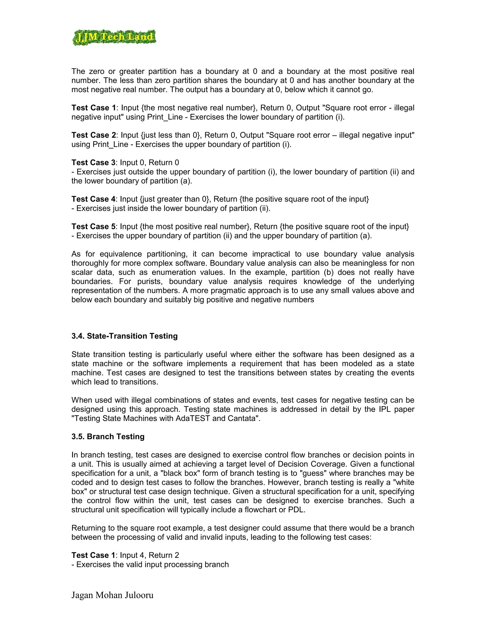 The zero or greater partition has a boundary at 0 and a boundary at the most positive real
number. The less than zero partition shares the boundary at 0 and has another boundary at the
most negative real number. The output has a boundary at 0, below which it cannot go.

Test Case 1: Input {the most negative real number}, Return 0, Output "Square root error - illegal
negative input" using Print_Line - Exercises the lower boundary of partition (i).

Test Case 2: Input {just less than 0}, Return 0, Output "Square root error – illegal negative input"
using Print_Line - Exercises the upper boundary of partition (i).

Test Case 3: Input 0, Return 0
- Exercises just outside the upper boundary of partition (i), the lower boundary of partition (ii) and
the lower boundary of partition (a).

Test Case 4: Input {just greater than 0}, Return {the positive square root of the input}
- Exercises just inside the lower boundary of partition (ii).

Test Case 5: Input {the most positive real number}, Return {the positive square root of the input}
- Exercises the upper boundary of partition (ii) and the upper boundary of partition (a).

As for equivalence partitioning, it can become impractical to use boundary value analysis
thoroughly for more complex software. Boundary value analysis can also be meaningless for non
scalar data, such as enumeration values. In the example, partition (b) does not really have
boundaries. For purists, boundary value analysis requires knowledge of the underlying
representation of the numbers. A more pragmatic approach is to use any small values above and
below each boundary and suitably big positive and negative numbers



3.4. State-Transition Testing

State transition testing is particularly useful where either the software has been designed as a
state machine or the software implements a requirement that has been modeled as a state
machine. Test cases are designed to test the transitions between states by creating the events
which lead to transitions.

When used with illegal combinations of states and events, test cases for negative testing can be
designed using this approach. Testing state machines is addressed in detail by the IPL paper
"Testing State Machines with AdaTEST and Cantata".

3.5. Branch Testing

In branch testing, test cases are designed to exercise control flow branches or decision points in
a unit. This is usually aimed at achieving a target level of Decision Coverage. Given a functional
specification for a unit, a "black box" form of branch testing is to "guess" where branches may be
coded and to design test cases to follow the branches. However, branch testing is really a "white
box" or structural test case design technique. Given a structural specification for a unit, specifying
the control flow within the unit, test cases can be designed to exercise branches. Such a
structural unit specification will typically include a flowchart or PDL.

Returning to the square root example, a test designer could assume that there would be a branch
between the processing of valid and invalid inputs, leading to the following test cases:

Test Case 1: Input 4, Return 2
- Exercises the valid input processing branch


Jagan Mohan Julooru
 