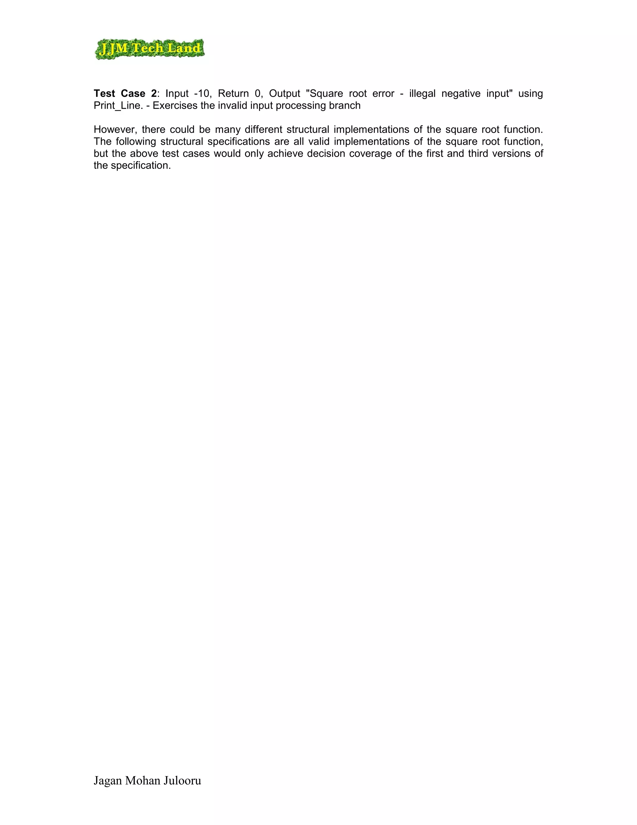 Test Case 2: Input -10, Return 0, Output "Square root error - illegal negative input" using
Print_Line. - Exercises the invalid input processing branch

However, there could be many different structural implementations of the square root function.
The following structural specifications are all valid implementations of the square root function,
but the above test cases would only achieve decision coverage of the first and third versions of
the specification.




Jagan Mohan Julooru
 
