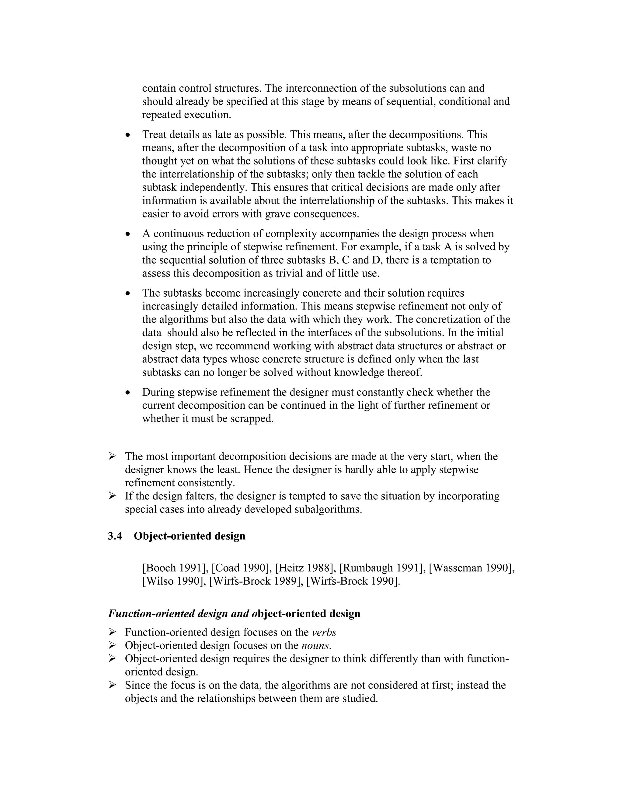 contain control structures. The interconnection of the subsolutions can and
           should already be specified at this stage by means of sequential, conditional and
           repeated execution.
      •    Treat details as late as possible. This means, after the decompositions. This
           means, after the decomposition of a task into appropriate subtasks, waste no
           thought yet on what the solutions of these subtasks could look like. First clarify
           the interrelationship of the subtasks; only then tackle the solution of each
           subtask independently. This ensures that critical decisions are made only after
           information is available about the interrelationship of the subtasks. This makes it
           easier to avoid errors with grave consequences.
      •    A continuous reduction of complexity accompanies the design process when
           using the principle of stepwise refinement. For example, if a task A is solved by
           the sequential solution of three subtasks B, C and D, there is a temptation to
           assess this decomposition as trivial and of little use.
      •    The subtasks become increasingly concrete and their solution requires
           increasingly detailed information. This means stepwise refinement not only of
           the algorithms but also the data with which they work. The concretization of the
           data should also be reflected in the interfaces of the subsolutions. In the initial
           design step, we recommend working with abstract data structures or abstract or
           abstract data types whose concrete structure is defined only when the last
           subtasks can no longer be solved without knowledge thereof.
      •    During stepwise refinement the designer must constantly check whether the
           current decomposition can be continued in the light of further refinement or
           whether it must be scrapped.


      The most important decomposition decisions are made at the very start, when the
      designer knows the least. Hence the designer is hardly able to apply stepwise
      refinement consistently.
      If the design falters, the designer is tempted to save the situation by incorporating
      special cases into already developed subalgorithms.

3.4       Object-oriented design

           [Booch 1991], [Coad 1990], [Heitz 1988], [Rumbaugh 1991], [Wasseman 1990],
           [Wilso 1990], [Wirfs-Brock 1989], [Wirfs-Brock 1990].

Function-oriented design and object-oriented design
      Function-oriented design focuses on the verbs
      Object-oriented design focuses on the nouns.
      Object-oriented design requires the designer to think differently than with function-
      oriented design.
      Since the focus is on the data, the algorithms are not considered at first; instead the
      objects and the relationships between them are studied.
 