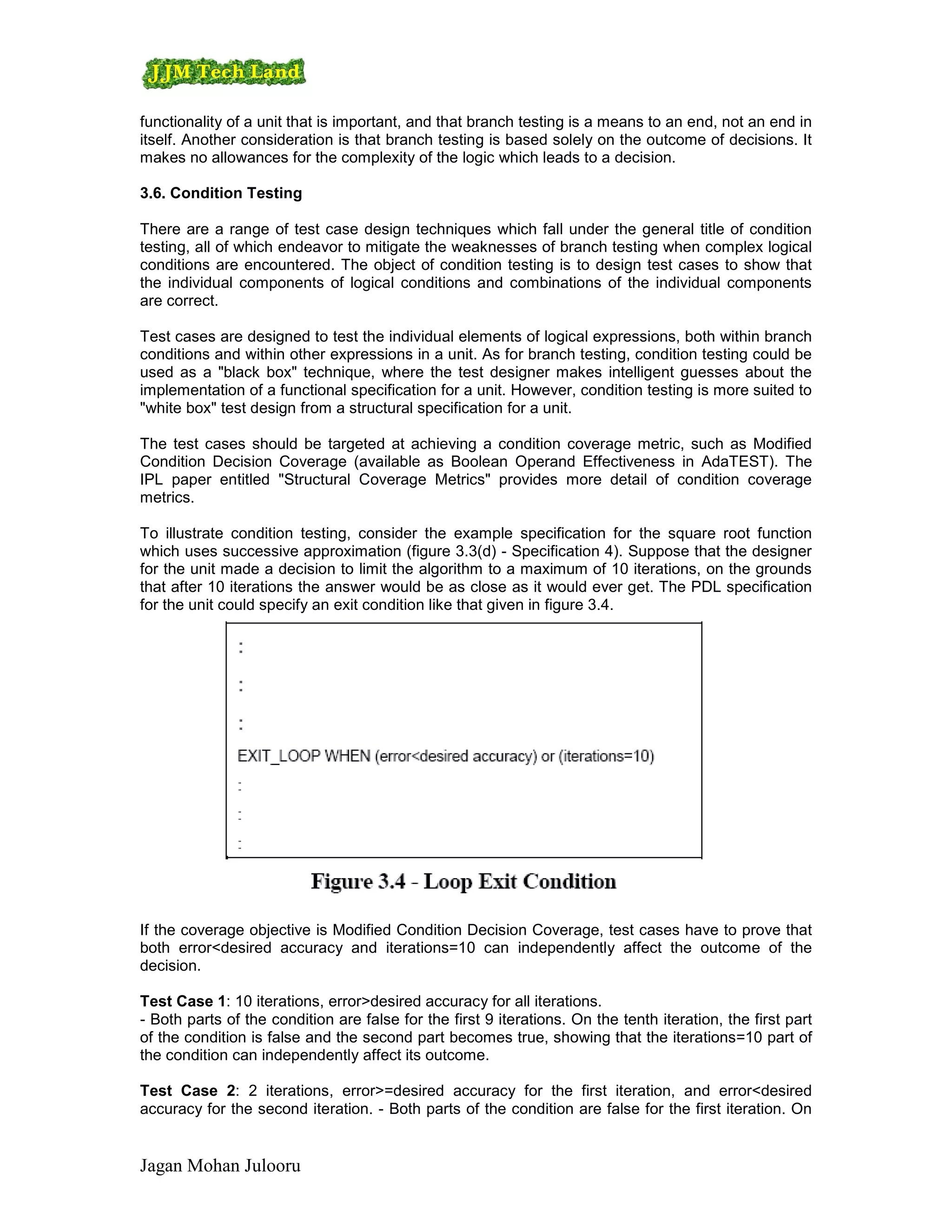 functionality of a unit that is important, and that branch testing is a means to an end, not an end in
itself. Another consideration is that branch testing is based solely on the outcome of decisions. It
makes no allowances for the complexity of the logic which leads to a decision.

3.6. Condition Testing

There are a range of test case design techniques which fall under the general title of condition
testing, all of which endeavor to mitigate the weaknesses of branch testing when complex logical
conditions are encountered. The object of condition testing is to design test cases to show that
the individual components of logical conditions and combinations of the individual components
are correct.

Test cases are designed to test the individual elements of logical expressions, both within branch
conditions and within other expressions in a unit. As for branch testing, condition testing could be
used as a "black box" technique, where the test designer makes intelligent guesses about the
implementation of a functional specification for a unit. However, condition testing is more suited to
"white box" test design from a structural specification for a unit.

The test cases should be targeted at achieving a condition coverage metric, such as Modified
Condition Decision Coverage (available as Boolean Operand Effectiveness in AdaTEST). The
IPL paper entitled "Structural Coverage Metrics" provides more detail of condition coverage
metrics.

To illustrate condition testing, consider the example specification for the square root function
which uses successive approximation (figure 3.3(d) - Specification 4). Suppose that the designer
for the unit made a decision to limit the algorithm to a maximum of 10 iterations, on the grounds
that after 10 iterations the answer would be as close as it would ever get. The PDL specification
for the unit could specify an exit condition like that given in figure 3.4.




If the coverage objective is Modified Condition Decision Coverage, test cases have to prove that
both error<desired accuracy and iterations=10 can independently affect the outcome of the
decision.

Test Case 1: 10 iterations, error>desired accuracy for all iterations.
- Both parts of the condition are false for the first 9 iterations. On the tenth iteration, the first part
of the condition is false and the second part becomes true, showing that the iterations=10 part of
the condition can independently affect its outcome.

Test Case 2: 2 iterations, error>=desired accuracy for the first iteration, and error<desired
accuracy for the second iteration. - Both parts of the condition are false for the first iteration. On


Jagan Mohan Julooru
 