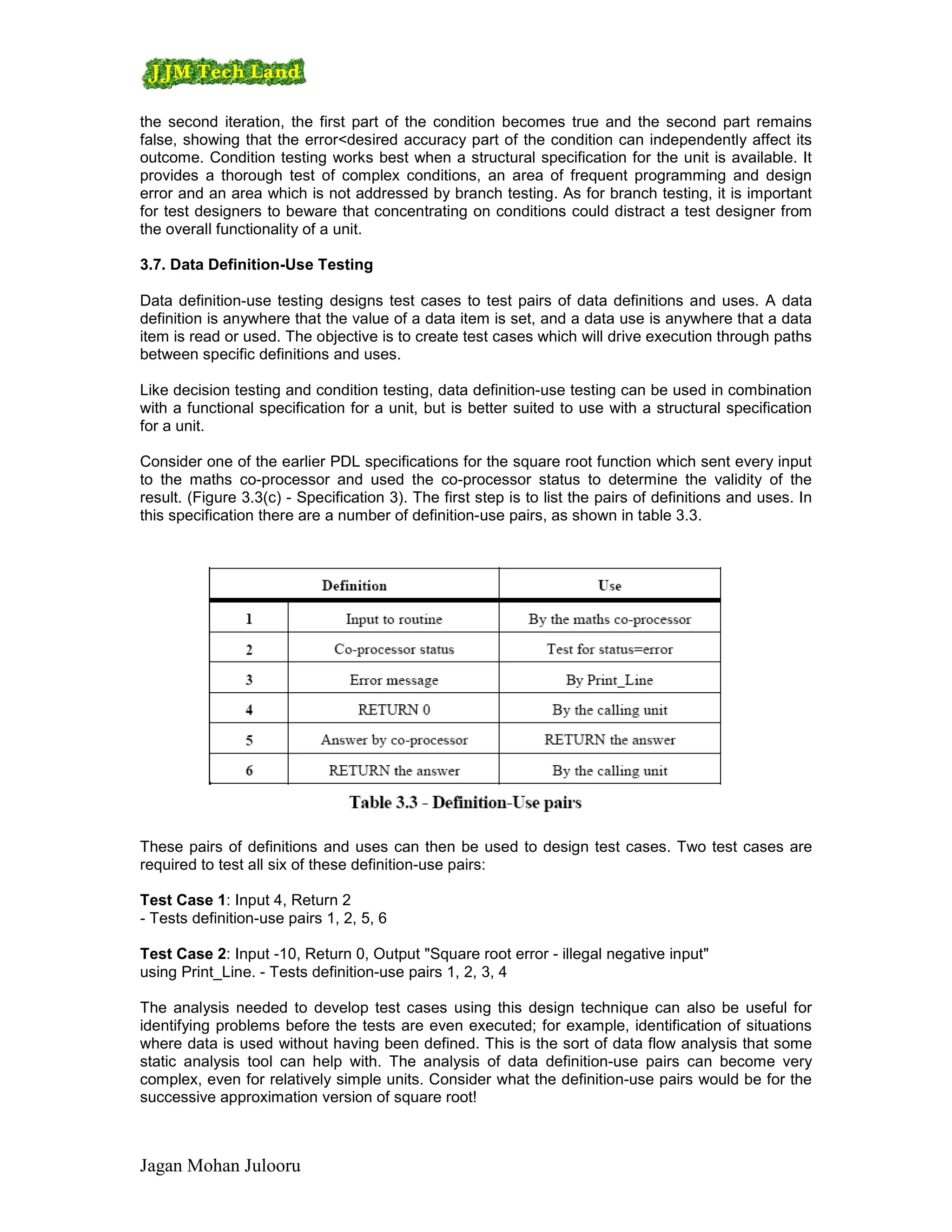the second iteration, the first part of the condition becomes true and the second part remains
false, showing that the error<desired accuracy part of the condition can independently affect its
outcome. Condition testing works best when a structural specification for the unit is available. It
provides a thorough test of complex conditions, an area of frequent programming and design
error and an area which is not addressed by branch testing. As for branch testing, it is important
for test designers to beware that concentrating on conditions could distract a test designer from
the overall functionality of a unit.

3.7. Data Definition-Use Testing

Data definition-use testing designs test cases to test pairs of data definitions and uses. A data
definition is anywhere that the value of a data item is set, and a data use is anywhere that a data
item is read or used. The objective is to create test cases which will drive execution through paths
between specific definitions and uses.

Like decision testing and condition testing, data definition-use testing can be used in combination
with a functional specification for a unit, but is better suited to use with a structural specification
for a unit.

Consider one of the earlier PDL specifications for the square root function which sent every input
to the maths co-processor and used the co-processor status to determine the validity of the
result. (Figure 3.3(c) - Specification 3). The first step is to list the pairs of definitions and uses. In
this specification there are a number of definition-use pairs, as shown in table 3.3.




These pairs of definitions and uses can then be used to design test cases. Two test cases are
required to test all six of these definition-use pairs:

Test Case 1: Input 4, Return 2
- Tests definition-use pairs 1, 2, 5, 6

Test Case 2: Input -10, Return 0, Output "Square root error - illegal negative input"
using Print_Line. - Tests definition-use pairs 1, 2, 3, 4

The analysis needed to develop test cases using this design technique can also be useful for
identifying problems before the tests are even executed; for example, identification of situations
where data is used without having been defined. This is the sort of data flow analysis that some
static analysis tool can help with. The analysis of data definition-use pairs can become very
complex, even for relatively simple units. Consider what the definition-use pairs would be for the
successive approximation version of square root!



Jagan Mohan Julooru
 