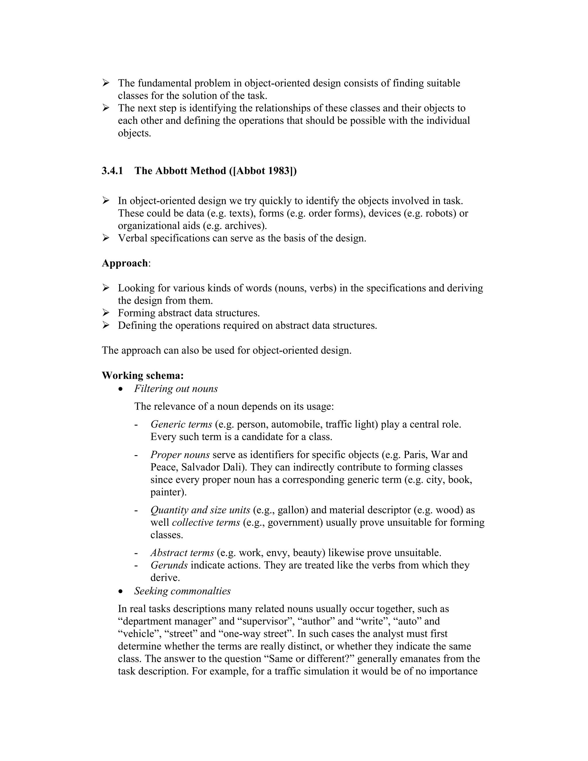 The fundamental problem in object-oriented design consists of finding suitable
   classes for the solution of the task.
   The next step is identifying the relationships of these classes and their objects to
   each other and defining the operations that should be possible with the individual
   objects.


3.4.1   The Abbott Method ([Abbot 1983])

   In object-oriented design we try quickly to identify the objects involved in task.
   These could be data (e.g. texts), forms (e.g. order forms), devices (e.g. robots) or
   organizational aids (e.g. archives).
   Verbal specifications can serve as the basis of the design.

Approach:

   Looking for various kinds of words (nouns, verbs) in the specifications and deriving
   the design from them.
   Forming abstract data structures.
   Defining the operations required on abstract data structures.

The approach can also be used for object-oriented design.

Working schema:
  • Filtering out nouns
        The relevance of a noun depends on its usage:
        -   Generic terms (e.g. person, automobile, traffic light) play a central role.
            Every such term is a candidate for a class.
        -   Proper nouns serve as identifiers for specific objects (e.g. Paris, War and
            Peace, Salvador Dali). They can indirectly contribute to forming classes
            since every proper noun has a corresponding generic term (e.g. city, book,
            painter).
        -   Quantity and size units (e.g., gallon) and material descriptor (e.g. wood) as
            well collective terms (e.g., government) usually prove unsuitable for forming
            classes.
        -  Abstract terms (e.g. work, envy, beauty) likewise prove unsuitable.
        -  Gerunds indicate actions. They are treated like the verbs from which they
           derive.
   •    Seeking commonalties
   In real tasks descriptions many related nouns usually occur together, such as
   “department manager” and “supervisor”, “author” and “write”, “auto” and
   “vehicle”, “street” and “one-way street”. In such cases the analyst must first
   determine whether the terms are really distinct, or whether they indicate the same
   class. The answer to the question “Same or different?” generally emanates from the
   task description. For example, for a traffic simulation it would be of no importance
 