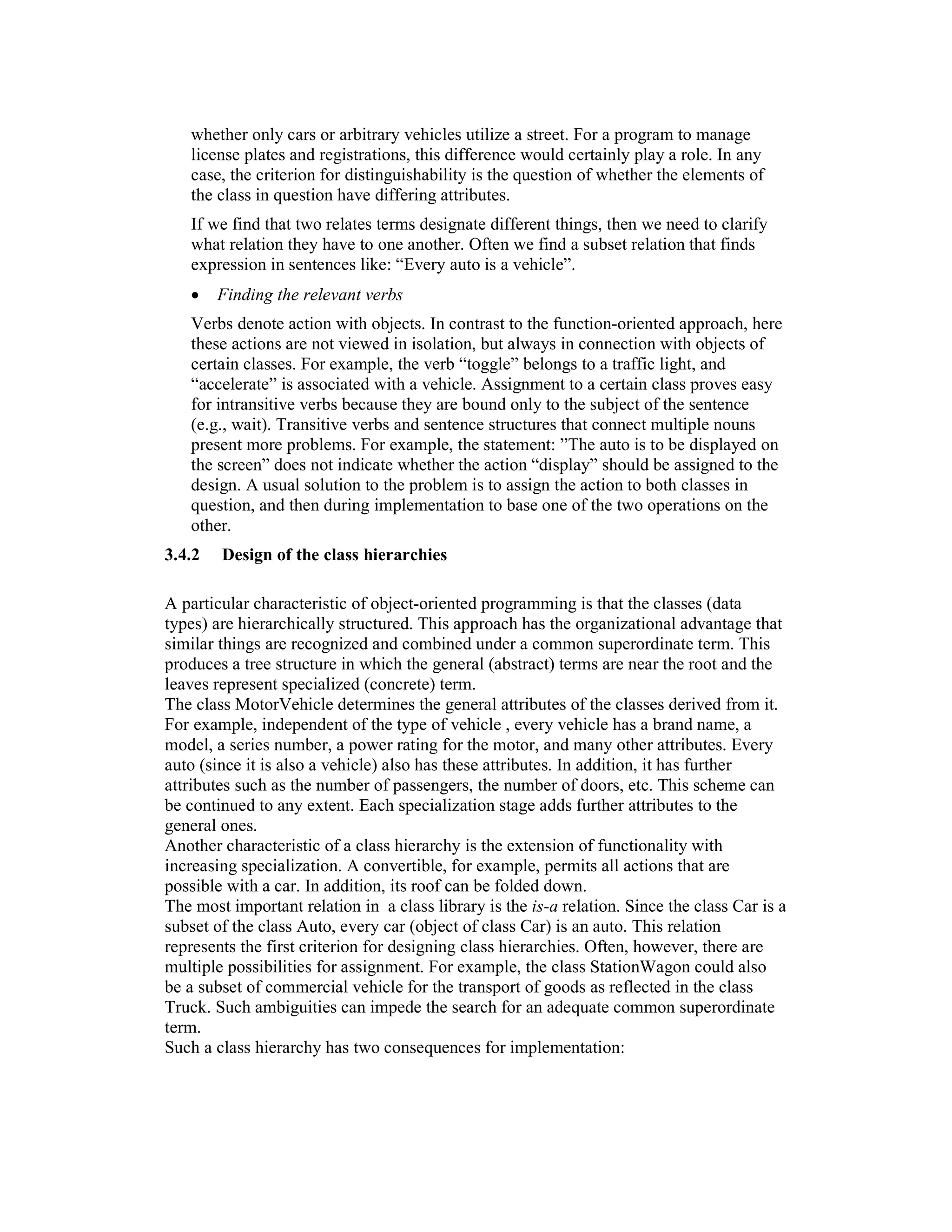 whether only cars or arbitrary vehicles utilize a street. For a program to manage
   license plates and registrations, this difference would certainly play a role. In any
   case, the criterion for distinguishability is the question of whether the elements of
   the class in question have differing attributes.
   If we find that two relates terms designate different things, then we need to clarify
   what relation they have to one another. Often we find a subset relation that finds
   expression in sentences like: “Every auto is a vehicle”.
   •    Finding the relevant verbs
   Verbs denote action with objects. In contrast to the function-oriented approach, here
   these actions are not viewed in isolation, but always in connection with objects of
   certain classes. For example, the verb “toggle” belongs to a traffic light, and
   “accelerate” is associated with a vehicle. Assignment to a certain class proves easy
   for intransitive verbs because they are bound only to the subject of the sentence
   (e.g., wait). Transitive verbs and sentence structures that connect multiple nouns
   present more problems. For example, the statement: ”The auto is to be displayed on
   the screen” does not indicate whether the action “display” should be assigned to the
   design. A usual solution to the problem is to assign the action to both classes in
   question, and then during implementation to base one of the two operations on the
   other.
3.4.2   Design of the class hierarchies

A particular characteristic of object-oriented programming is that the classes (data
types) are hierarchically structured. This approach has the organizational advantage that
similar things are recognized and combined under a common superordinate term. This
produces a tree structure in which the general (abstract) terms are near the root and the
leaves represent specialized (concrete) term.
The class MotorVehicle determines the general attributes of the classes derived from it.
For example, independent of the type of vehicle , every vehicle has a brand name, a
model, a series number, a power rating for the motor, and many other attributes. Every
auto (since it is also a vehicle) also has these attributes. In addition, it has further
attributes such as the number of passengers, the number of doors, etc. This scheme can
be continued to any extent. Each specialization stage adds further attributes to the
general ones.
Another characteristic of a class hierarchy is the extension of functionality with
increasing specialization. A convertible, for example, permits all actions that are
possible with a car. In addition, its roof can be folded down.
The most important relation in a class library is the is-a relation. Since the class Car is a
subset of the class Auto, every car (object of class Car) is an auto. This relation
represents the first criterion for designing class hierarchies. Often, however, there are
multiple possibilities for assignment. For example, the class StationWagon could also
be a subset of commercial vehicle for the transport of goods as reflected in the class
Truck. Such ambiguities can impede the search for an adequate common superordinate
term.
Such a class hierarchy has two consequences for implementation:
 