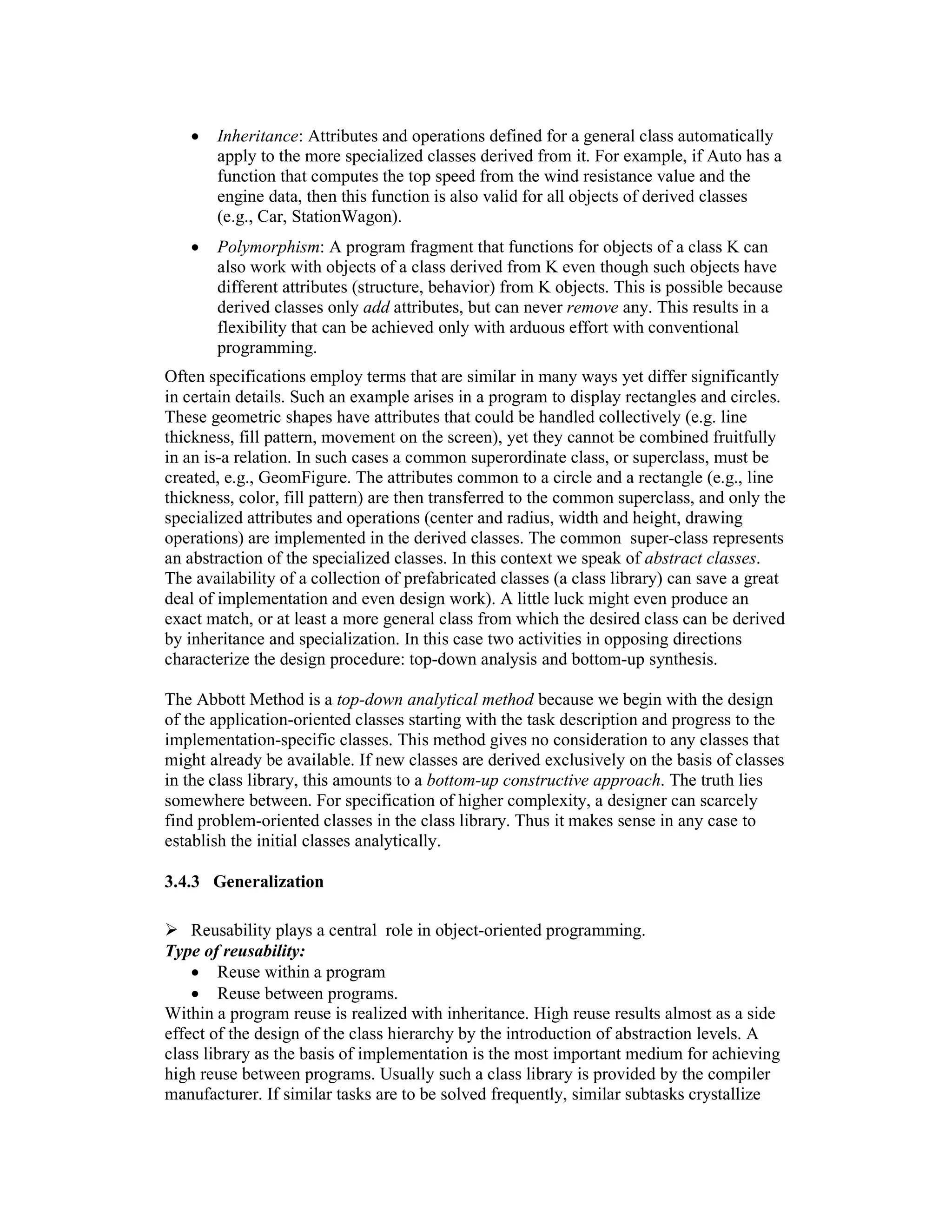 •   Inheritance: Attributes and operations defined for a general class automatically
       apply to the more specialized classes derived from it. For example, if Auto has a
       function that computes the top speed from the wind resistance value and the
       engine data, then this function is also valid for all objects of derived classes
       (e.g., Car, StationWagon).
   •   Polymorphism: A program fragment that functions for objects of a class K can
       also work with objects of a class derived from K even though such objects have
       different attributes (structure, behavior) from K objects. This is possible because
       derived classes only add attributes, but can never remove any. This results in a
       flexibility that can be achieved only with arduous effort with conventional
       programming.
Often specifications employ terms that are similar in many ways yet differ significantly
in certain details. Such an example arises in a program to display rectangles and circles.
These geometric shapes have attributes that could be handled collectively (e.g. line
thickness, fill pattern, movement on the screen), yet they cannot be combined fruitfully
in an is-a relation. In such cases a common superordinate class, or superclass, must be
created, e.g., GeomFigure. The attributes common to a circle and a rectangle (e.g., line
thickness, color, fill pattern) are then transferred to the common superclass, and only the
specialized attributes and operations (center and radius, width and height, drawing
operations) are implemented in the derived classes. The common super-class represents
an abstraction of the specialized classes. In this context we speak of abstract classes.
The availability of a collection of prefabricated classes (a class library) can save a great
deal of implementation and even design work). A little luck might even produce an
exact match, or at least a more general class from which the desired class can be derived
by inheritance and specialization. In this case two activities in opposing directions
characterize the design procedure: top-down analysis and bottom-up synthesis.

The Abbott Method is a top-down analytical method because we begin with the design
of the application-oriented classes starting with the task description and progress to the
implementation-specific classes. This method gives no consideration to any classes that
might already be available. If new classes are derived exclusively on the basis of classes
in the class library, this amounts to a bottom-up constructive approach. The truth lies
somewhere between. For specification of higher complexity, a designer can scarcely
find problem-oriented classes in the class library. Thus it makes sense in any case to
establish the initial classes analytically.

3.4.3 Generalization

    Reusability plays a central role in object-oriented programming.
Type of reusability:
    • Reuse within a program
    • Reuse between programs.
Within a program reuse is realized with inheritance. High reuse results almost as a side
effect of the design of the class hierarchy by the introduction of abstraction levels. A
class library as the basis of implementation is the most important medium for achieving
high reuse between programs. Usually such a class library is provided by the compiler
manufacturer. If similar tasks are to be solved frequently, similar subtasks crystallize
 