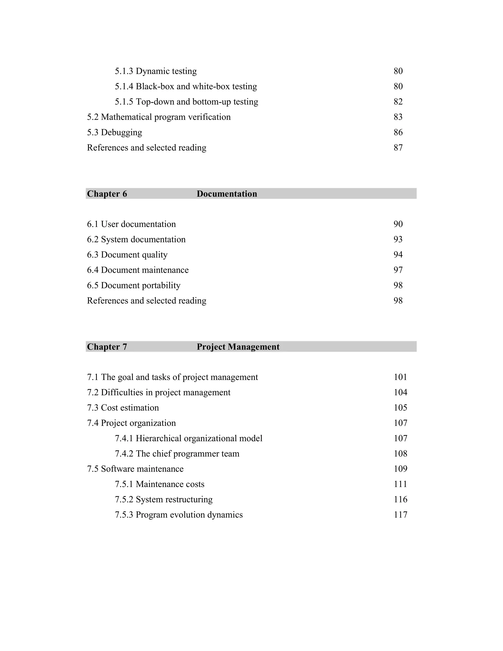 5.1.3 Dynamic testing                      80
       5.1.4 Black-box and white-box testing      80
       5.1.5 Top-down and bottom-up testing       82
5.2 Mathematical program verification             83
5.3 Debugging                                     86
References and selected reading                   87



Chapter 6                    Documentation


6.1 User documentation                            90
6.2 System documentation                          93
6.3 Document quality                              94
6.4 Document maintenance                          97
6.5 Document portability                          98
References and selected reading                   98



Chapter 7                    Project Management


7.1 The goal and tasks of project management      101
7.2 Difficulties in project management            104
7.3 Cost estimation                               105
7.4 Project organization                          107
       7.4.1 Hierarchical organizational model    107
       7.4.2 The chief programmer team            108
7.5 Software maintenance                          109
       7.5.1 Maintenance costs                    111
       7.5.2 System restructuring                 116
       7.5.3 Program evolution dynamics           117
 