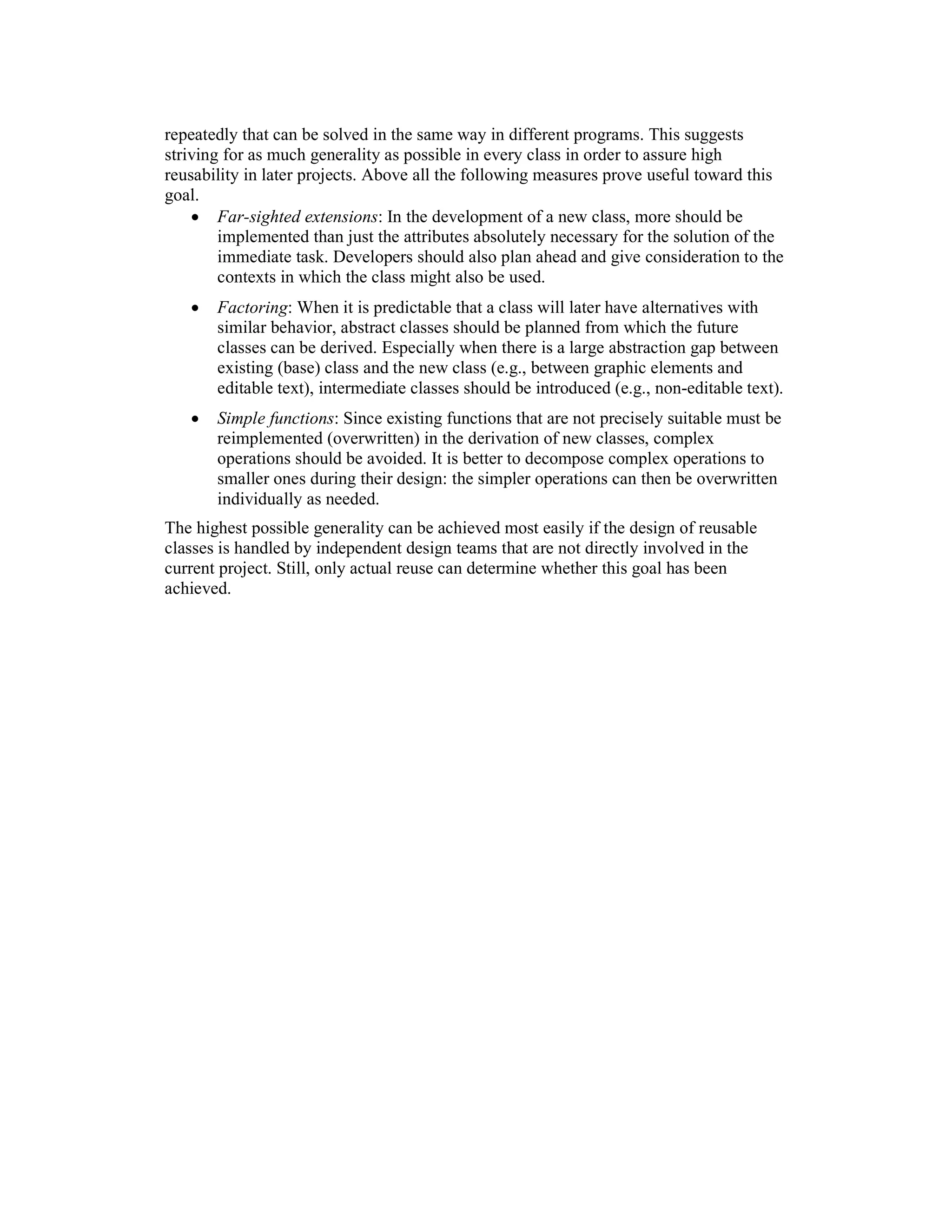 repeatedly that can be solved in the same way in different programs. This suggests
striving for as much generality as possible in every class in order to assure high
reusability in later projects. Above all the following measures prove useful toward this
goal.
    • Far-sighted extensions: In the development of a new class, more should be
        implemented than just the attributes absolutely necessary for the solution of the
        immediate task. Developers should also plan ahead and give consideration to the
        contexts in which the class might also be used.
   •   Factoring: When it is predictable that a class will later have alternatives with
       similar behavior, abstract classes should be planned from which the future
       classes can be derived. Especially when there is a large abstraction gap between
       existing (base) class and the new class (e.g., between graphic elements and
       editable text), intermediate classes should be introduced (e.g., non-editable text).
   •   Simple functions: Since existing functions that are not precisely suitable must be
       reimplemented (overwritten) in the derivation of new classes, complex
       operations should be avoided. It is better to decompose complex operations to
       smaller ones during their design: the simpler operations can then be overwritten
       individually as needed.
The highest possible generality can be achieved most easily if the design of reusable
classes is handled by independent design teams that are not directly involved in the
current project. Still, only actual reuse can determine whether this goal has been
achieved.
 