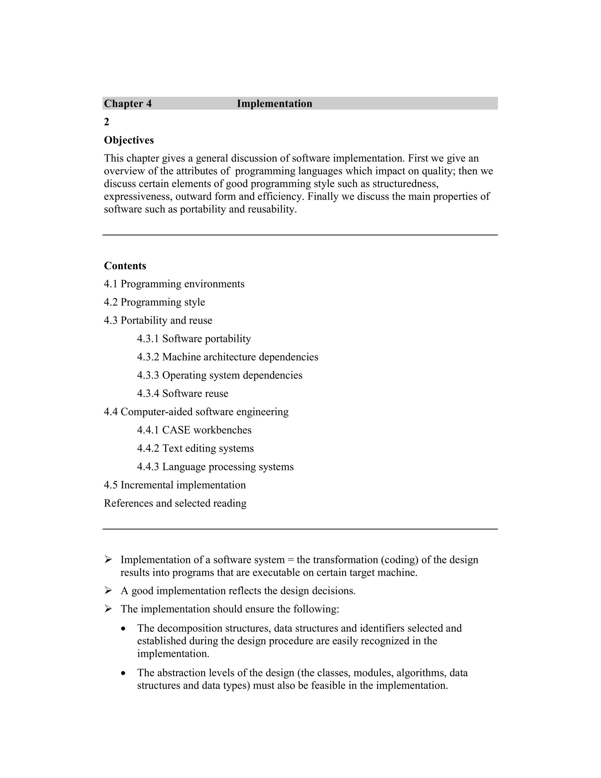 Chapter 4                      Implementation
2
Objectives
This chapter gives a general discussion of software implementation. First we give an
overview of the attributes of programming languages which impact on quality; then we
discuss certain elements of good programming style such as structuredness,
expressiveness, outward form and efficiency. Finally we discuss the main properties of
software such as portability and reusability.




Contents
4.1 Programming environments
4.2 Programming style
4.3 Portability and reuse
        4.3.1 Software portability
        4.3.2 Machine architecture dependencies
        4.3.3 Operating system dependencies
        4.3.4 Software reuse
4.4 Computer-aided software engineering
        4.4.1 CASE workbenches
        4.4.2 Text editing systems
        4.4.3 Language processing systems
4.5 Incremental implementation
References and selected reading




    Implementation of a software system = the transformation (coding) of the design
    results into programs that are executable on certain target machine.
    A good implementation reflects the design decisions.
    The implementation should ensure the following:
    •   The decomposition structures, data structures and identifiers selected and
        established during the design procedure are easily recognized in the
        implementation.
    •   The abstraction levels of the design (the classes, modules, algorithms, data
        structures and data types) must also be feasible in the implementation.
 