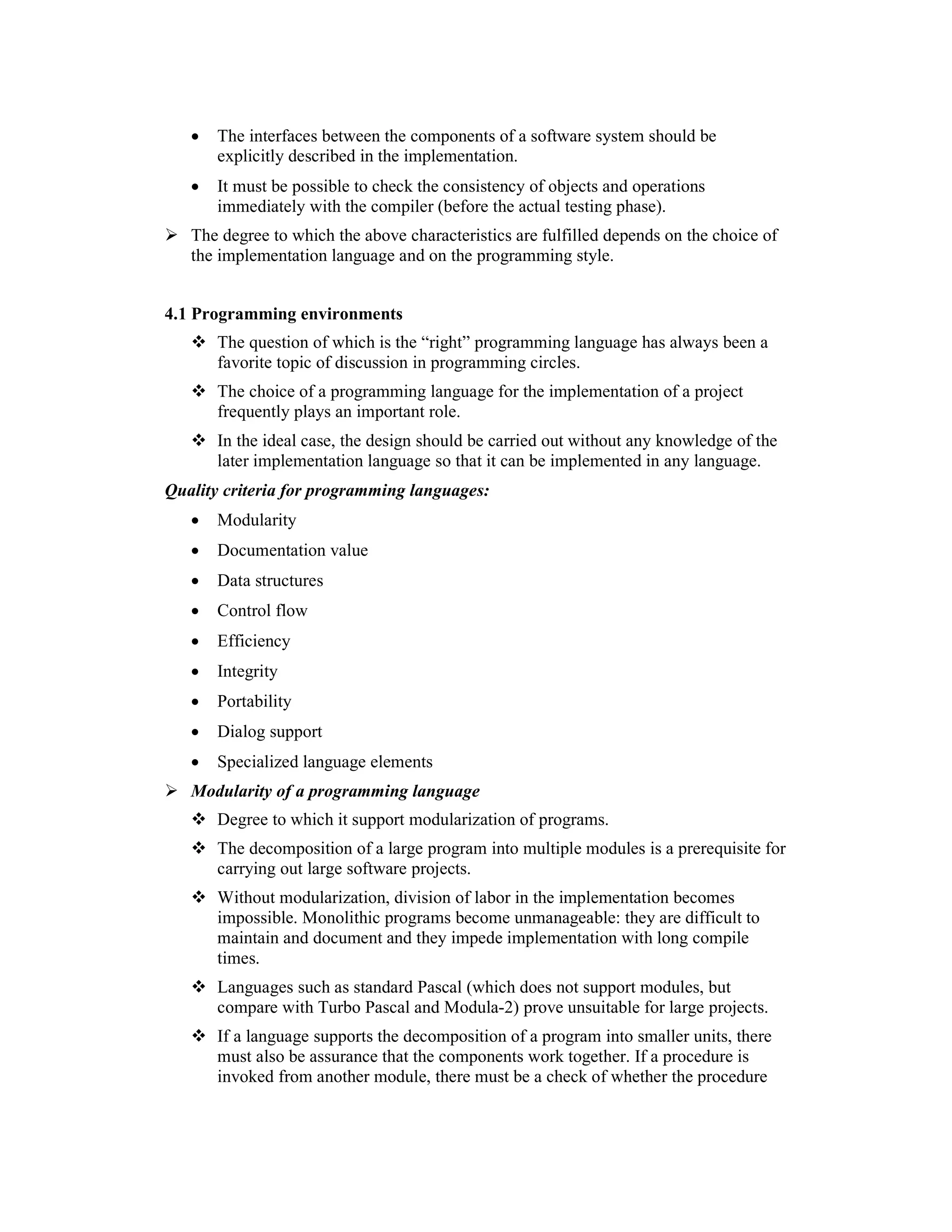 •   The interfaces between the components of a software system should be
       explicitly described in the implementation.
   •   It must be possible to check the consistency of objects and operations
       immediately with the compiler (before the actual testing phase).
   The degree to which the above characteristics are fulfilled depends on the choice of
   the implementation language and on the programming style.


4.1 Programming environments
       The question of which is the “right” programming language has always been a
       favorite topic of discussion in programming circles.
       The choice of a programming language for the implementation of a project
       frequently plays an important role.
       In the ideal case, the design should be carried out without any knowledge of the
       later implementation language so that it can be implemented in any language.
Quality criteria for programming languages:
   •   Modularity
   •   Documentation value
   •   Data structures
   •   Control flow
   •   Efficiency
   •   Integrity
   •   Portability
   •   Dialog support
   •   Specialized language elements
   Modularity of a programming language
       Degree to which it support modularization of programs.
       The decomposition of a large program into multiple modules is a prerequisite for
       carrying out large software projects.
       Without modularization, division of labor in the implementation becomes
       impossible. Monolithic programs become unmanageable: they are difficult to
       maintain and document and they impede implementation with long compile
       times.
       Languages such as standard Pascal (which does not support modules, but
       compare with Turbo Pascal and Modula-2) prove unsuitable for large projects.
       If a language supports the decomposition of a program into smaller units, there
       must also be assurance that the components work together. If a procedure is
       invoked from another module, there must be a check of whether the procedure
 