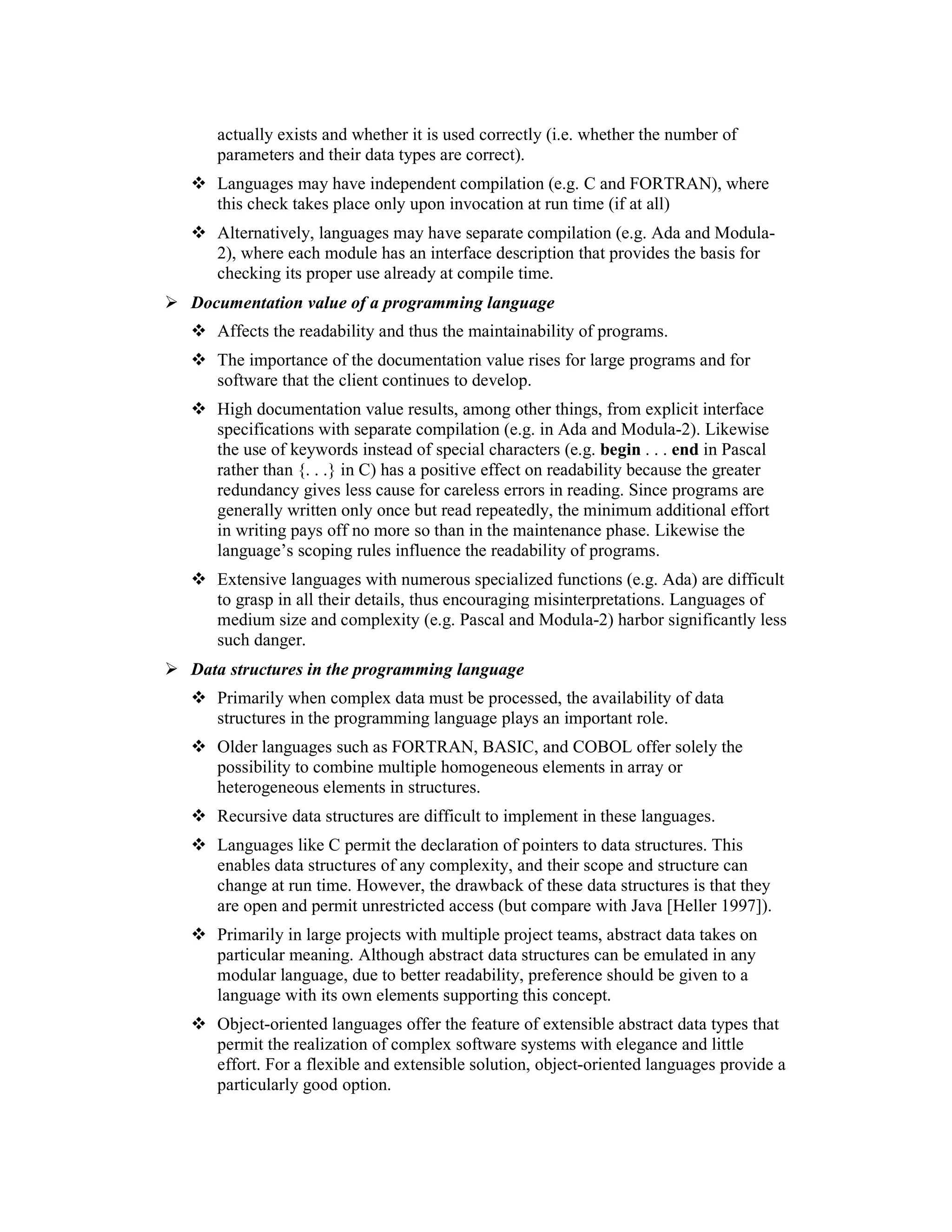 actually exists and whether it is used correctly (i.e. whether the number of
   parameters and their data types are correct).
   Languages may have independent compilation (e.g. C and FORTRAN), where
   this check takes place only upon invocation at run time (if at all)
   Alternatively, languages may have separate compilation (e.g. Ada and Modula-
   2), where each module has an interface description that provides the basis for
   checking its proper use already at compile time.
Documentation value of a programming language
   Affects the readability and thus the maintainability of programs.
   The importance of the documentation value rises for large programs and for
   software that the client continues to develop.
   High documentation value results, among other things, from explicit interface
   specifications with separate compilation (e.g. in Ada and Modula-2). Likewise
   the use of keywords instead of special characters (e.g. begin . . . end in Pascal
   rather than {. . .} in C) has a positive effect on readability because the greater
   redundancy gives less cause for careless errors in reading. Since programs are
   generally written only once but read repeatedly, the minimum additional effort
   in writing pays off no more so than in the maintenance phase. Likewise the
   language’s scoping rules influence the readability of programs.
   Extensive languages with numerous specialized functions (e.g. Ada) are difficult
   to grasp in all their details, thus encouraging misinterpretations. Languages of
   medium size and complexity (e.g. Pascal and Modula-2) harbor significantly less
   such danger.
Data structures in the programming language
   Primarily when complex data must be processed, the availability of data
   structures in the programming language plays an important role.
   Older languages such as FORTRAN, BASIC, and COBOL offer solely the
   possibility to combine multiple homogeneous elements in array or
   heterogeneous elements in structures.
   Recursive data structures are difficult to implement in these languages.
   Languages like C permit the declaration of pointers to data structures. This
   enables data structures of any complexity, and their scope and structure can
   change at run time. However, the drawback of these data structures is that they
   are open and permit unrestricted access (but compare with Java [Heller 1997]).
   Primarily in large projects with multiple project teams, abstract data takes on
   particular meaning. Although abstract data structures can be emulated in any
   modular language, due to better readability, preference should be given to a
   language with its own elements supporting this concept.
   Object-oriented languages offer the feature of extensible abstract data types that
   permit the realization of complex software systems with elegance and little
   effort. For a flexible and extensible solution, object-oriented languages provide a
   particularly good option.
 