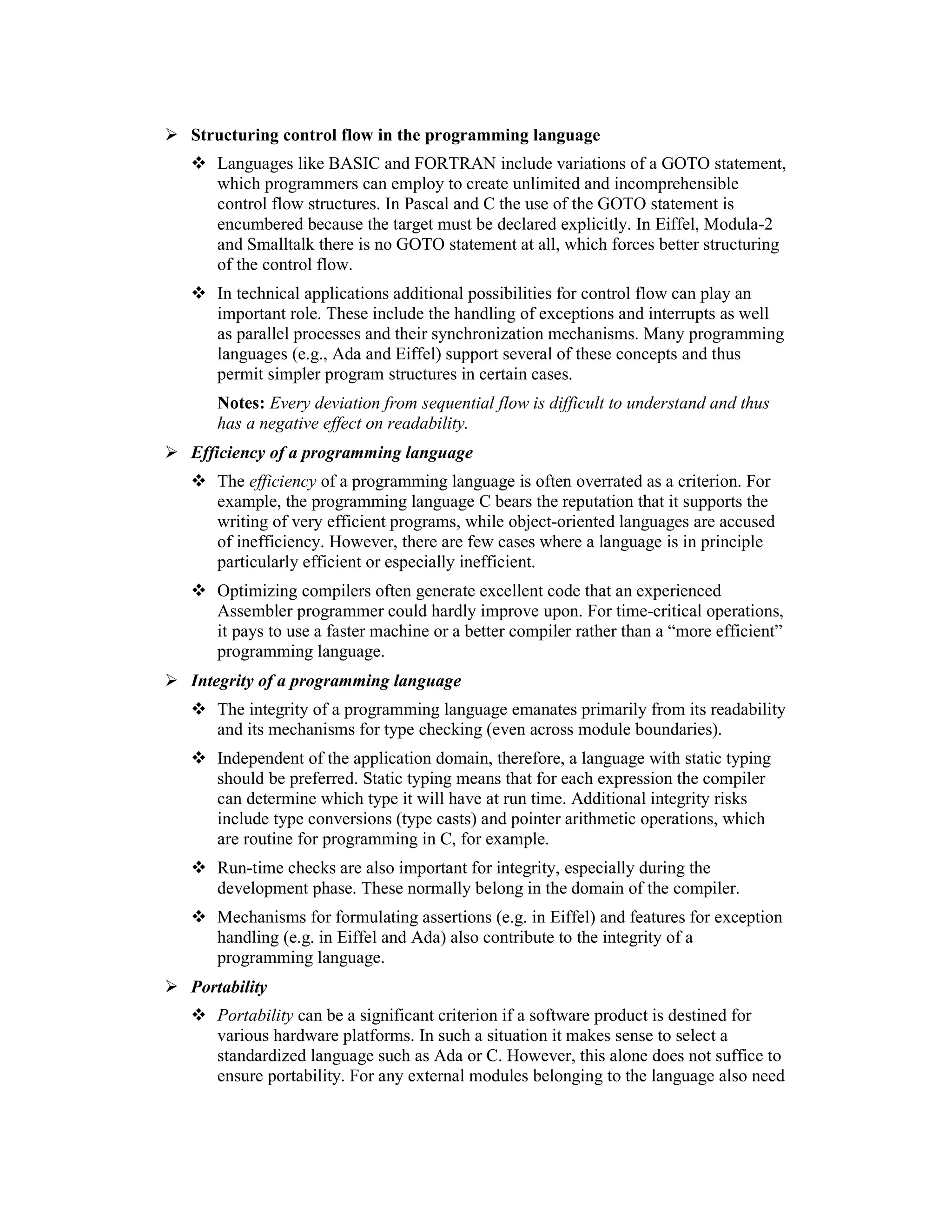 Structuring control flow in the programming language
   Languages like BASIC and FORTRAN include variations of a GOTO statement,
   which programmers can employ to create unlimited and incomprehensible
   control flow structures. In Pascal and C the use of the GOTO statement is
   encumbered because the target must be declared explicitly. In Eiffel, Modula-2
   and Smalltalk there is no GOTO statement at all, which forces better structuring
   of the control flow.
   In technical applications additional possibilities for control flow can play an
   important role. These include the handling of exceptions and interrupts as well
   as parallel processes and their synchronization mechanisms. Many programming
   languages (e.g., Ada and Eiffel) support several of these concepts and thus
   permit simpler program structures in certain cases.
   Notes: Every deviation from sequential flow is difficult to understand and thus
   has a negative effect on readability.
Efficiency of a programming language
   The efficiency of a programming language is often overrated as a criterion. For
   example, the programming language C bears the reputation that it supports the
   writing of very efficient programs, while object-oriented languages are accused
   of inefficiency. However, there are few cases where a language is in principle
   particularly efficient or especially inefficient.
   Optimizing compilers often generate excellent code that an experienced
   Assembler programmer could hardly improve upon. For time-critical operations,
   it pays to use a faster machine or a better compiler rather than a “more efficient”
   programming language.
Integrity of a programming language
   The integrity of a programming language emanates primarily from its readability
   and its mechanisms for type checking (even across module boundaries).
   Independent of the application domain, therefore, a language with static typing
   should be preferred. Static typing means that for each expression the compiler
   can determine which type it will have at run time. Additional integrity risks
   include type conversions (type casts) and pointer arithmetic operations, which
   are routine for programming in C, for example.
   Run-time checks are also important for integrity, especially during the
   development phase. These normally belong in the domain of the compiler.
   Mechanisms for formulating assertions (e.g. in Eiffel) and features for exception
   handling (e.g. in Eiffel and Ada) also contribute to the integrity of a
   programming language.
Portability
   Portability can be a significant criterion if a software product is destined for
   various hardware platforms. In such a situation it makes sense to select a
   standardized language such as Ada or C. However, this alone does not suffice to
   ensure portability. For any external modules belonging to the language also need
 