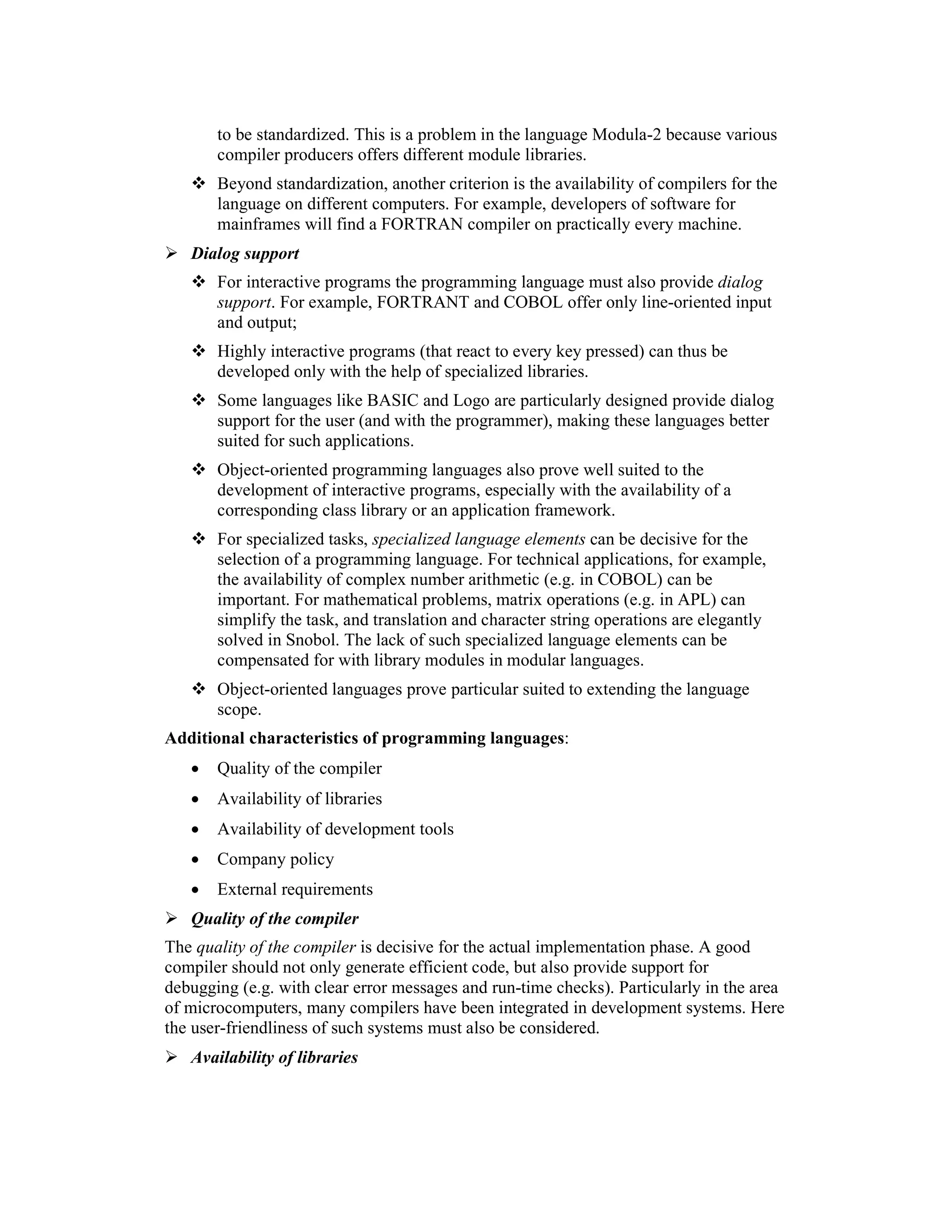 to be standardized. This is a problem in the language Modula-2 because various
       compiler producers offers different module libraries.
       Beyond standardization, another criterion is the availability of compilers for the
       language on different computers. For example, developers of software for
       mainframes will find a FORTRAN compiler on practically every machine.
   Dialog support
       For interactive programs the programming language must also provide dialog
       support. For example, FORTRANT and COBOL offer only line-oriented input
       and output;
       Highly interactive programs (that react to every key pressed) can thus be
       developed only with the help of specialized libraries.
       Some languages like BASIC and Logo are particularly designed provide dialog
       support for the user (and with the programmer), making these languages better
       suited for such applications.
       Object-oriented programming languages also prove well suited to the
       development of interactive programs, especially with the availability of a
       corresponding class library or an application framework.
       For specialized tasks, specialized language elements can be decisive for the
       selection of a programming language. For technical applications, for example,
       the availability of complex number arithmetic (e.g. in COBOL) can be
       important. For mathematical problems, matrix operations (e.g. in APL) can
       simplify the task, and translation and character string operations are elegantly
       solved in Snobol. The lack of such specialized language elements can be
       compensated for with library modules in modular languages.
       Object-oriented languages prove particular suited to extending the language
       scope.
Additional characteristics of programming languages:
   •   Quality of the compiler
   •   Availability of libraries
   •   Availability of development tools
   •   Company policy
   •   External requirements
   Quality of the compiler
The quality of the compiler is decisive for the actual implementation phase. A good
compiler should not only generate efficient code, but also provide support for
debugging (e.g. with clear error messages and run-time checks). Particularly in the area
of microcomputers, many compilers have been integrated in development systems. Here
the user-friendliness of such systems must also be considered.
   Availability of libraries
 